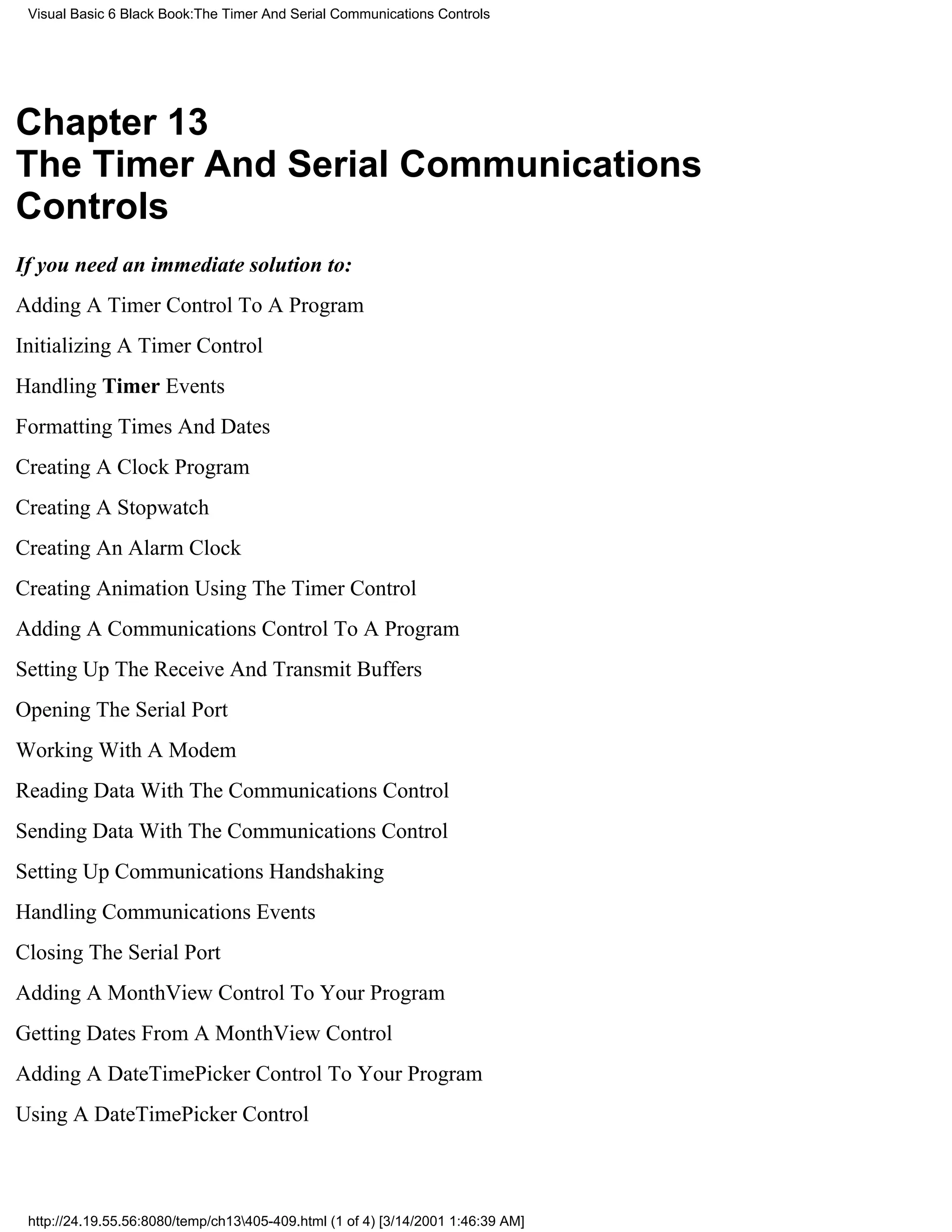 Visual Basic 6 Black Book:The Timer And Serial Communications Controls




Chapter 13
The Timer And Serial Communications
Controls
If you need an immediate solution to:
Adding A Timer Control To A Program
Initializing A Timer Control
Handling Timer Events
Formatting Times And Dates
Creating A Clock Program
Creating A Stopwatch
Creating An Alarm Clock
Creating Animation Using The Timer Control
Adding A Communications Control To A Program
Setting Up The Receive And Transmit Buffers
Opening The Serial Port
Working With A Modem
Reading Data With The Communications Control
Sending Data With The Communications Control
Setting Up Communications Handshaking
Handling Communications Events
Closing The Serial Port
Adding A MonthView Control To Your Program
Getting Dates From A MonthView Control
Adding A DateTimePicker Control To Your Program
Using A DateTimePicker Control



 http://24.19.55.56:8080/temp/ch13405-409.html (1 of 4) [3/14/2001 1:46:39 AM]
 