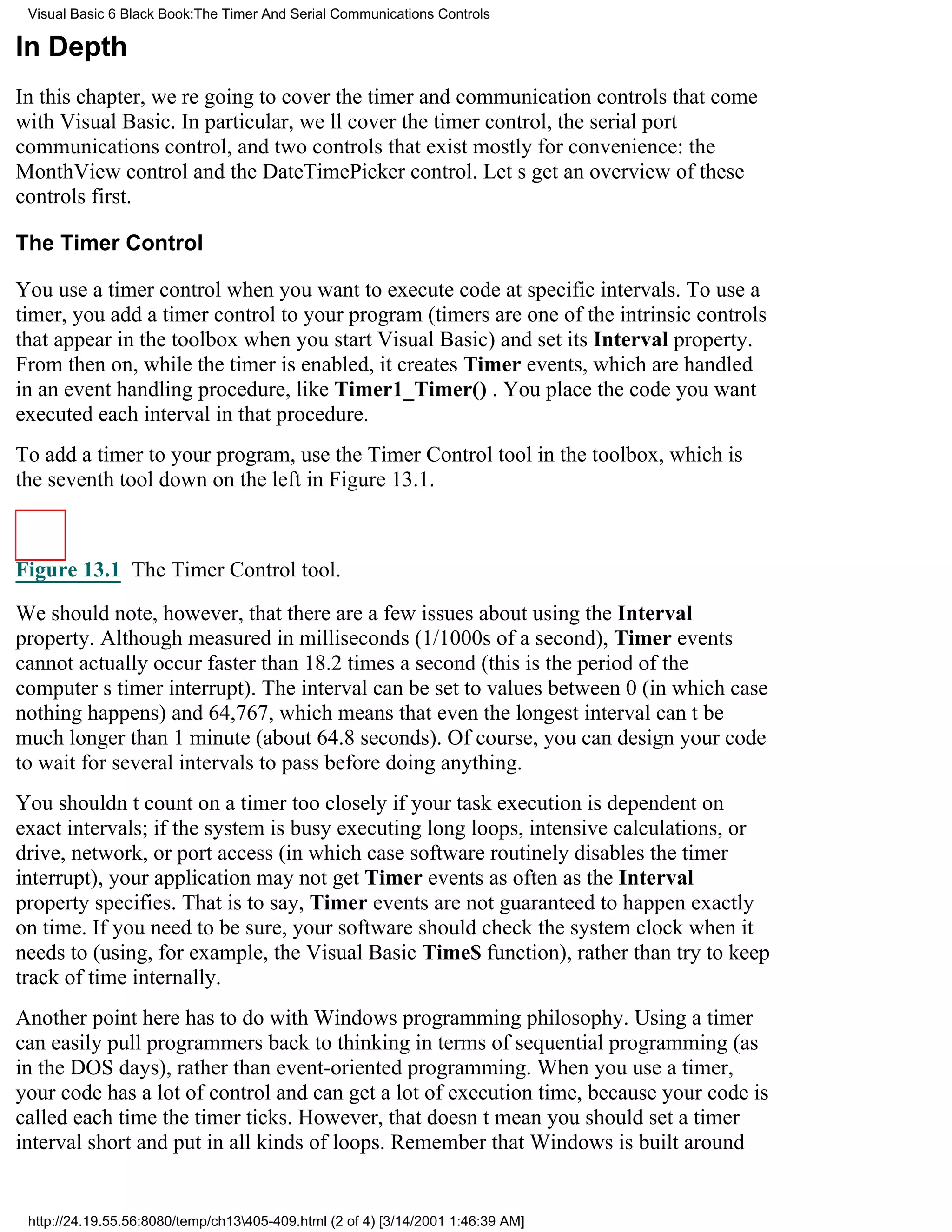 Visual Basic 6 Black Book:The Timer And Serial Communications Controls

In Depth
In this chapter, were going to cover the timer and communication controls that come
with Visual Basic. In particular, well cover the timer control, the serial port
communications control, and two controls that exist mostly for convenience: the
MonthView control and the DateTimePicker control. Lets get an overview of these
controls first.

The Timer Control

You use a timer control when you want to execute code at specific intervals. To use a
timer, you add a timer control to your program (timers are one of the intrinsic controls
that appear in the toolbox when you start Visual Basic) and set its Interval property.
From then on, while the timer is enabled, it creates Timer events, which are handled
in an event handling procedure, like Timer1_Timer() . You place the code you want
executed each interval in that procedure.
To add a timer to your program, use the Timer Control tool in the toolbox, which is
the seventh tool down on the left in Figure 13.1.



Figure 13.1 The Timer Control tool.

We should note, however, that there are a few issues about using the Interval
property. Although measured in milliseconds (1/1000s of a second), Timer events
cannot actually occur faster than 18.2 times a second (this is the period of the
computers timer interrupt). The interval can be set to values between 0 (in which case
nothing happens) and 64,767, which means that even the longest interval cant be
much longer than 1 minute (about 64.8 seconds). Of course, you can design your code
to wait for several intervals to pass before doing anything.
You shouldnt count on a timer too closely if your task execution is dependent on
exact intervals; if the system is busy executing long loops, intensive calculations, or
drive, network, or port access (in which case software routinely disables the timer
interrupt), your application may not get Timer events as often as the Interval
property specifies. That is to say, Timer events are not guaranteed to happen exactly
on time. If you need to be sure, your software should check the system clock when it
needs to (using, for example, the Visual Basic Time$ function), rather than try to keep
track of time internally.
Another point here has to do with Windows programming philosophy. Using a timer
can easily pull programmers back to thinking in terms of sequential programming (as
in the DOS days), rather than event-oriented programming. When you use a timer,
your code has a lot of control and can get a lot of execution time, because your code is
called each time the timer ticks. However, that doesnt mean you should set a timer
interval short and put in all kinds of loops. Remember that Windows is built around


 http://24.19.55.56:8080/temp/ch13405-409.html (2 of 4) [3/14/2001 1:46:39 AM]
 