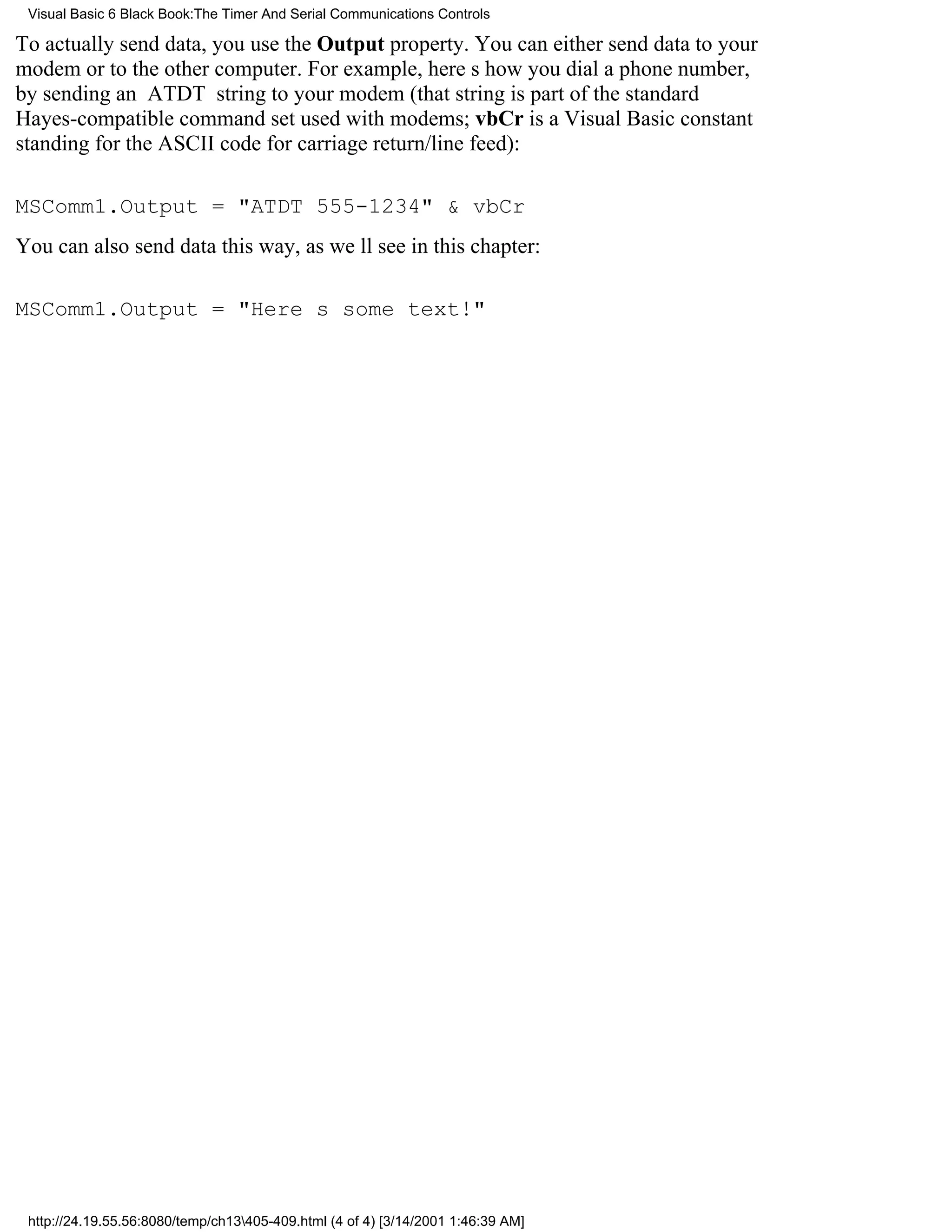 Visual Basic 6 Black Book:The Timer And Serial Communications Controls

To actually send data, you use the Output property. You can either send data to your
modem or to the other computer. For example, heres how you dial a phone number,
by sending an ATDT string to your modem (that string is part of the standard
Hayes-compatible command set used with modems; vbCr is a Visual Basic constant
standing for the ASCII code for carriage return/line feed):

MSComm1.Output = "ATDT 555-1234" & vbCr
You can also send data this way, as well see in this chapter:

MSComm1.Output = "Heres some text!"




 http://24.19.55.56:8080/temp/ch13405-409.html (4 of 4) [3/14/2001 1:46:39 AM]
 