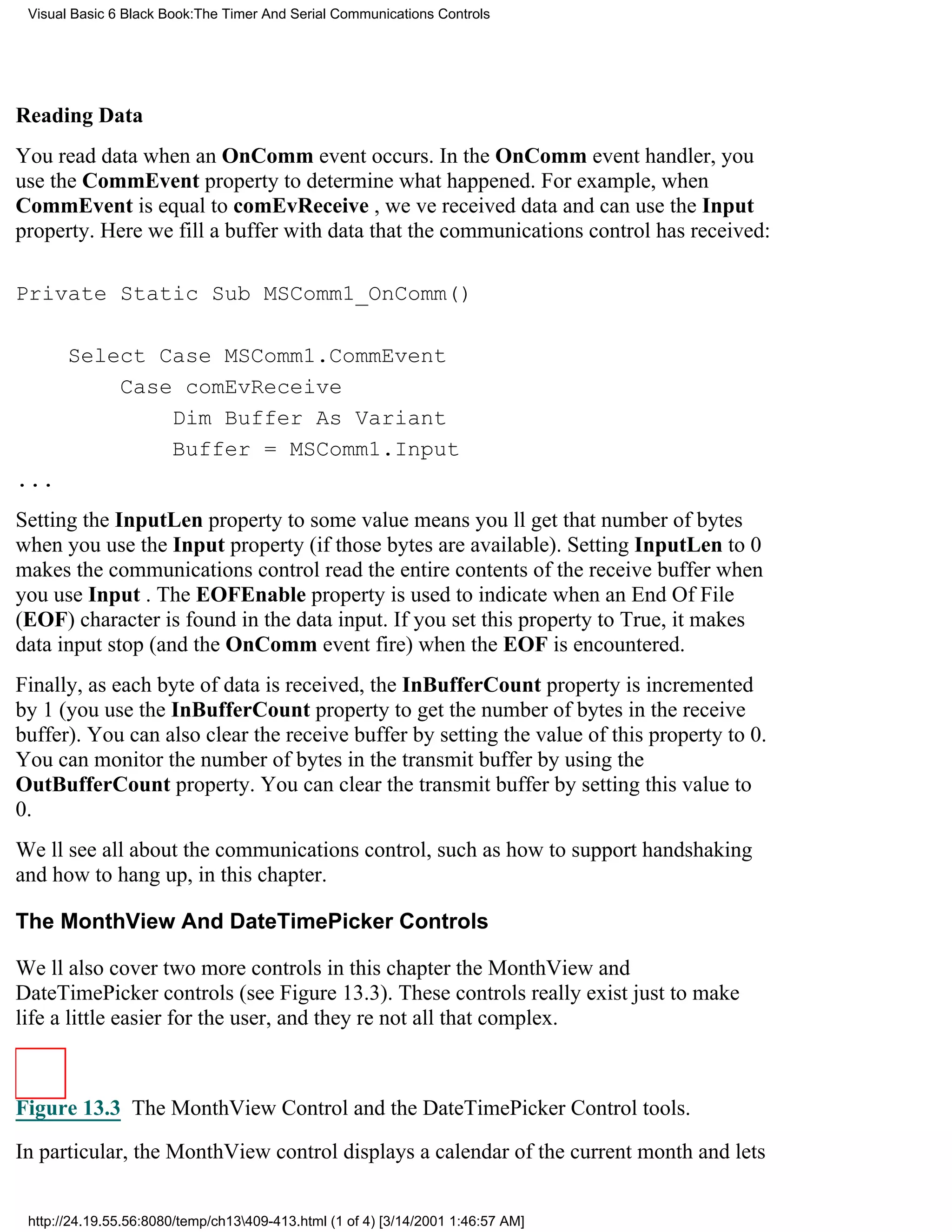 Visual Basic 6 Black Book:The Timer And Serial Communications Controls




Reading Data
You read data when an OnComm event occurs. In the OnComm event handler, you
use the CommEvent property to determine what happened. For example, when
CommEvent is equal to comEvReceive , weve received data and can use the Input
property. Here we fill a buffer with data that the communications control has received:

Private Static Sub MSComm1_OnComm()

       Select Case MSComm1.CommEvent
           Case comEvReceive
               Dim Buffer As Variant
               Buffer = MSComm1.Input
...
Setting the InputLen property to some value means youll get that number of bytes
when you use the Input property (if those bytes are available). Setting InputLen to 0
makes the communications control read the entire contents of the receive buffer when
you use Input . The EOFEnable property is used to indicate when an End Of File
(EOF) character is found in the data input. If you set this property to True, it makes
data input stop (and the OnComm event fire) when the EOF is encountered.
Finally, as each byte of data is received, the InBufferCount property is incremented
by 1 (you use the InBufferCount property to get the number of bytes in the receive
buffer). You can also clear the receive buffer by setting the value of this property to 0.
You can monitor the number of bytes in the transmit buffer by using the
OutBufferCount property. You can clear the transmit buffer by setting this value to
0.
Well see all about the communications control, such as how to support handshaking
and how to hang up, in this chapter.

The MonthView And DateTimePicker Controls

Well also cover two more controls in this chapterthe MonthView and
DateTimePicker controls (see Figure 13.3). These controls really exist just to make
life a little easier for the user, and theyre not all that complex.



Figure 13.3 The MonthView Control and the DateTimePicker Control tools.
In particular, the MonthView control displays a calendar of the current month and lets


 http://24.19.55.56:8080/temp/ch13409-413.html (1 of 4) [3/14/2001 1:46:57 AM]
 
