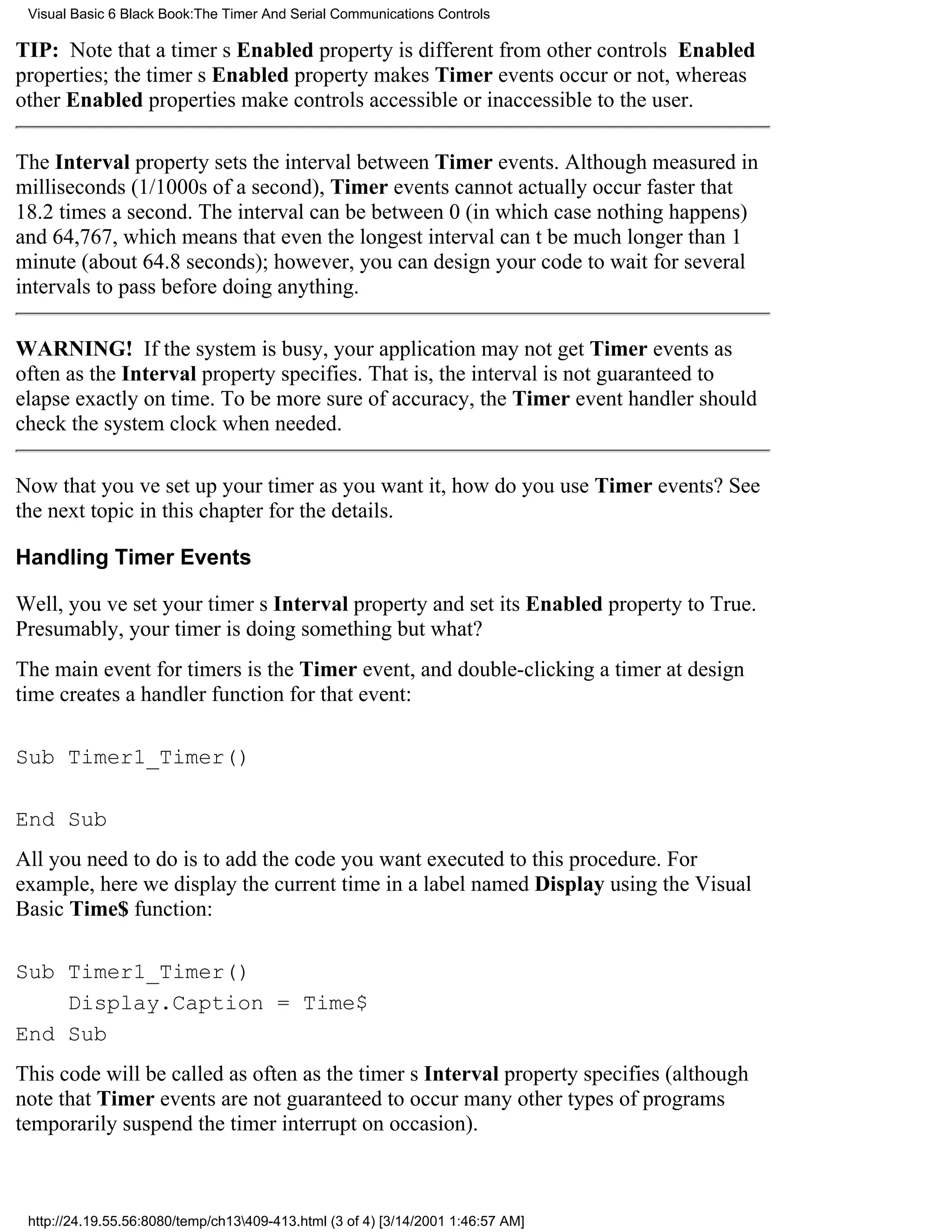 Visual Basic 6 Black Book:The Timer And Serial Communications Controls

TIP: Note that a timers Enabled property is different from other controls Enabled
properties; the timers Enabled property makes Timer events occur or not, whereas
other Enabled properties make controls accessible or inaccessible to the user.

The Interval property sets the interval between Timer events. Although measured in
milliseconds (1/1000s of a second), Timer events cannot actually occur faster that
18.2 times a second. The interval can be between 0 (in which case nothing happens)
and 64,767, which means that even the longest interval cant be much longer than 1
minute (about 64.8 seconds); however, you can design your code to wait for several
intervals to pass before doing anything.

WARNING! If the system is busy, your application may not get Timer events as
often as the Interval property specifies. That is, the interval is not guaranteed to
elapse exactly on time. To be more sure of accuracy, the Timer event handler should
check the system clock when needed.

Now that youve set up your timer as you want it, how do you use Timer events? See
the next topic in this chapter for the details.

Handling Timer Events

Well, youve set your timers Interval property and set its Enabled property to True.
Presumably, your timer is doing somethingbut what?
The main event for timers is the Timer event, and double-clicking a timer at design
time creates a handler function for that event:

Sub Timer1_Timer()

End Sub
All you need to do is to add the code you want executed to this procedure. For
example, here we display the current time in a label named Display using the Visual
Basic Time$ function:

Sub Timer1_Timer()
    Display.Caption = Time$
End Sub
This code will be called as often as the timers Interval property specifies (although
note that Timer events are not guaranteed to occurmany other types of programs
temporarily suspend the timer interrupt on occasion).



 http://24.19.55.56:8080/temp/ch13409-413.html (3 of 4) [3/14/2001 1:46:57 AM]
 