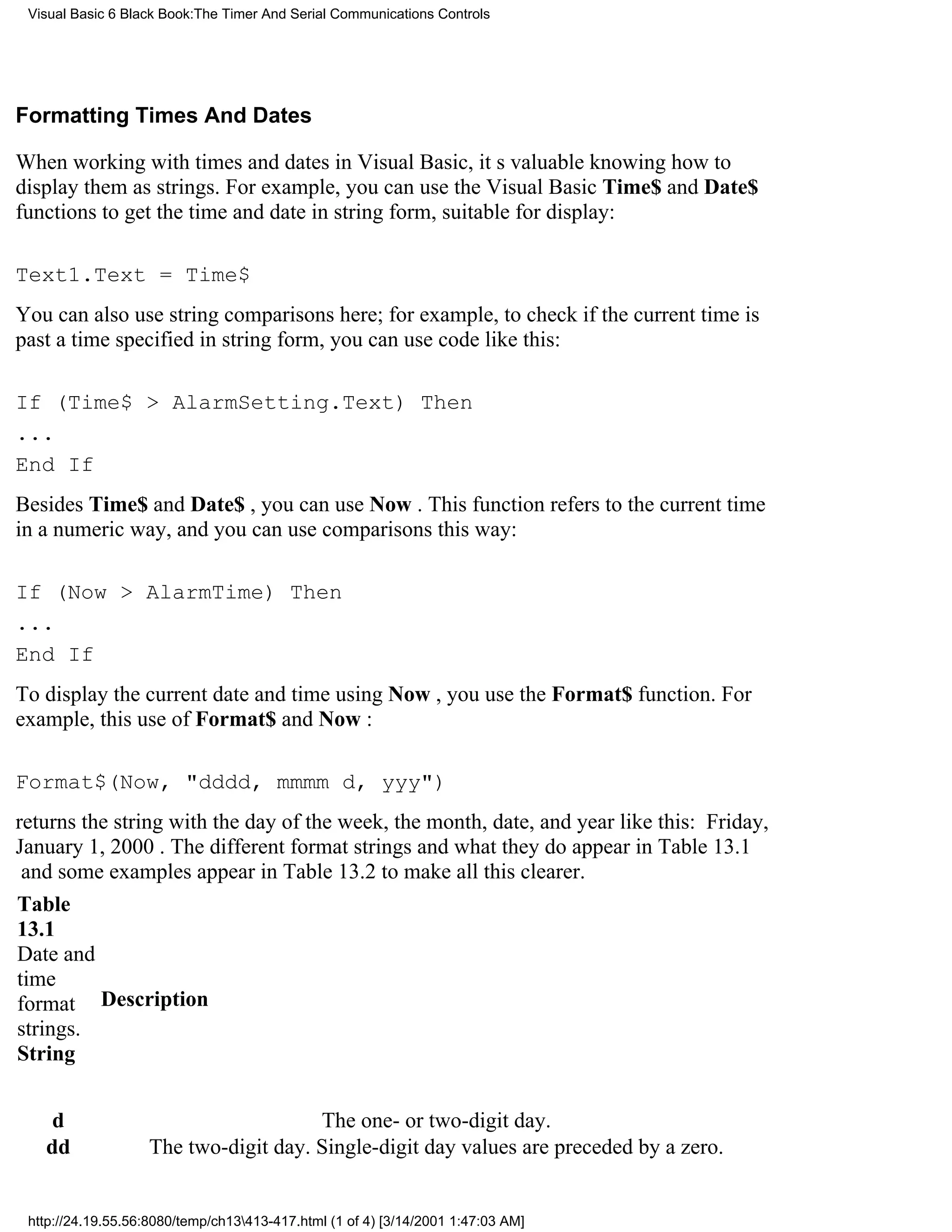 Visual Basic 6 Black Book:The Timer And Serial Communications Controls




Formatting Times And Dates

When working with times and dates in Visual Basic, its valuable knowing how to
display them as strings. For example, you can use the Visual Basic Time$ and Date$
functions to get the time and date in string form, suitable for display:

Text1.Text = Time$
You can also use string comparisons here; for example, to check if the current time is
past a time specified in string form, you can use code like this:

If (Time$ > AlarmSetting.Text) Then
...
End If
Besides Time$ and Date$ , you can use Now . This function refers to the current time
in a numeric way, and you can use comparisons this way:

If (Now > AlarmTime) Then
...
End If
To display the current date and time using Now , you use the Format$ function. For
example, this use of Format$ and Now :

Format$(Now, "dddd, mmmm d, yyy")
returns the string with the day of the week, the month, date, and year like this: Friday,
January 1, 2000. The different format strings and what they do appear in Table 13.1
and some examples appear in Table 13.2 to make all this clearer.
Table
13.1
Date and
time
format Description
strings.
String


    d                                  The one- or two-digit day.
   dd               The two-digit day. Single-digit day values are preceded by a zero.


 http://24.19.55.56:8080/temp/ch13413-417.html (1 of 4) [3/14/2001 1:47:03 AM]
 