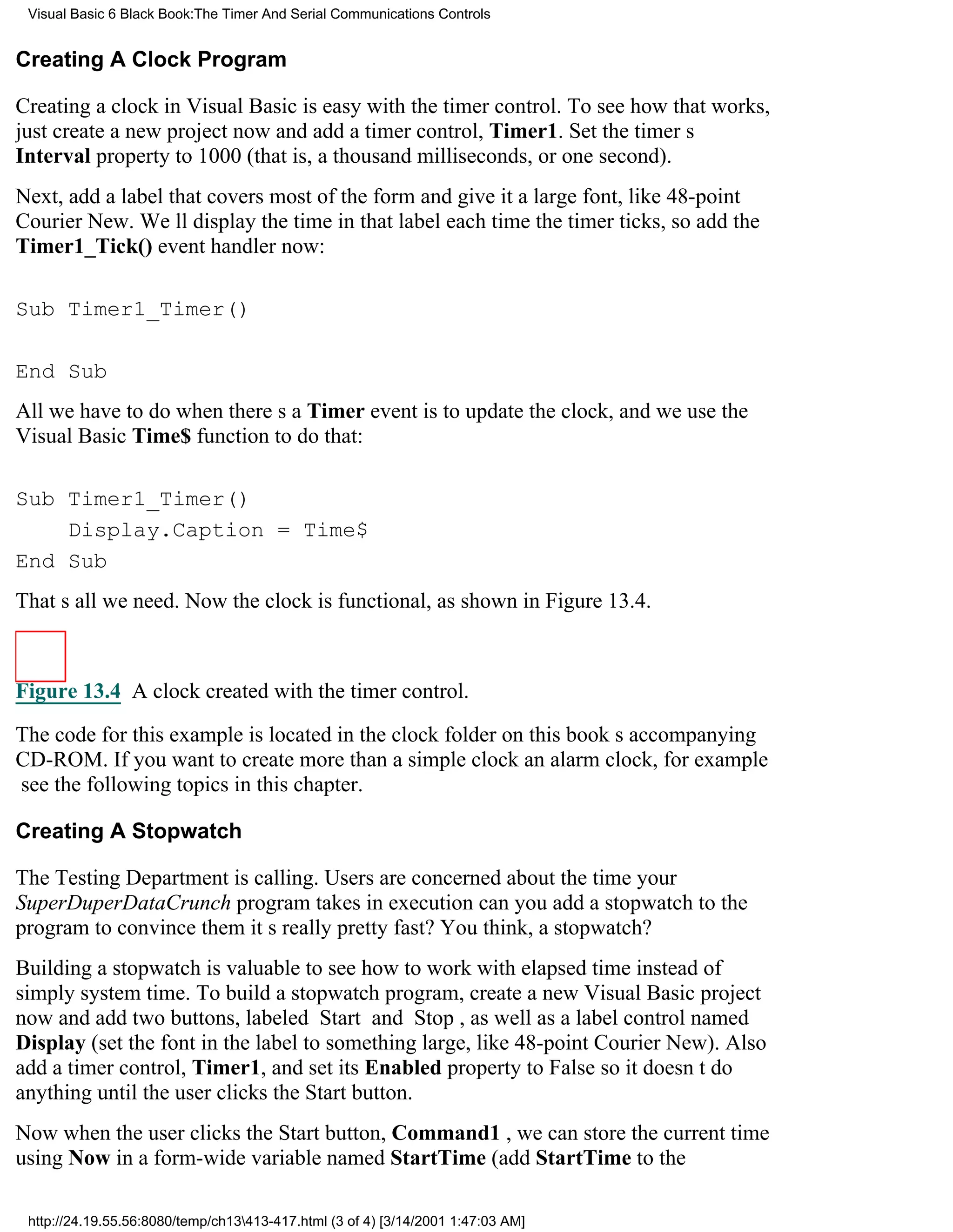 Visual Basic 6 Black Book:The Timer And Serial Communications Controls


Creating A Clock Program

Creating a clock in Visual Basic is easy with the timer control. To see how that works,
just create a new project now and add a timer control, Timer1. Set the timers
Interval property to 1000 (that is, a thousand milliseconds, or one second).
Next, add a label that covers most of the form and give it a large font, like 48-point
Courier New. Well display the time in that label each time the timer ticks, so add the
Timer1_Tick() event handler now:

Sub Timer1_Timer()

End Sub
All we have to do when theres a Timer event is to update the clock, and we use the
Visual Basic Time$ function to do that:

Sub Timer1_Timer()
    Display.Caption = Time$
End Sub
Thats all we need. Now the clock is functional, as shown in Figure 13.4.



Figure 13.4 A clock created with the timer control.

The code for this example is located in the clock folder on this books accompanying
CD-ROM. If you want to create more than a simple clockan alarm clock, for example
see the following topics in this chapter.

Creating A Stopwatch

The Testing Department is calling. Users are concerned about the time your
SuperDuperDataCrunch program takes in executioncan you add a stopwatch to the
program to convince them its really pretty fast? You think, a stopwatch?
Building a stopwatch is valuable to see how to work with elapsed time instead of
simply system time. To build a stopwatch program, create a new Visual Basic project
now and add two buttons, labeled Start and Stop, as well as a label control named
Display (set the font in the label to something large, like 48-point Courier New). Also
add a timer control, Timer1, and set its Enabled property to False so it doesnt do
anything until the user clicks the Start button.
Now when the user clicks the Start button, Command1 , we can store the current time
using Now in a form-wide variable named StartTime (add StartTime to the

 http://24.19.55.56:8080/temp/ch13413-417.html (3 of 4) [3/14/2001 1:47:03 AM]
 