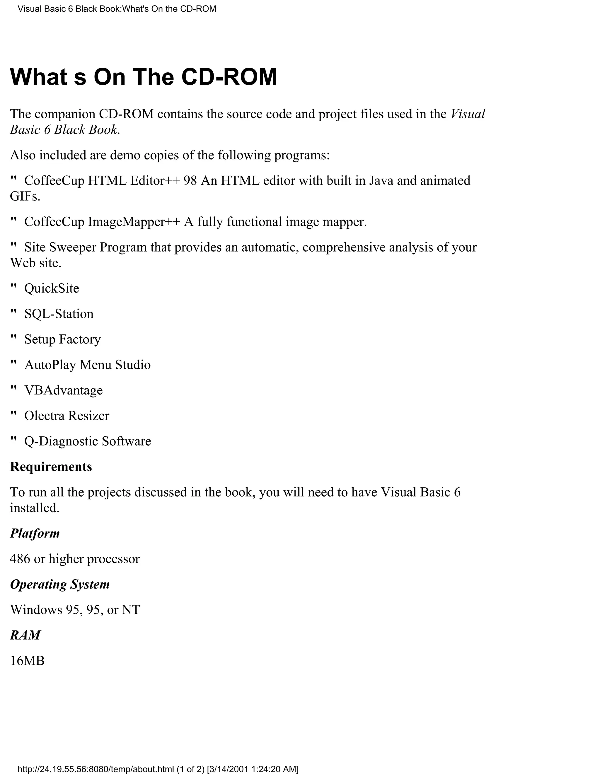 Visual Basic 6 Black Book:What's On the CD-ROM




Whats On The CD-ROM
The companion CD-ROM contains the source code and project files used in the Visual
Basic 6 Black Book.
Also included are demo copies of the following programs:
" CoffeeCup HTML Editor++ 98An HTML editor with built in Java and animated
GIFs.
" CoffeeCup ImageMapper++A fully functional image mapper.
" Site SweeperProgram that provides an automatic, comprehensive analysis of your
Web site.
" QuickSite
" SQL-Station
" Setup Factory
" AutoPlay Menu Studio
" VBAdvantage
" Olectra Resizer
" Q-Diagnostic Software
Requirements
To run all the projects discussed in the book, you will need to have Visual Basic 6
installed.
Platform
486 or higher processor
Operating System
Windows 95, 95, or NT
RAM
16MB




 http://24.19.55.56:8080/temp/about.html (1 of 2) [3/14/2001 1:24:20 AM]
 