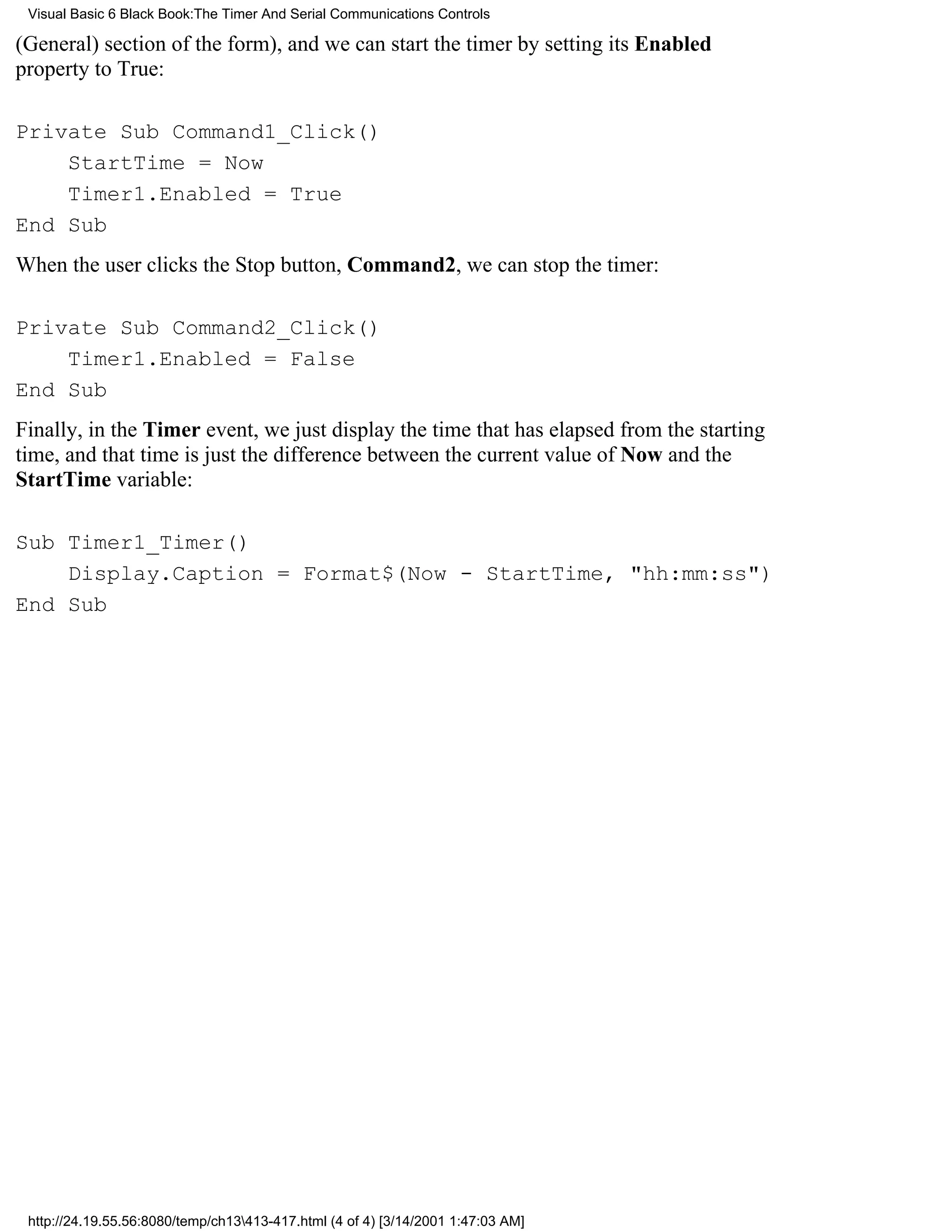Visual Basic 6 Black Book:The Timer And Serial Communications Controls

(General) section of the form), and we can start the timer by setting its Enabled
property to True:

Private Sub Command1_Click()
    StartTime = Now
    Timer1.Enabled = True
End Sub
When the user clicks the Stop button, Command2, we can stop the timer:

Private Sub Command2_Click()
    Timer1.Enabled = False
End Sub
Finally, in the Timer event, we just display the time that has elapsed from the starting
time, and that time is just the difference between the current value of Now and the
StartTime variable:

Sub Timer1_Timer()
    Display.Caption = Format$(Now - StartTime, "hh:mm:ss")
End Sub




 http://24.19.55.56:8080/temp/ch13413-417.html (4 of 4) [3/14/2001 1:47:03 AM]
 