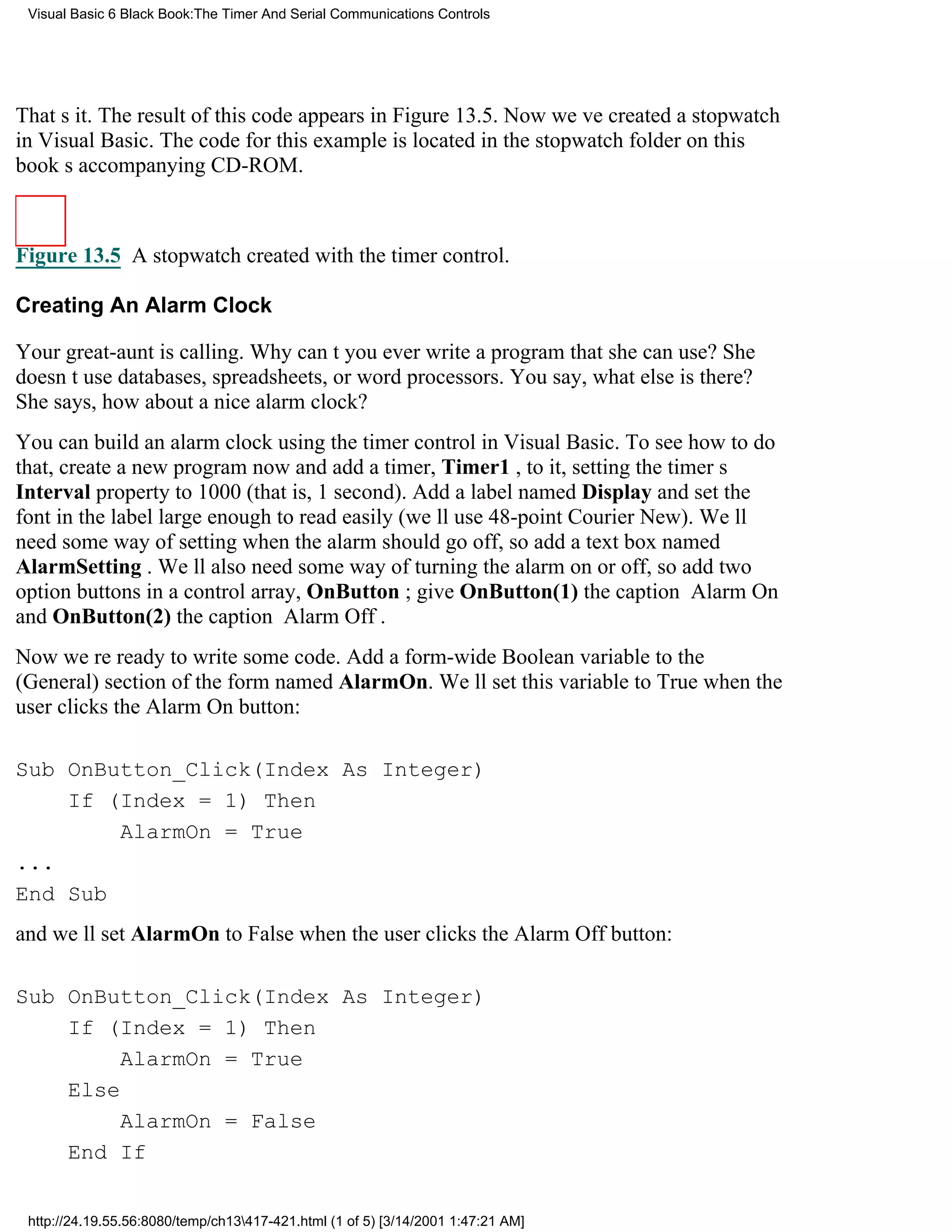 Visual Basic 6 Black Book:The Timer And Serial Communications Controls




Thats it. The result of this code appears in Figure 13.5. Now weve created a stopwatch
in Visual Basic. The code for this example is located in the stopwatch folder on this
books accompanying CD-ROM.



Figure 13.5 A stopwatch created with the timer control.

Creating An Alarm Clock

Your great-aunt is calling. Why cant you ever write a program that she can use? She
doesnt use databases, spreadsheets, or word processors. You say, what else is there?
She says, how about a nice alarm clock?
You can build an alarm clock using the timer control in Visual Basic. To see how to do
that, create a new program now and add a timer, Timer1 , to it, setting the timers
Interval property to 1000 (that is, 1 second). Add a label named Display and set the
font in the label large enough to read easily (well use 48-point Courier New). Well
need some way of setting when the alarm should go off, so add a text box named
AlarmSetting . Well also need some way of turning the alarm on or off, so add two
option buttons in a control array, OnButton ; give OnButton(1) the caption Alarm On
and OnButton(2) the caption Alarm Off.
Now were ready to write some code. Add a form-wide Boolean variable to the
(General) section of the form named AlarmOn. Well set this variable to True when the
user clicks the Alarm On button:

Sub OnButton_Click(Index As Integer)
    If (Index = 1) Then
        AlarmOn = True
...
End Sub
and well set AlarmOn to False when the user clicks the Alarm Off button:

Sub OnButton_Click(Index As Integer)
    If (Index = 1) Then
         AlarmOn = True
    Else
         AlarmOn = False
    End If


 http://24.19.55.56:8080/temp/ch13417-421.html (1 of 5) [3/14/2001 1:47:21 AM]
 
