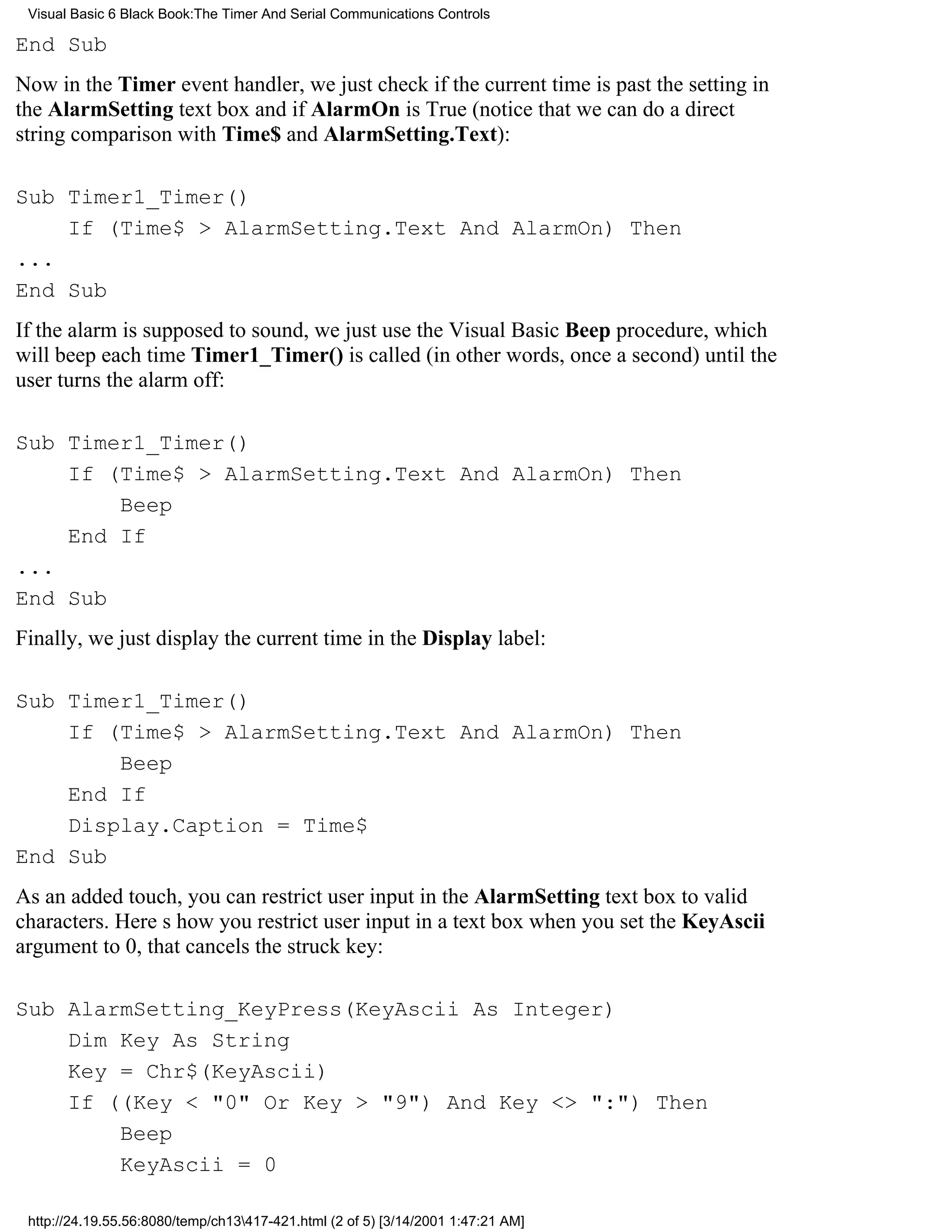 Visual Basic 6 Black Book:The Timer And Serial Communications Controls

End Sub
Now in the Timer event handler, we just check if the current time is past the setting in
the AlarmSetting text box and if AlarmOn is True (notice that we can do a direct
string comparison with Time$ and AlarmSetting.Text):

Sub Timer1_Timer()
    If (Time$ > AlarmSetting.Text And AlarmOn) Then
...
End Sub
If the alarm is supposed to sound, we just use the Visual Basic Beep procedure, which
will beep each time Timer1_Timer() is called (in other words, once a second) until the
user turns the alarm off:

Sub Timer1_Timer()
    If (Time$ > AlarmSetting.Text And AlarmOn) Then
        Beep
    End If
...
End Sub
Finally, we just display the current time in the Display label:

Sub Timer1_Timer()
    If (Time$ > AlarmSetting.Text And AlarmOn) Then
        Beep
    End If
    Display.Caption = Time$
End Sub
As an added touch, you can restrict user input in the AlarmSetting text box to valid
characters. Heres how you restrict user input in a text boxwhen you set the KeyAscii
argument to 0, that cancels the struck key:

Sub AlarmSetting_KeyPress(KeyAscii As Integer)
    Dim Key As String
    Key = Chr$(KeyAscii)
    If ((Key < "0" Or Key > "9") And Key <> ":") Then
        Beep
        KeyAscii = 0

 http://24.19.55.56:8080/temp/ch13417-421.html (2 of 5) [3/14/2001 1:47:21 AM]
 
