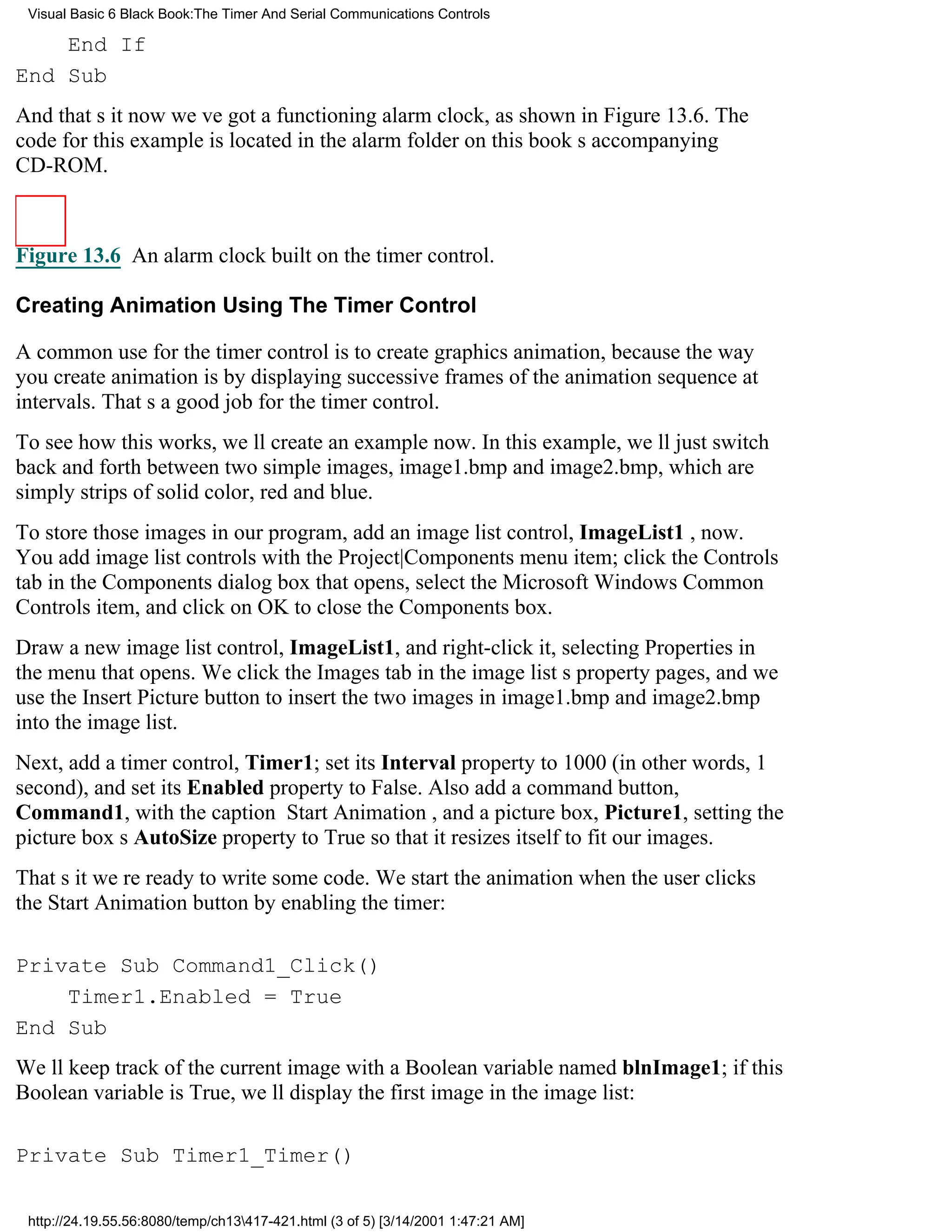 Visual Basic 6 Black Book:The Timer And Serial Communications Controls

    End If
End Sub
And thats itnow weve got a functioning alarm clock, as shown in Figure 13.6. The
code for this example is located in the alarm folder on this books accompanying
CD-ROM.



Figure 13.6 An alarm clock built on the timer control.

Creating Animation Using The Timer Control

A common use for the timer control is to create graphics animation, because the way
you create animation is by displaying successive frames of the animation sequence at
intervals. Thats a good job for the timer control.
To see how this works, well create an example now. In this example, well just switch
back and forth between two simple images, image1.bmp and image2.bmp, which are
simply strips of solid color, red and blue.
To store those images in our program, add an image list control, ImageList1 , now.
You add image list controls with the Project|Components menu item; click the Controls
tab in the Components dialog box that opens, select the Microsoft Windows Common
Controls item, and click on OK to close the Components box.
Draw a new image list control, ImageList1, and right-click it, selecting Properties in
the menu that opens. We click the Images tab in the image lists property pages, and we
use the Insert Picture button to insert the two images in image1.bmp and image2.bmp
into the image list.
Next, add a timer control, Timer1; set its Interval property to 1000 (in other words, 1
second), and set its Enabled property to False. Also add a command button,
Command1, with the caption Start Animation, and a picture box, Picture1, setting the
picture boxs AutoSize property to True so that it resizes itself to fit our images.
Thats itwere ready to write some code. We start the animation when the user clicks
the Start Animation button by enabling the timer:

Private Sub Command1_Click()
    Timer1.Enabled = True
End Sub
Well keep track of the current image with a Boolean variable named blnImage1; if this
Boolean variable is True, well display the first image in the image list:

Private Sub Timer1_Timer()

 http://24.19.55.56:8080/temp/ch13417-421.html (3 of 5) [3/14/2001 1:47:21 AM]
 