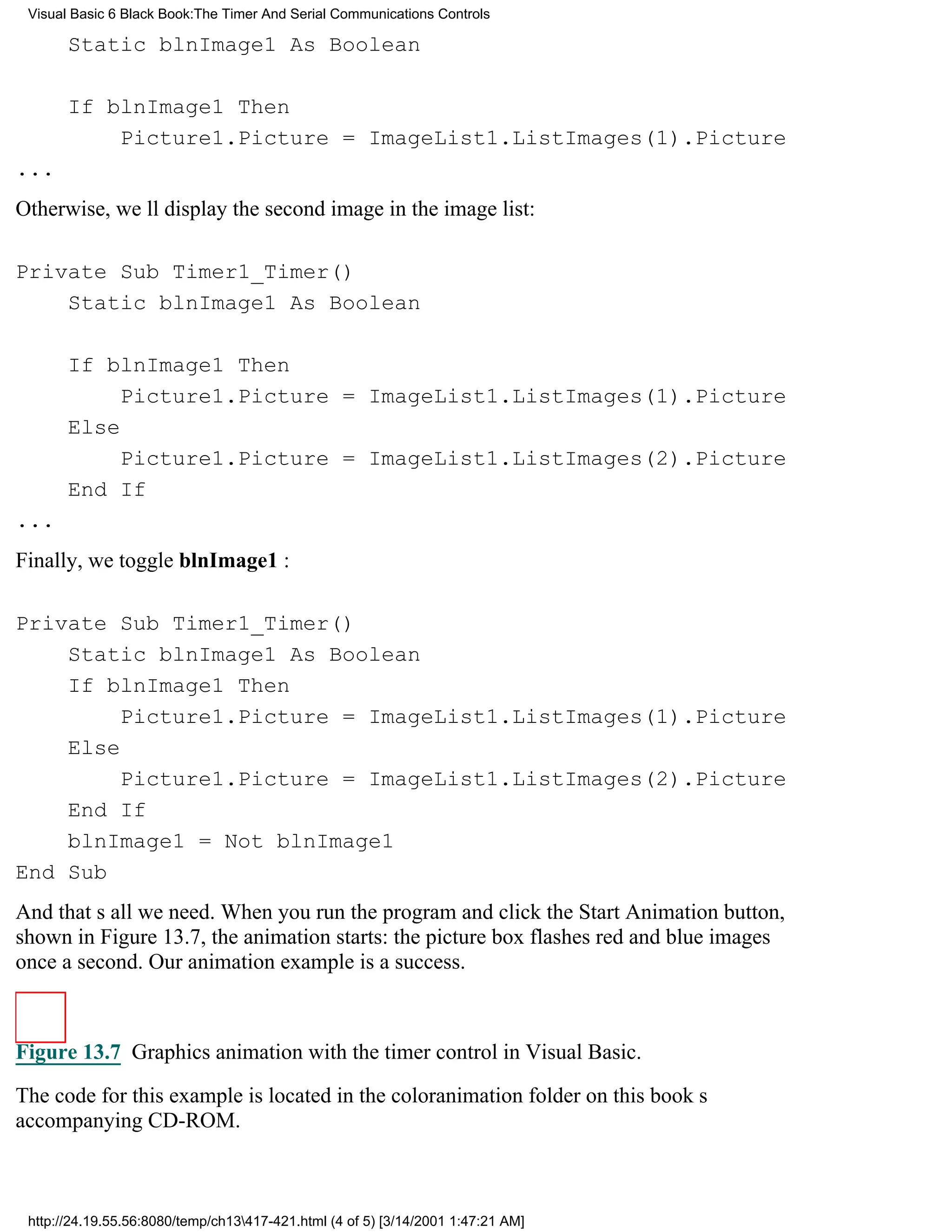 Visual Basic 6 Black Book:The Timer And Serial Communications Controls

       Static blnImage1 As Boolean

       If blnImage1 Then
           Picture1.Picture = ImageList1.ListImages(1).Picture
...
Otherwise, well display the second image in the image list:

Private Sub Timer1_Timer()
    Static blnImage1 As Boolean

       If blnImage1 Then
            Picture1.Picture = ImageList1.ListImages(1).Picture
       Else
            Picture1.Picture = ImageList1.ListImages(2).Picture
       End If
...
Finally, we toggle blnImage1 :

Private Sub Timer1_Timer()
    Static blnImage1 As Boolean
    If blnImage1 Then
         Picture1.Picture = ImageList1.ListImages(1).Picture
    Else
         Picture1.Picture = ImageList1.ListImages(2).Picture
    End If
    blnImage1 = Not blnImage1
End Sub
And thats all we need. When you run the program and click the Start Animation button,
shown in Figure 13.7, the animation starts: the picture box flashes red and blue images
once a second. Our animation example is a success.



Figure 13.7 Graphics animation with the timer control in Visual Basic.

The code for this example is located in the coloranimation folder on this books
accompanying CD-ROM.



 http://24.19.55.56:8080/temp/ch13417-421.html (4 of 5) [3/14/2001 1:47:21 AM]
 