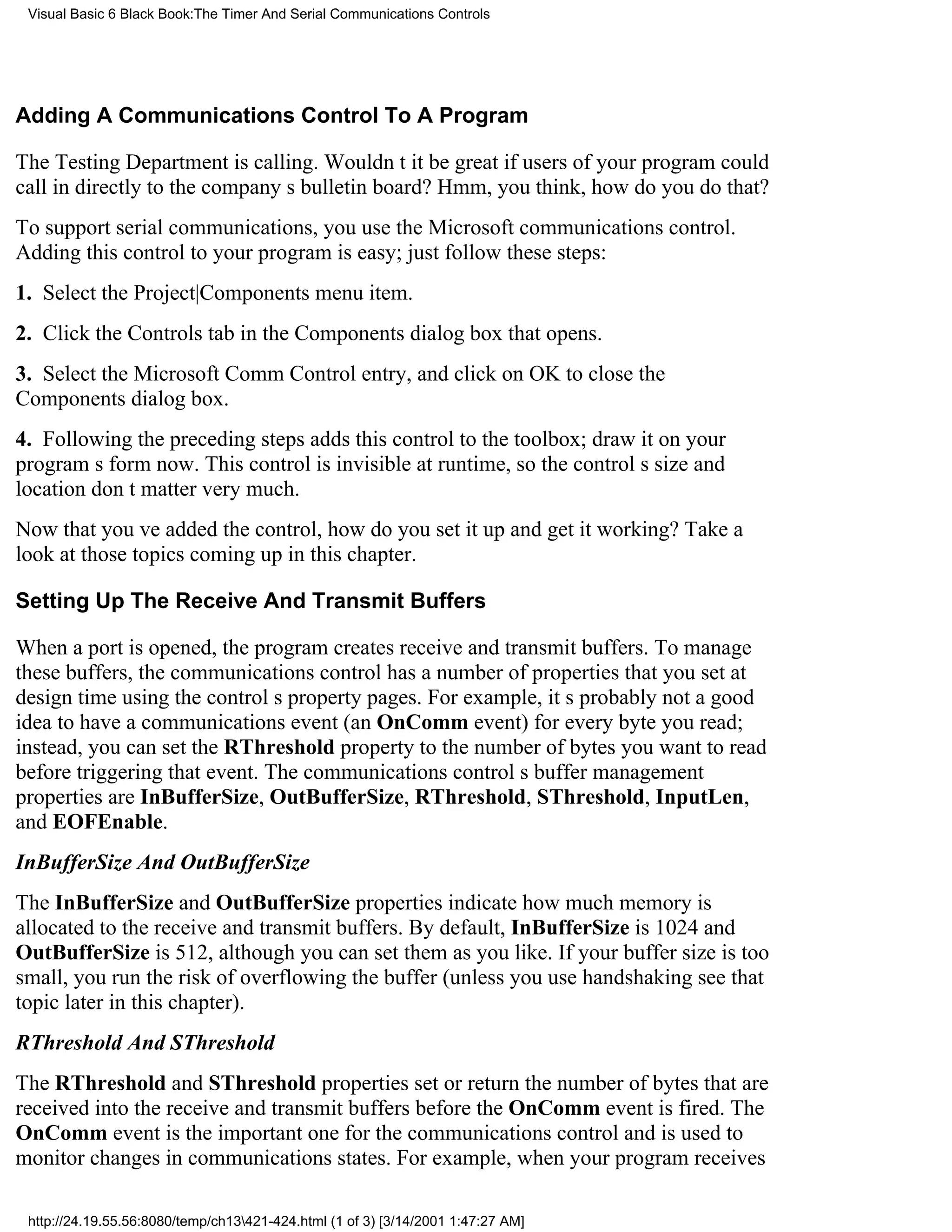 Visual Basic 6 Black Book:The Timer And Serial Communications Controls




Adding A Communications Control To A Program

The Testing Department is calling. Wouldnt it be great if users of your program could
call in directly to the companys bulletin board? Hmm, you think, how do you do that?
To support serial communications, you use the Microsoft communications control.
Adding this control to your program is easy; just follow these steps:
1. Select the Project|Components menu item.
2. Click the Controls tab in the Components dialog box that opens.
3. Select the Microsoft Comm Control entry, and click on OK to close the
Components dialog box.
4. Following the preceding steps adds this control to the toolbox; draw it on your
programs form now. This control is invisible at runtime, so the controls size and
location dont matter very much.
Now that youve added the control, how do you set it up and get it working? Take a
look at those topics coming up in this chapter.

Setting Up The Receive And Transmit Buffers

When a port is opened, the program creates receive and transmit buffers. To manage
these buffers, the communications control has a number of properties that you set at
design time using the controls property pages. For example, its probably not a good
idea to have a communications event (an OnComm event) for every byte you read;
instead, you can set the RThreshold property to the number of bytes you want to read
before triggering that event. The communications controls buffer management
properties are InBufferSize, OutBufferSize, RThreshold, SThreshold, InputLen,
and EOFEnable.
InBufferSize And OutBufferSize
The InBufferSize and OutBufferSize properties indicate how much memory is
allocated to the receive and transmit buffers. By default, InBufferSize is 1024 and
OutBufferSize is 512, although you can set them as you like. If your buffer size is too
small, you run the risk of overflowing the buffer (unless you use handshakingsee that
topic later in this chapter).
RThreshold And SThreshold
The RThreshold and SThreshold properties set or return the number of bytes that are
received into the receive and transmit buffers before the OnComm event is fired. The
OnComm event is the important one for the communications control and is used to
monitor changes in communications states. For example, when your program receives

 http://24.19.55.56:8080/temp/ch13421-424.html (1 of 3) [3/14/2001 1:47:27 AM]
 