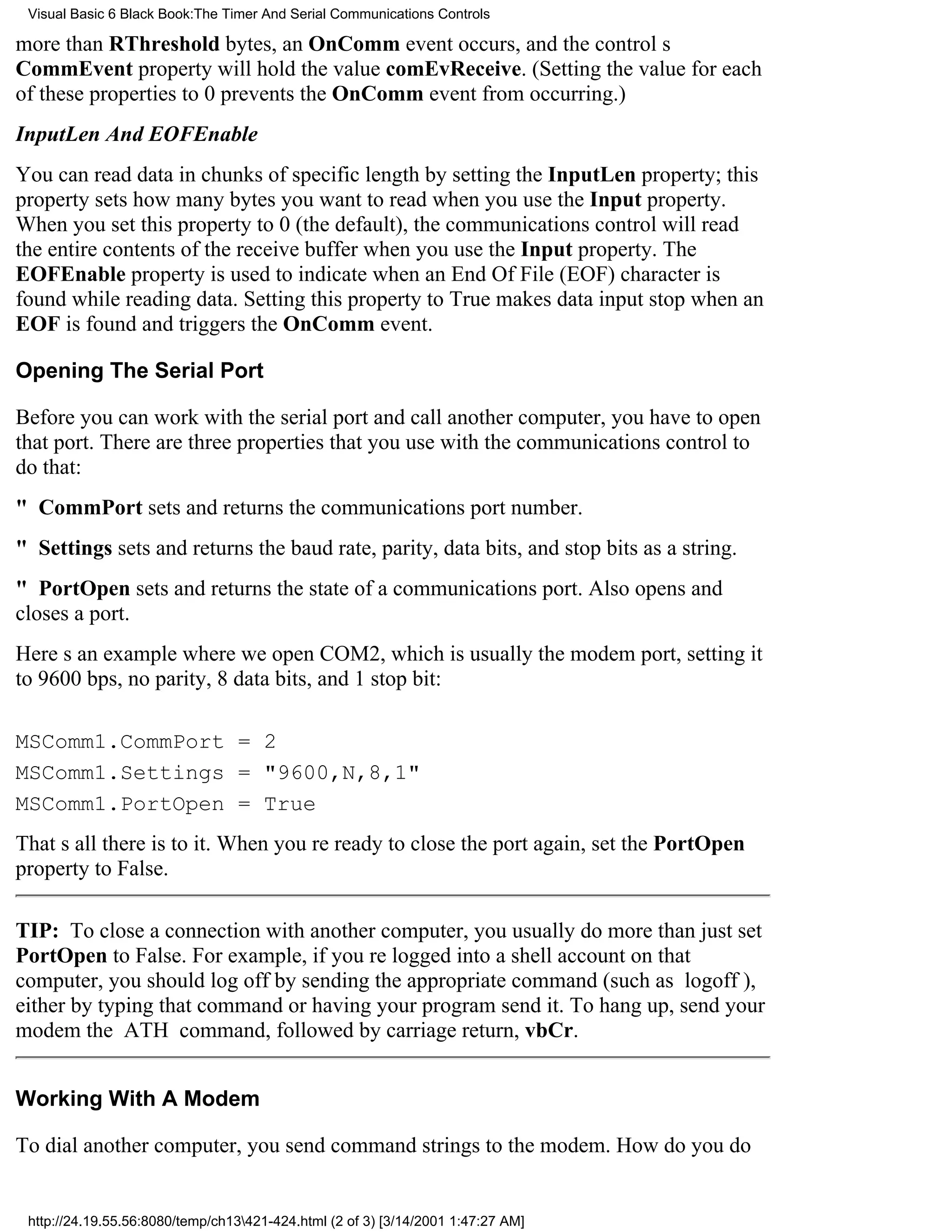 Visual Basic 6 Black Book:The Timer And Serial Communications Controls

more than RThreshold bytes, an OnComm event occurs, and the controls
CommEvent property will hold the value comEvReceive. (Setting the value for each
of these properties to 0 prevents the OnComm event from occurring.)
InputLen And EOFEnable
You can read data in chunks of specific length by setting the InputLen property; this
property sets how many bytes you want to read when you use the Input property.
When you set this property to 0 (the default), the communications control will read
the entire contents of the receive buffer when you use the Input property. The
EOFEnable property is used to indicate when an End Of File (EOF) character is
found while reading data. Setting this property to True makes data input stop when an
EOF is found and triggers the OnComm event.

Opening The Serial Port

Before you can work with the serial port and call another computer, you have to open
that port. There are three properties that you use with the communications control to
do that:
" CommPort sets and returns the communications port number.
" Settings sets and returns the baud rate, parity, data bits, and stop bits as a string.
" PortOpen sets and returns the state of a communications port. Also opens and
closes a port.
Heres an example where we open COM2, which is usually the modem port, setting it
to 9600 bps, no parity, 8 data bits, and 1 stop bit:

MSComm1.CommPort = 2
MSComm1.Settings = "9600,N,8,1"
MSComm1.PortOpen = True
Thats all there is to it. When youre ready to close the port again, set the PortOpen
property to False.

TIP: To close a connection with another computer, you usually do more than just set
PortOpen to False. For example, if youre logged into a shell account on that
computer, you should log off by sending the appropriate command (such as logoff),
either by typing that command or having your program send it. To hang up, send your
modem the ATH command, followed by carriage return, vbCr.


Working With A Modem

To dial another computer, you send command strings to the modem. How do you do


 http://24.19.55.56:8080/temp/ch13421-424.html (2 of 3) [3/14/2001 1:47:27 AM]
 