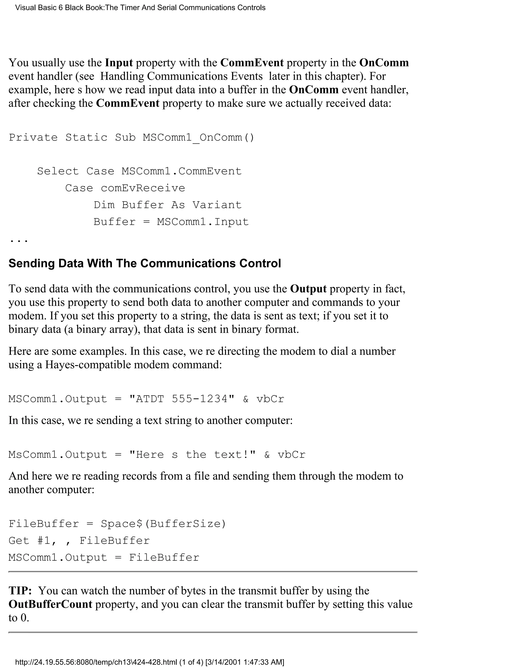 Visual Basic 6 Black Book:The Timer And Serial Communications Controls




You usually use the Input property with the CommEvent property in the OnComm
event handler (see Handling Communications Events later in this chapter). For
example, heres how we read input data into a buffer in the OnComm event handler,
after checking the CommEvent property to make sure we actually received data:

Private Static Sub MSComm1_OnComm()

       Select Case MSComm1.CommEvent
           Case comEvReceive
               Dim Buffer As Variant
               Buffer = MSComm1.Input
...

Sending Data With The Communications Control

To send data with the communications control, you use the Output propertyin fact,
you use this property to send both data to another computer and commands to your
modem. If you set this property to a string, the data is sent as text; if you set it to
binary data (a binary array), that data is sent in binary format.
Here are some examples. In this case, were directing the modem to dial a number
using a Hayes-compatible modem command:

MSComm1.Output = "ATDT 555-1234" & vbCr
In this case, were sending a text string to another computer:

MsComm1.Output = "Heres the text!" & vbCr
And here were reading records from a file and sending them through the modem to
another computer:

FileBuffer = Space$(BufferSize)
Get #1, , FileBuffer
MSComm1.Output = FileBuffer

TIP: You can watch the number of bytes in the transmit buffer by using the
OutBufferCount property, and you can clear the transmit buffer by setting this value
to 0.


 http://24.19.55.56:8080/temp/ch13424-428.html (1 of 4) [3/14/2001 1:47:33 AM]
 