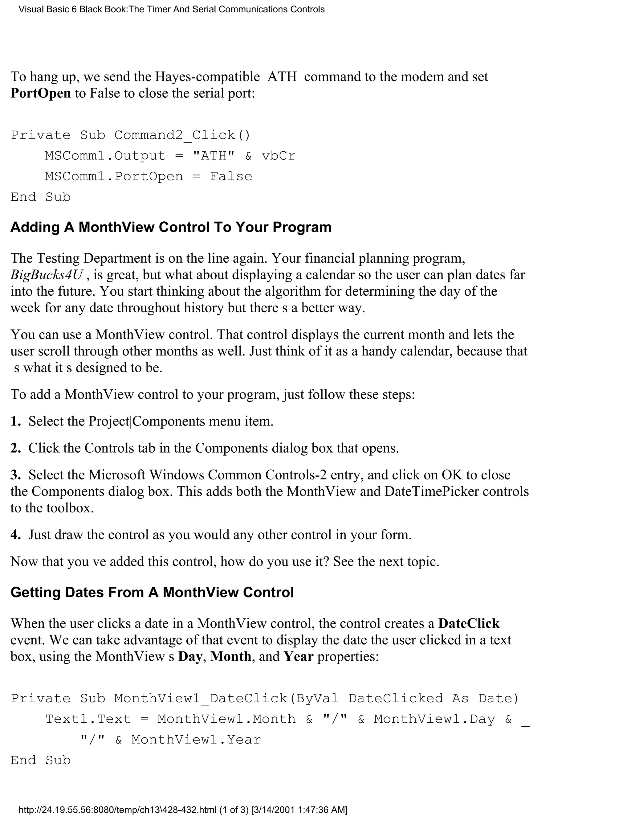 Visual Basic 6 Black Book:The Timer And Serial Communications Controls




To hang up, we send the Hayes-compatible ATH command to the modem and set
PortOpen to False to close the serial port:

Private Sub Command2_Click()
    MSComm1.Output = "ATH" & vbCr
    MSComm1.PortOpen = False
End Sub

Adding A MonthView Control To Your Program

The Testing Department is on the line again. Your financial planning program,
BigBucks4U , is great, but what about displaying a calendar so the user can plan dates far
into the future. You start thinking about the algorithm for determining the day of the
week for any date throughout historybut theres a better way.
You can use a MonthView control. That control displays the current month and lets the
user scroll through other months as well. Just think of it as a handy calendar, because that
s what its designed to be.
To add a MonthView control to your program, just follow these steps:
1. Select the Project|Components menu item.
2. Click the Controls tab in the Components dialog box that opens.
3. Select the Microsoft Windows Common Controls-2 entry, and click on OK to close
the Components dialog box. This adds both the MonthView and DateTimePicker controls
to the toolbox.
4. Just draw the control as you would any other control in your form.
Now that youve added this control, how do you use it? See the next topic.

Getting Dates From A MonthView Control

When the user clicks a date in a MonthView control, the control creates a DateClick
event. We can take advantage of that event to display the date the user clicked in a text
box, using the MonthViews Day, Month, and Year properties:

Private Sub MonthView1_DateClick(ByVal DateClicked As Date)
    Text1.Text = MonthView1.Month & "/" & MonthView1.Day & _
        "/" & MonthView1.Year
End Sub


 http://24.19.55.56:8080/temp/ch13428-432.html (1 of 3) [3/14/2001 1:47:36 AM]
 