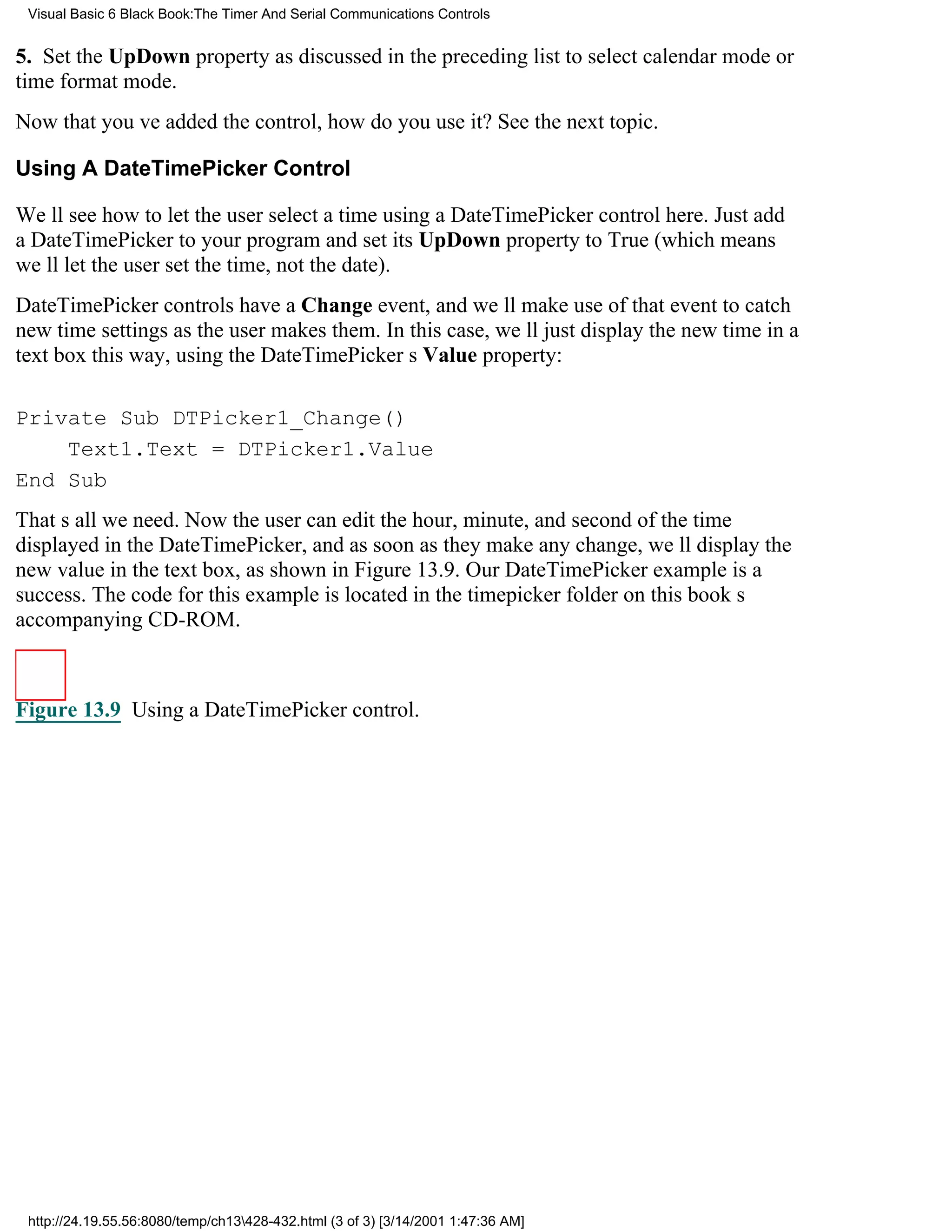 Visual Basic 6 Black Book:The Timer And Serial Communications Controls


5. Set the UpDown property as discussed in the preceding list to select calendar mode or
time format mode.
Now that youve added the control, how do you use it? See the next topic.

Using A DateTimePicker Control

Well see how to let the user select a time using a DateTimePicker control here. Just add
a DateTimePicker to your program and set its UpDown property to True (which means
well let the user set the time, not the date).
DateTimePicker controls have a Change event, and well make use of that event to catch
new time settings as the user makes them. In this case, well just display the new time in a
text box this way, using the DateTimePickers Value property:

Private Sub DTPicker1_Change()
    Text1.Text = DTPicker1.Value
End Sub
Thats all we need. Now the user can edit the hour, minute, and second of the time
displayed in the DateTimePicker, and as soon as they make any change, well display the
new value in the text box, as shown in Figure 13.9. Our DateTimePicker example is a
success. The code for this example is located in the timepicker folder on this books
accompanying CD-ROM.



Figure 13.9 Using a DateTimePicker control.




 http://24.19.55.56:8080/temp/ch13428-432.html (3 of 3) [3/14/2001 1:47:36 AM]
 
