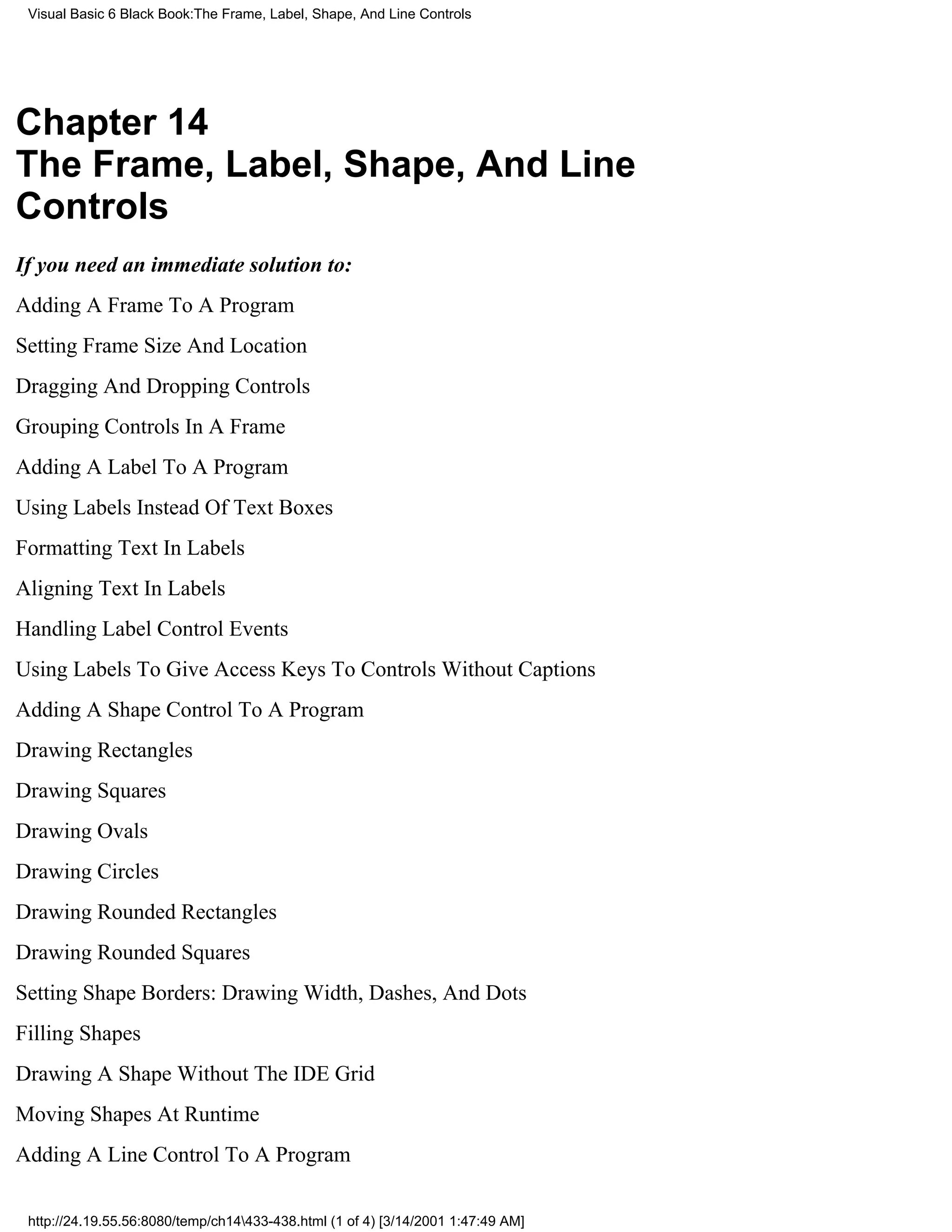 Visual Basic 6 Black Book:The Frame, Label, Shape, And Line Controls




Chapter 14
The Frame, Label, Shape, And Line
Controls
If you need an immediate solution to:
Adding A Frame To A Program
Setting Frame Size And Location
Dragging And Dropping Controls
Grouping Controls In A Frame
Adding A Label To A Program
Using Labels Instead Of Text Boxes
Formatting Text In Labels
Aligning Text In Labels
Handling Label Control Events
Using Labels To Give Access Keys To Controls Without Captions
Adding A Shape Control To A Program
Drawing Rectangles
Drawing Squares
Drawing Ovals
Drawing Circles
Drawing Rounded Rectangles
Drawing Rounded Squares
Setting Shape Borders: Drawing Width, Dashes, And Dots
Filling Shapes
Drawing A Shape Without The IDE Grid
Moving Shapes At Runtime
Adding A Line Control To A Program

 http://24.19.55.56:8080/temp/ch14433-438.html (1 of 4) [3/14/2001 1:47:49 AM]
 