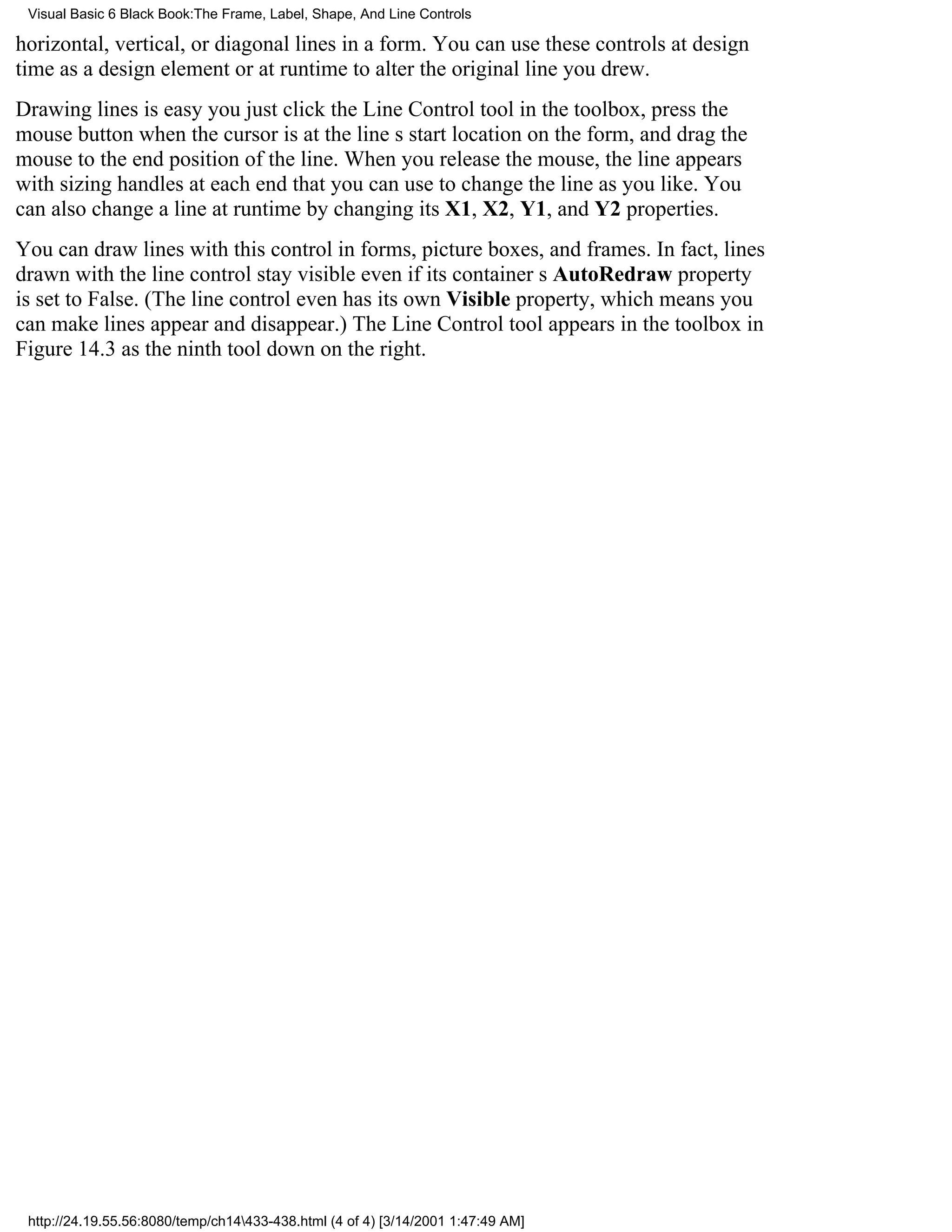 Visual Basic 6 Black Book:The Frame, Label, Shape, And Line Controls

horizontal, vertical, or diagonal lines in a form. You can use these controls at design
time as a design element or at runtime to alter the original line you drew.
Drawing lines is easyyou just click the Line Control tool in the toolbox, press the
mouse button when the cursor is at the lines start location on the form, and drag the
mouse to the end position of the line. When you release the mouse, the line appears
with sizing handles at each end that you can use to change the line as you like. You
can also change a line at runtime by changing its X1, X2, Y1, and Y2 properties.
You can draw lines with this control in forms, picture boxes, and frames. In fact, lines
drawn with the line control stay visible even if its containers AutoRedraw property
is set to False. (The line control even has its own Visible property, which means you
can make lines appear and disappear.) The Line Control tool appears in the toolbox in
Figure 14.3 as the ninth tool down on the right.




 http://24.19.55.56:8080/temp/ch14433-438.html (4 of 4) [3/14/2001 1:47:49 AM]
 