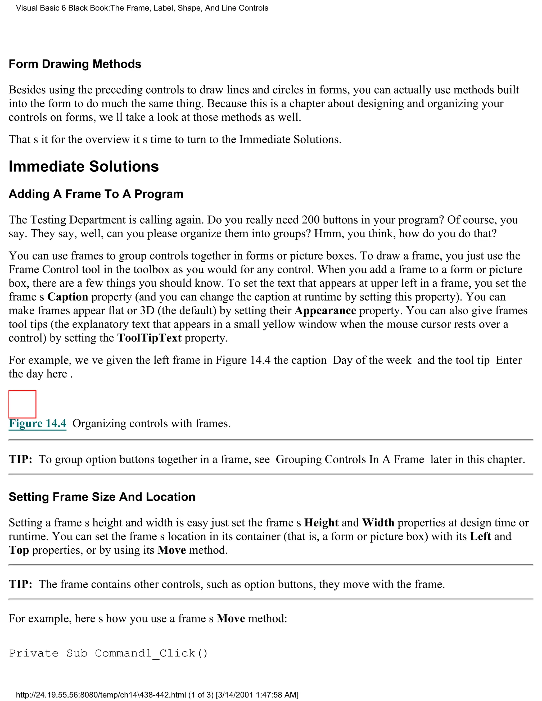 Visual Basic 6 Black Book:The Frame, Label, Shape, And Line Controls




Form Drawing Methods

Besides using the preceding controls to draw lines and circles in forms, you can actually use methods built
into the form to do much the same thing. Because this is a chapter about designing and organizing your
controls on forms, well take a look at those methods as well.
Thats it for the overviewits time to turn to the Immediate Solutions.

Immediate Solutions
Adding A Frame To A Program

The Testing Department is calling again. Do you really need 200 buttons in your program? Of course, you
say. They say, well, can you please organize them into groups? Hmm, you think, how do you do that?
You can use frames to group controls together in forms or picture boxes. To draw a frame, you just use the
Frame Control tool in the toolbox as you would for any control. When you add a frame to a form or picture
box, there are a few things you should know. To set the text that appears at upper left in a frame, you set the
frames Caption property (and you can change the caption at runtime by setting this property). You can
make frames appear flat or 3D (the default) by setting their Appearance property. You can also give frames
tool tips (the explanatory text that appears in a small yellow window when the mouse cursor rests over a
control) by setting the ToolTipText property.
For example, weve given the left frame in Figure 14.4 the caption Day of the week and the tool tip Enter
the day here.



Figure 14.4 Organizing controls with frames.


TIP: To group option buttons together in a frame, see Grouping Controls In A Frame later in this chapter.


Setting Frame Size And Location

Setting a frames height and width is easyjust set the frames Height and Width properties at design time or
runtime. You can set the frames location in its container (that is, a form or picture box) with its Left and
Top properties, or by using its Move method.

TIP: The frame contains other controls, such as option buttons, they move with the frame.

For example, heres how you use a frames Move method:

Private Sub Command1_Click()


 http://24.19.55.56:8080/temp/ch14438-442.html (1 of 3) [3/14/2001 1:47:58 AM]
 