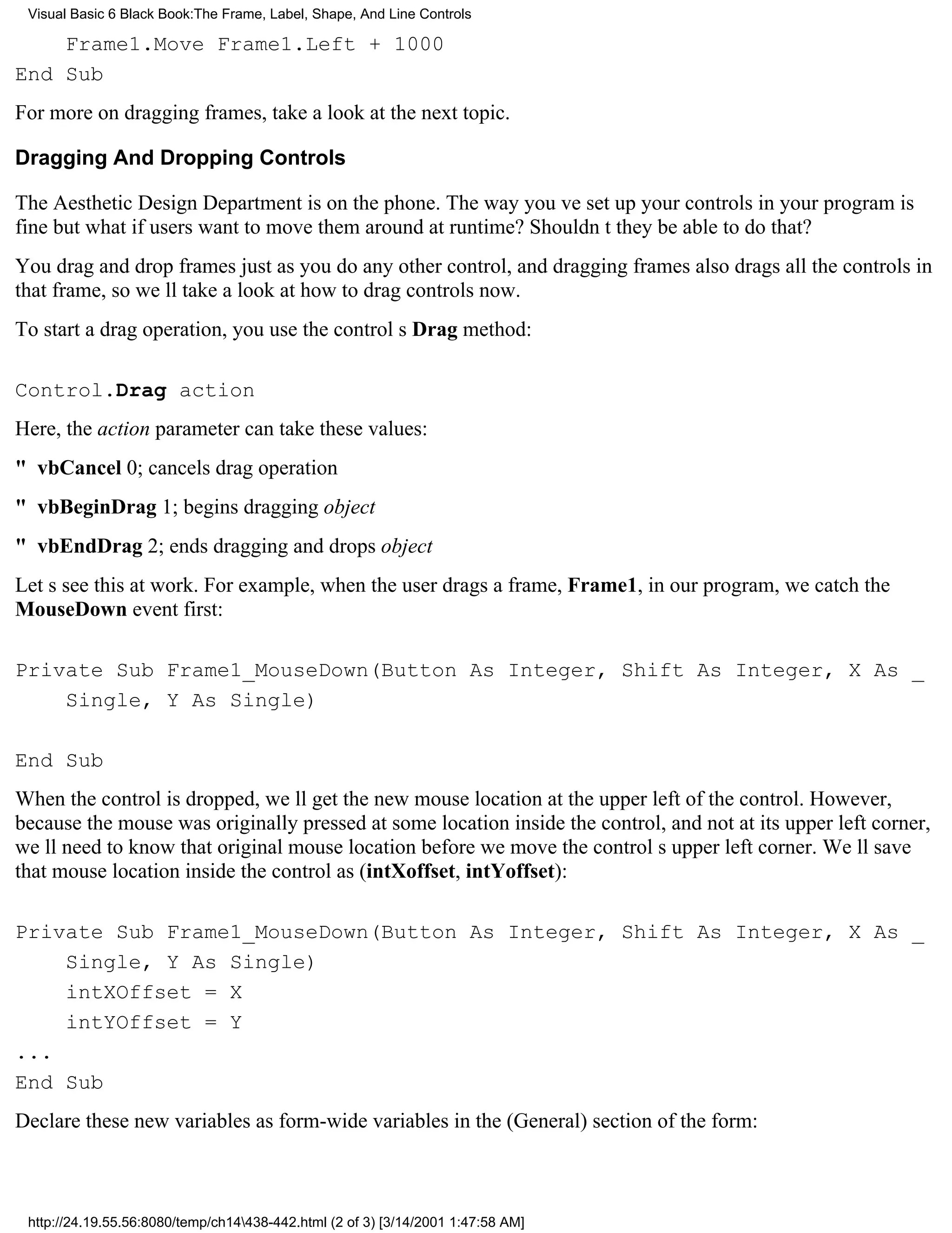 Visual Basic 6 Black Book:The Frame, Label, Shape, And Line Controls

    Frame1.Move Frame1.Left + 1000
End Sub
For more on dragging frames, take a look at the next topic.

Dragging And Dropping Controls

The Aesthetic Design Department is on the phone. The way youve set up your controls in your program is
finebut what if users want to move them around at runtime? Shouldnt they be able to do that?
You drag and drop frames just as you do any other control, and dragging frames also drags all the controls in
that frame, so well take a look at how to drag controls now.
To start a drag operation, you use the controls Drag method:

Control.Drag action
Here, the action parameter can take these values:
" vbCancel0; cancels drag operation
" vbBeginDrag1; begins dragging object
" vbEndDrag2; ends dragging and drops object
Lets see this at work. For example, when the user drags a frame, Frame1, in our program, we catch the
MouseDown event first:

Private Sub Frame1_MouseDown(Button As Integer, Shift As Integer, X As _
    Single, Y As Single)

End Sub
When the control is dropped, well get the new mouse location at the upper left of the control. However,
because the mouse was originally pressed at some location inside the control, and not at its upper left corner,
well need to know that original mouse location before we move the controls upper left corner. Well save
that mouse location inside the control as (intXoffset, intYoffset):

Private Sub Frame1_MouseDown(Button As Integer, Shift As Integer, X As _
    Single, Y As Single)
    intXOffset = X
    intYOffset = Y
...
End Sub
Declare these new variables as form-wide variables in the (General) section of the form:



 http://24.19.55.56:8080/temp/ch14438-442.html (2 of 3) [3/14/2001 1:47:58 AM]
 