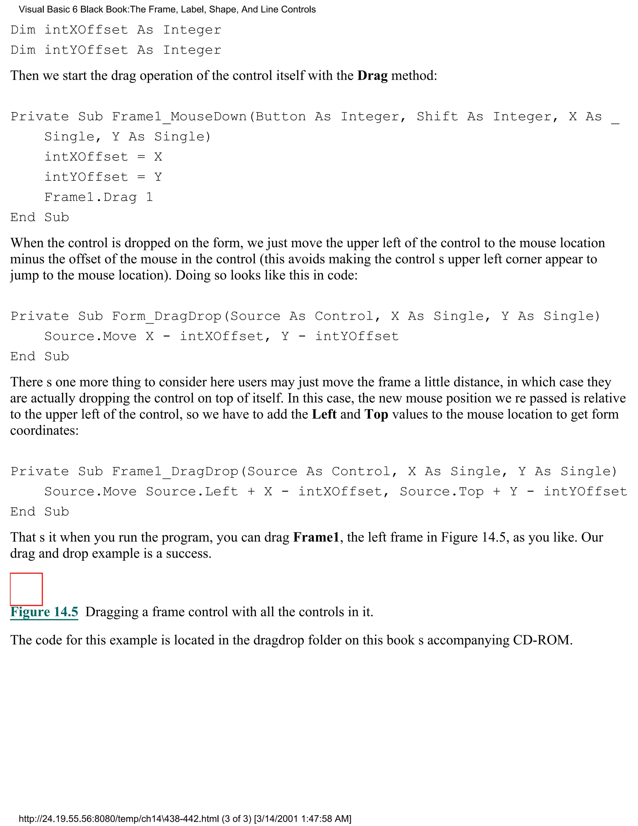 Visual Basic 6 Black Book:The Frame, Label, Shape, And Line Controls

Dim intXOffset As Integer
Dim intYOffset As Integer
Then we start the drag operation of the control itself with the Drag method:

Private Sub Frame1_MouseDown(Button As Integer, Shift As Integer, X As _
    Single, Y As Single)
    intXOffset = X
    intYOffset = Y
    Frame1.Drag 1
End Sub
When the control is dropped on the form, we just move the upper left of the control to the mouse location
minus the offset of the mouse in the control (this avoids making the controls upper left corner appear to
jump to the mouse location). Doing so looks like this in code:

Private Sub Form_DragDrop(Source As Control, X As Single, Y As Single)
    Source.Move X - intXOffset, Y - intYOffset
End Sub
Theres one more thing to consider hereusers may just move the frame a little distance, in which case they
are actually dropping the control on top of itself. In this case, the new mouse position were passed is relative
to the upper left of the control, so we have to add the Left and Top values to the mouse location to get form
coordinates:

Private Sub Frame1_DragDrop(Source As Control, X As Single, Y As Single)
    Source.Move Source.Left + X - intXOffset, Source.Top + Y - intYOffset
End Sub
Thats itwhen you run the program, you can drag Frame1, the left frame in Figure 14.5, as you like. Our
drag and drop example is a success.



Figure 14.5 Dragging a frame control with all the controls in it.

The code for this example is located in the dragdrop folder on this books accompanying CD-ROM.




 http://24.19.55.56:8080/temp/ch14438-442.html (3 of 3) [3/14/2001 1:47:58 AM]
 