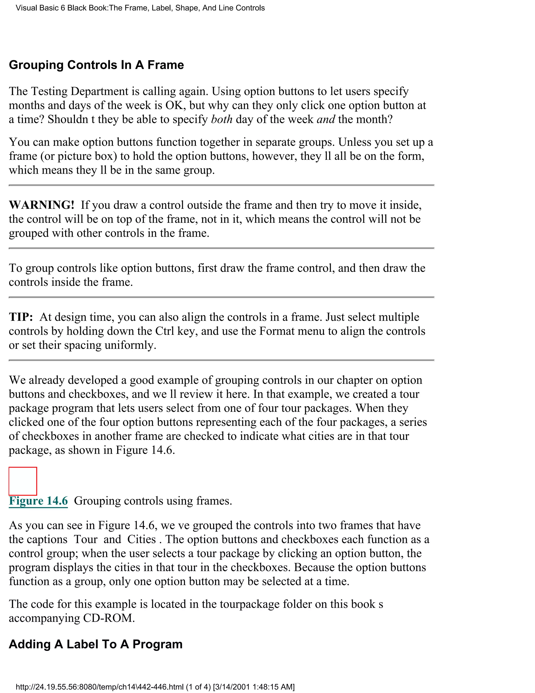 Visual Basic 6 Black Book:The Frame, Label, Shape, And Line Controls




Grouping Controls In A Frame

The Testing Department is calling again. Using option buttons to let users specify
months and days of the week is OK, but why can they only click one option button at
a time? Shouldnt they be able to specify both day of the week and the month?
You can make option buttons function together in separate groups. Unless you set up a
frame (or picture box) to hold the option buttons, however, theyll all be on the form,
which means theyll be in the same group.

WARNING! If you draw a control outside the frame and then try to move it inside,
the control will be on top of the frame, not in it, which means the control will not be
grouped with other controls in the frame.

To group controls like option buttons, first draw the frame control, and then draw the
controls inside the frame.

TIP: At design time, you can also align the controls in a frame. Just select multiple
controls by holding down the Ctrl key, and use the Format menu to align the controls
or set their spacing uniformly.

We already developed a good example of grouping controls in our chapter on option
buttons and checkboxes, and well review it here. In that example, we created a tour
package program that lets users select from one of four tour packages. When they
clicked one of the four option buttons representing each of the four packages, a series
of checkboxes in another frame are checked to indicate what cities are in that tour
package, as shown in Figure 14.6.



Figure 14.6 Grouping controls using frames.

As you can see in Figure 14.6, weve grouped the controls into two frames that have
the captions Tour and Cities. The option buttons and checkboxes each function as a
control group; when the user selects a tour package by clicking an option button, the
program displays the cities in that tour in the checkboxes. Because the option buttons
function as a group, only one option button may be selected at a time.
The code for this example is located in the tourpackage folder on this books
accompanying CD-ROM.

Adding A Label To A Program


 http://24.19.55.56:8080/temp/ch14442-446.html (1 of 4) [3/14/2001 1:48:15 AM]
 