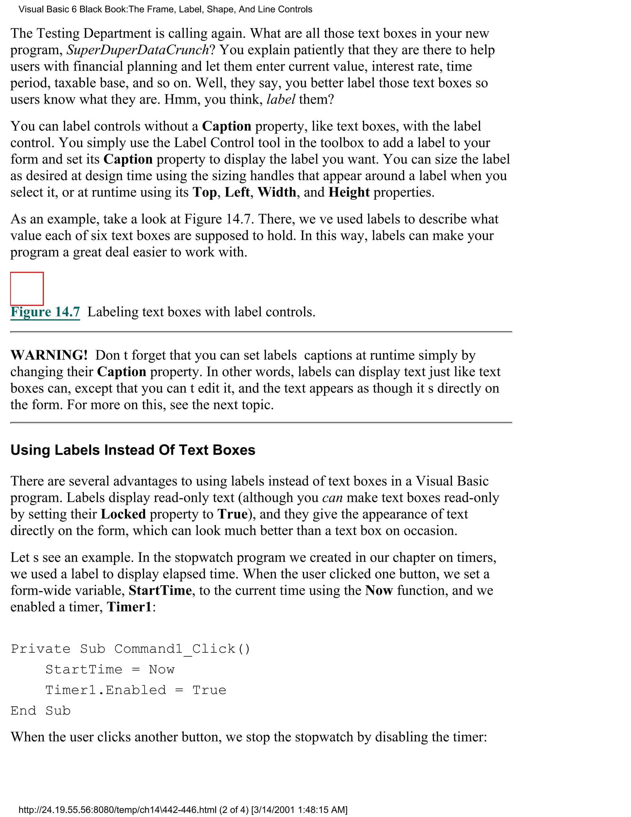 Visual Basic 6 Black Book:The Frame, Label, Shape, And Line Controls

The Testing Department is calling again. What are all those text boxes in your new
program, SuperDuperDataCrunch? You explain patiently that they are there to help
users with financial planning and let them enter current value, interest rate, time
period, taxable base, and so on. Well, they say, you better label those text boxes so
users know what they are. Hmm, you think, label them?
You can label controls without a Caption property, like text boxes, with the label
control. You simply use the Label Control tool in the toolbox to add a label to your
form and set its Caption property to display the label you want. You can size the label
as desired at design time using the sizing handles that appear around a label when you
select it, or at runtime using its Top, Left, Width, and Height properties.
As an example, take a look at Figure 14.7. There, weve used labels to describe what
value each of six text boxes are supposed to hold. In this way, labels can make your
program a great deal easier to work with.



Figure 14.7 Labeling text boxes with label controls.


WARNING! Dont forget that you can set labels captions at runtime simply by
changing their Caption property. In other words, labels can display text just like text
boxes can, except that you cant edit it, and the text appears as though its directly on
the form. For more on this, see the next topic.


Using Labels Instead Of Text Boxes

There are several advantages to using labels instead of text boxes in a Visual Basic
program. Labels display read-only text (although you can make text boxes read-only
by setting their Locked property to True), and they give the appearance of text
directly on the form, which can look much better than a text box on occasion.
Lets see an example. In the stopwatch program we created in our chapter on timers,
we used a label to display elapsed time. When the user clicked one button, we set a
form-wide variable, StartTime, to the current time using the Now function, and we
enabled a timer, Timer1:

Private Sub Command1_Click()
    StartTime = Now
    Timer1.Enabled = True
End Sub
When the user clicks another button, we stop the stopwatch by disabling the timer:



 http://24.19.55.56:8080/temp/ch14442-446.html (2 of 4) [3/14/2001 1:48:15 AM]
 
