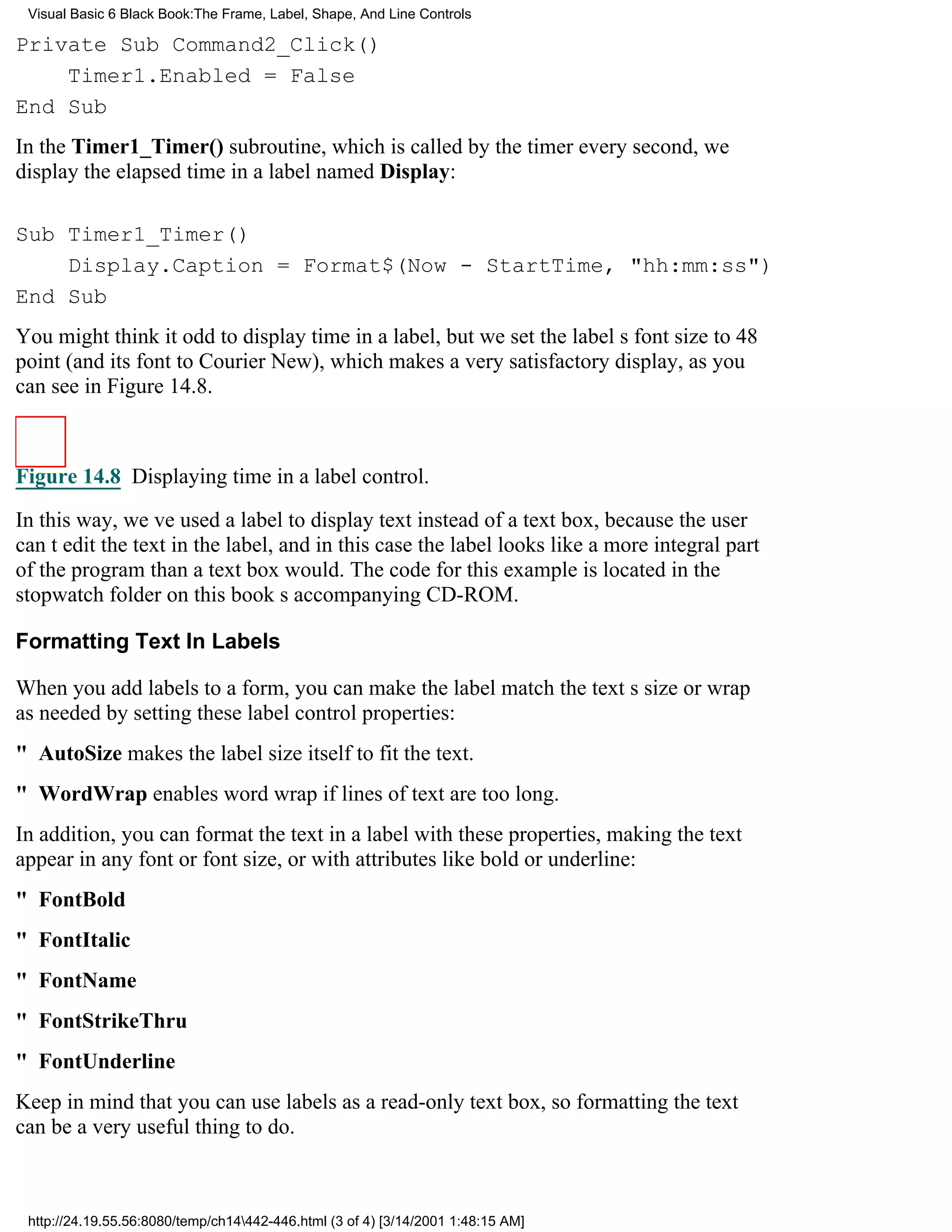 Visual Basic 6 Black Book:The Frame, Label, Shape, And Line Controls

Private Sub Command2_Click()
    Timer1.Enabled = False
End Sub
In the Timer1_Timer() subroutine, which is called by the timer every second, we
display the elapsed time in a label named Display:

Sub Timer1_Timer()
    Display.Caption = Format$(Now - StartTime, "hh:mm:ss")
End Sub
You might think it odd to display time in a label, but we set the labels font size to 48
point (and its font to Courier New), which makes a very satisfactory display, as you
can see in Figure 14.8.



Figure 14.8 Displaying time in a label control.

In this way, weve used a label to display text instead of a text box, because the user
cant edit the text in the label, and in this case the label looks like a more integral part
of the program than a text box would. The code for this example is located in the
stopwatch folder on this books accompanying CD-ROM.

Formatting Text In Labels

When you add labels to a form, you can make the label match the texts size or wrap
as needed by setting these label control properties:
" AutoSize makes the label size itself to fit the text.
" WordWrap enables word wrap if lines of text are too long.
In addition, you can format the text in a label with these properties, making the text
appear in any font or font size, or with attributes like bold or underline:
" FontBold
" FontItalic
" FontName
" FontStrikeThru
" FontUnderline
Keep in mind that you can use labels as a read-only text box, so formatting the text
can be a very useful thing to do.



 http://24.19.55.56:8080/temp/ch14442-446.html (3 of 4) [3/14/2001 1:48:15 AM]
 