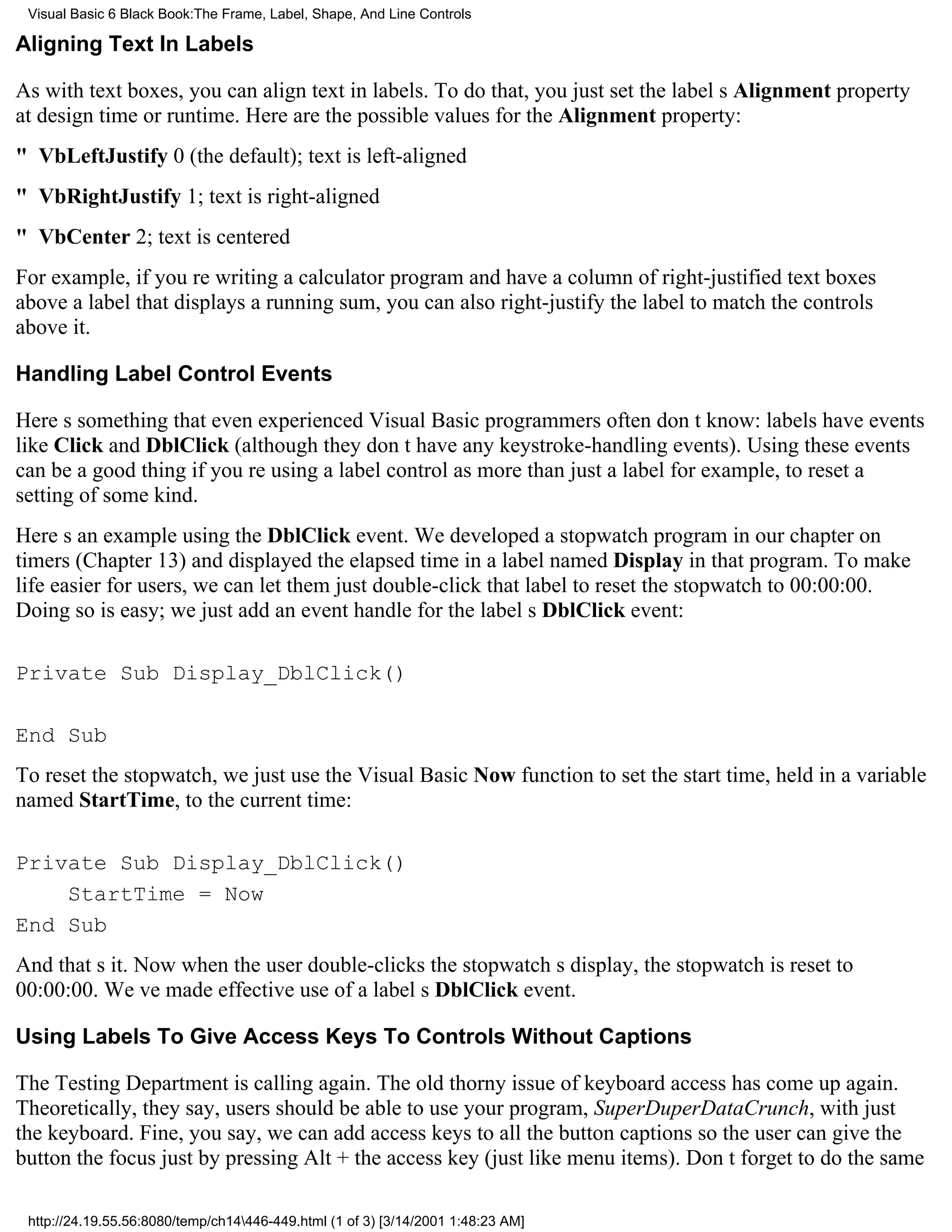 Visual Basic 6 Black Book:The Frame, Label, Shape, And Line Controls

Aligning Text In Labels

As with text boxes, you can align text in labels. To do that, you just set the labels Alignment property
at design time or runtime. Here are the possible values for the Alignment property:
" VbLeftJustify0 (the default); text is left-aligned
" VbRightJustify1; text is right-aligned
" VbCenter2; text is centered
For example, if youre writing a calculator program and have a column of right-justified text boxes
above a label that displays a running sum, you can also right-justify the label to match the controls
above it.

Handling Label Control Events

Heres something that even experienced Visual Basic programmers often dont know: labels have events
like Click and DblClick (although they dont have any keystroke-handling events). Using these events
can be a good thing if youre using a label control as more than just a labelfor example, to reset a
setting of some kind.
Heres an example using the DblClick event. We developed a stopwatch program in our chapter on
timers (Chapter 13) and displayed the elapsed time in a label named Display in that program. To make
life easier for users, we can let them just double-click that label to reset the stopwatch to 00:00:00.
Doing so is easy; we just add an event handle for the labels DblClick event:

Private Sub Display_DblClick()

End Sub
To reset the stopwatch, we just use the Visual Basic Now function to set the start time, held in a variable
named StartTime, to the current time:

Private Sub Display_DblClick()
    StartTime = Now
End Sub
And thats it. Now when the user double-clicks the stopwatchs display, the stopwatch is reset to
00:00:00. Weve made effective use of a labels DblClick event.

Using Labels To Give Access Keys To Controls Without Captions

The Testing Department is calling again. The old thorny issue of keyboard access has come up again.
Theoretically, they say, users should be able to use your program, SuperDuperDataCrunch, with just
the keyboard. Fine, you say, we can add access keys to all the button captions so the user can give the
button the focus just by pressing Alt + the access key (just like menu items). Dont forget to do the same

 http://24.19.55.56:8080/temp/ch14446-449.html (1 of 3) [3/14/2001 1:48:23 AM]
 