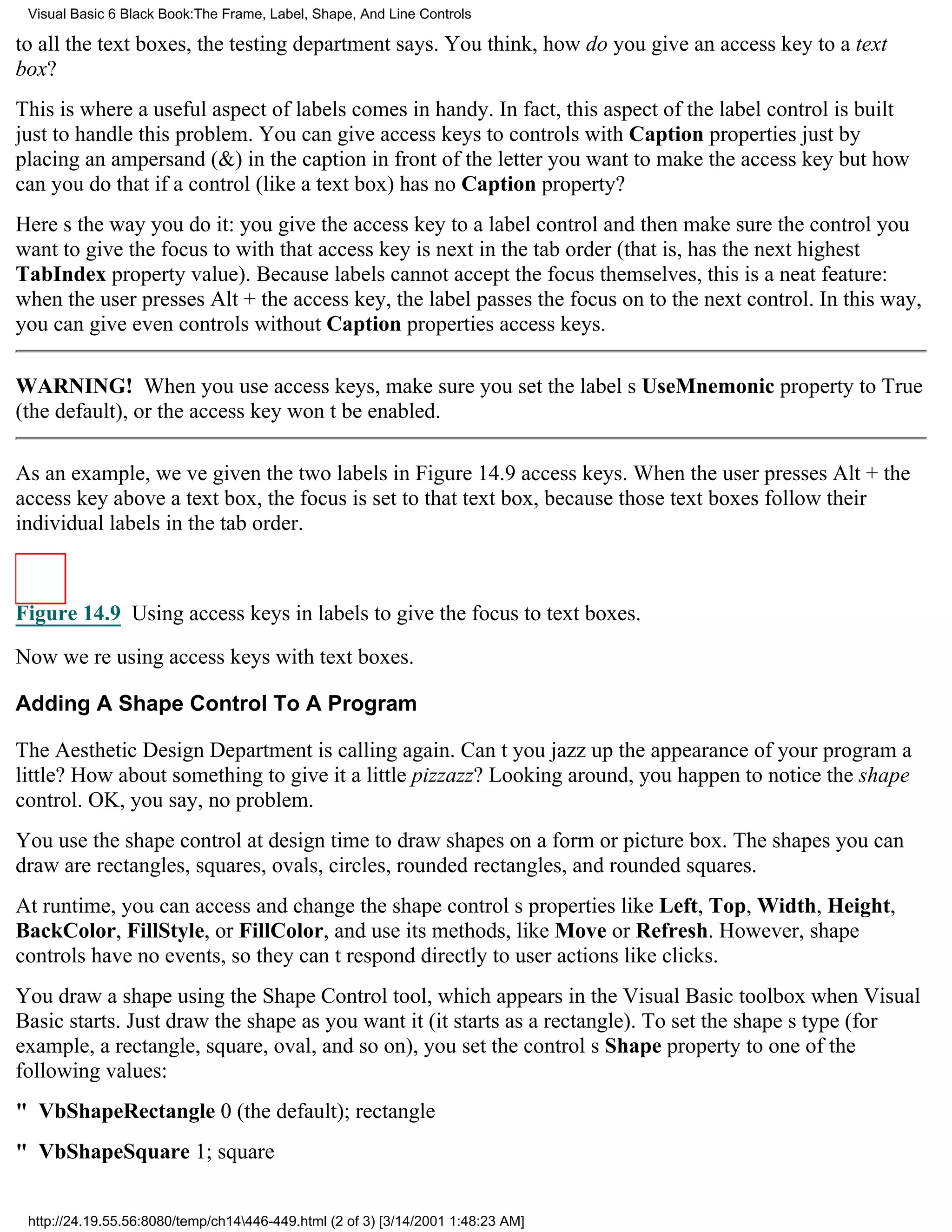 Visual Basic 6 Black Book:The Frame, Label, Shape, And Line Controls

to all the text boxes, the testing department says. You think, how do you give an access key to a text
box?
This is where a useful aspect of labels comes in handy. In fact, this aspect of the label control is built
just to handle this problem. You can give access keys to controls with Caption properties just by
placing an ampersand (&) in the caption in front of the letter you want to make the access keybut how
can you do that if a control (like a text box) has no Caption property?
Heres the way you do it: you give the access key to a label control and then make sure the control you
want to give the focus to with that access key is next in the tab order (that is, has the next highest
TabIndex property value). Because labels cannot accept the focus themselves, this is a neat feature:
when the user presses Alt + the access key, the label passes the focus on to the next control. In this way,
you can give even controls without Caption properties access keys.

WARNING! When you use access keys, make sure you set the labels UseMnemonic property to True
(the default), or the access key wont be enabled.

As an example, weve given the two labels in Figure 14.9 access keys. When the user presses Alt + the
access key above a text box, the focus is set to that text box, because those text boxes follow their
individual labels in the tab order.



Figure 14.9 Using access keys in labels to give the focus to text boxes.

Now were using access keys with text boxes.

Adding A Shape Control To A Program

The Aesthetic Design Department is calling again. Cant you jazz up the appearance of your program a
little? How about something to give it a little pizzazz? Looking around, you happen to notice the shape
control. OK, you say, no problem.
You use the shape control at design time to draw shapes on a form or picture box. The shapes you can
draw are rectangles, squares, ovals, circles, rounded rectangles, and rounded squares.
At runtime, you can access and change the shape controls properties like Left, Top, Width, Height,
BackColor, FillStyle, or FillColor, and use its methods, like Move or Refresh. However, shape
controls have no events, so they cant respond directly to user actions like clicks.
You draw a shape using the Shape Control tool, which appears in the Visual Basic toolbox when Visual
Basic starts. Just draw the shape as you want it (it starts as a rectangle). To set the shapes type (for
example, a rectangle, square, oval, and so on), you set the controls Shape property to one of the
following values:
" VbShapeRectangle0 (the default); rectangle
" VbShapeSquare1; square


 http://24.19.55.56:8080/temp/ch14446-449.html (2 of 3) [3/14/2001 1:48:23 AM]
 