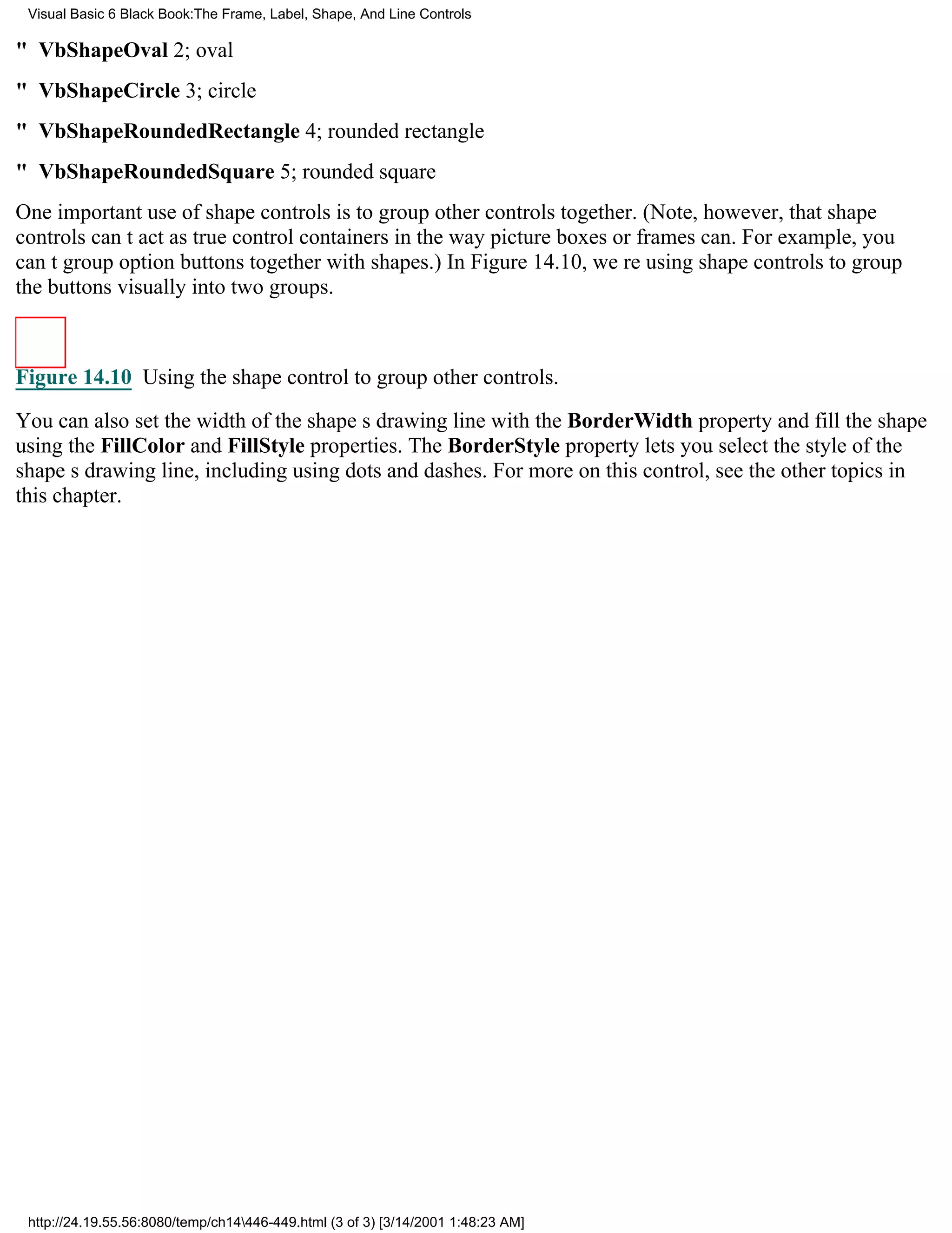 Visual Basic 6 Black Book:The Frame, Label, Shape, And Line Controls

" VbShapeOval2; oval
" VbShapeCircle3; circle
" VbShapeRoundedRectangle4; rounded rectangle
" VbShapeRoundedSquare5; rounded square
One important use of shape controls is to group other controls together. (Note, however, that shape
controls cant act as true control containers in the way picture boxes or frames can. For example, you
cant group option buttons together with shapes.) In Figure 14.10, were using shape controls to group
the buttons visually into two groups.



Figure 14.10 Using the shape control to group other controls.

You can also set the width of the shapes drawing line with the BorderWidth property and fill the shape
using the FillColor and FillStyle properties. The BorderStyle property lets you select the style of the
shapes drawing line, including using dots and dashes. For more on this control, see the other topics in
this chapter.




 http://24.19.55.56:8080/temp/ch14446-449.html (3 of 3) [3/14/2001 1:48:23 AM]
 