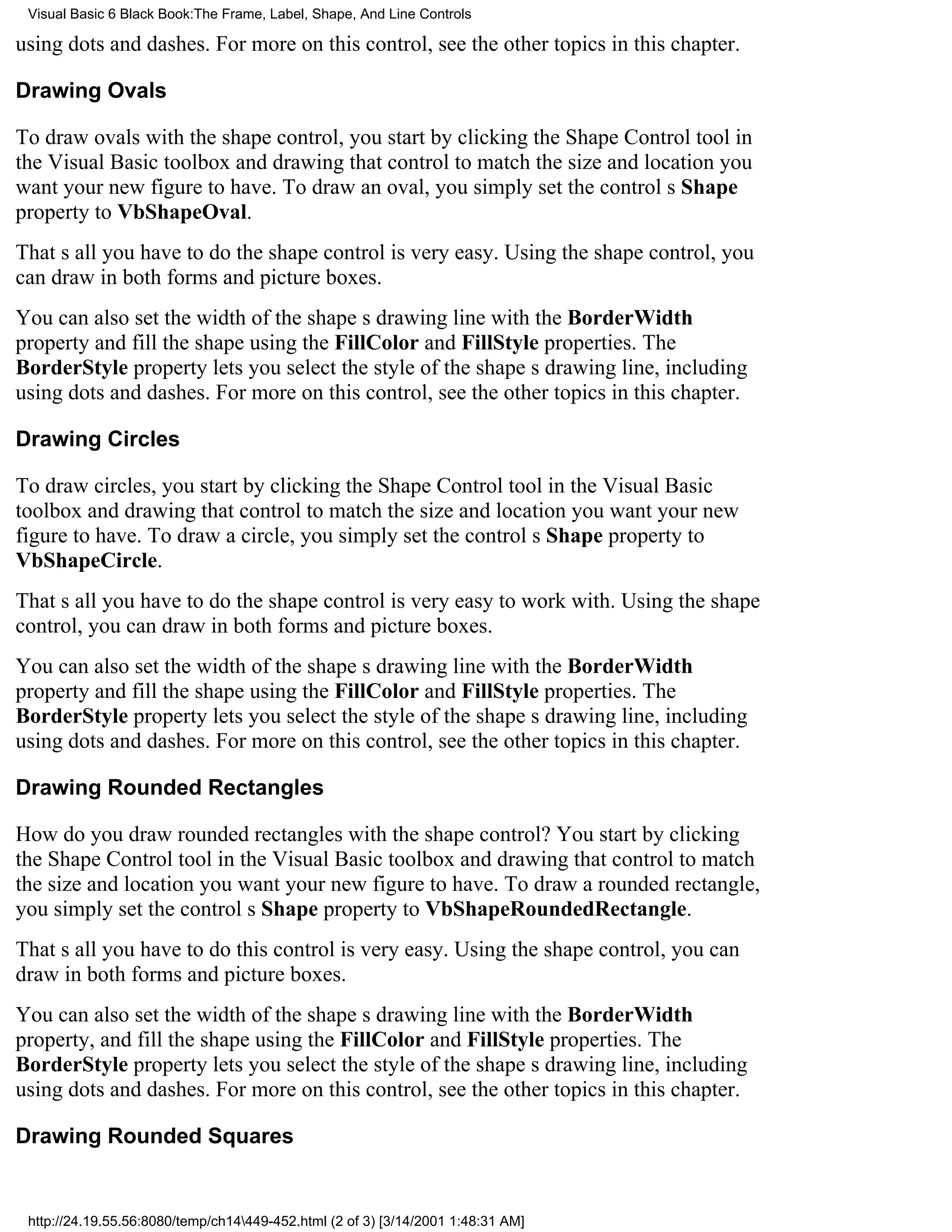 Visual Basic 6 Black Book:The Frame, Label, Shape, And Line Controls

using dots and dashes. For more on this control, see the other topics in this chapter.

Drawing Ovals

To draw ovals with the shape control, you start by clicking the Shape Control tool in
the Visual Basic toolbox and drawing that control to match the size and location you
want your new figure to have. To draw an oval, you simply set the controls Shape
property to VbShapeOval.
Thats all you have to dothe shape control is very easy. Using the shape control, you
can draw in both forms and picture boxes.
You can also set the width of the shapes drawing line with the BorderWidth
property and fill the shape using the FillColor and FillStyle properties. The
BorderStyle property lets you select the style of the shapes drawing line, including
using dots and dashes. For more on this control, see the other topics in this chapter.

Drawing Circles

To draw circles, you start by clicking the Shape Control tool in the Visual Basic
toolbox and drawing that control to match the size and location you want your new
figure to have. To draw a circle, you simply set the controls Shape property to
VbShapeCircle.
Thats all you have to dothe shape control is very easy to work with. Using the shape
control, you can draw in both forms and picture boxes.
You can also set the width of the shapes drawing line with the BorderWidth
property and fill the shape using the FillColor and FillStyle properties. The
BorderStyle property lets you select the style of the shapes drawing line, including
using dots and dashes. For more on this control, see the other topics in this chapter.

Drawing Rounded Rectangles

How do you draw rounded rectangles with the shape control? You start by clicking
the Shape Control tool in the Visual Basic toolbox and drawing that control to match
the size and location you want your new figure to have. To draw a rounded rectangle,
you simply set the controls Shape property to VbShapeRoundedRectangle.
Thats all you have to dothis control is very easy. Using the shape control, you can
draw in both forms and picture boxes.
You can also set the width of the shapes drawing line with the BorderWidth
property, and fill the shape using the FillColor and FillStyle properties. The
BorderStyle property lets you select the style of the shapes drawing line, including
using dots and dashes. For more on this control, see the other topics in this chapter.

Drawing Rounded Squares


 http://24.19.55.56:8080/temp/ch14449-452.html (2 of 3) [3/14/2001 1:48:31 AM]
 
