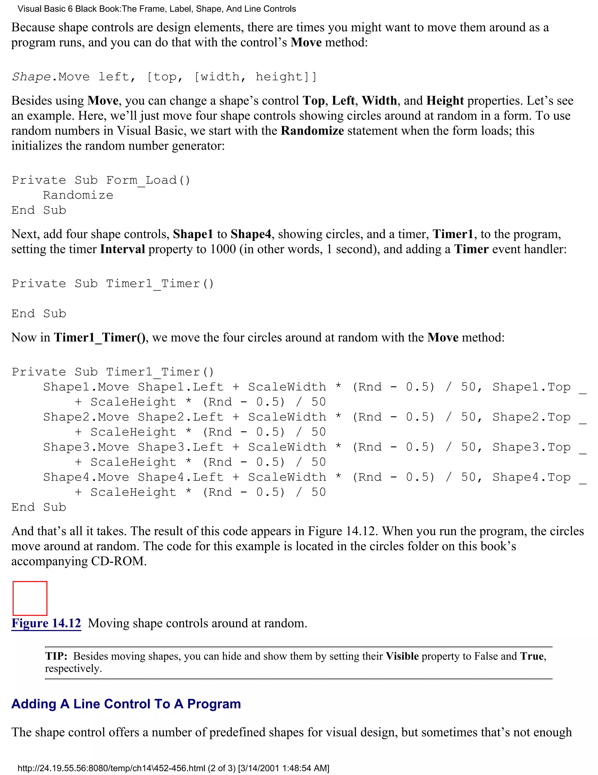 Visual Basic 6 Black Book:The Frame, Label, Shape, And Line Controls

Because shape controls are design elements, there are times you might want to move them around as a
program runs, and you can do that with the control’s Move method:

Shape.Move left, [top, [width, height]]
Besides using Move, you can change a shape’s control Top, Left, Width, and Height properties. Let’s see
an example. Here, we’ll just move four shape controls showing circles around at random in a form. To use
random numbers in Visual Basic, we start with the Randomize statement when the form loads; this
initializes the random number generator:

Private Sub Form_Load()
    Randomize
End Sub
Next, add four shape controls, Shape1 to Shape4, showing circles, and a timer, Timer1, to the program,
setting the timer Interval property to 1000 (in other words, 1 second), and adding a Timer event handler:

Private Sub Timer1_Timer()

End Sub
Now in Timer1_Timer(), we move the four circles around at random with the Move method:

Private Sub Timer1_Timer()
    Shape1.Move Shape1.Left + ScaleWidth                                          * (Rnd - 0.5) / 50, Shape1.Top _
        + ScaleHeight * (Rnd - 0.5) / 50
    Shape2.Move Shape2.Left + ScaleWidth                                          * (Rnd - 0.5) / 50, Shape2.Top _
        + ScaleHeight * (Rnd - 0.5) / 50
    Shape3.Move Shape3.Left + ScaleWidth                                          * (Rnd - 0.5) / 50, Shape3.Top _
        + ScaleHeight * (Rnd - 0.5) / 50
    Shape4.Move Shape4.Left + ScaleWidth                                          * (Rnd - 0.5) / 50, Shape4.Top _
        + ScaleHeight * (Rnd - 0.5) / 50
End Sub
And that’s all it takes. The result of this code appears in Figure 14.12. When you run the program, the circles
move around at random. The code for this example is located in the circles folder on this book’s
accompanying CD-ROM.



Figure 14.12 Moving shape controls around at random.

       TIP: Besides moving shapes, you can hide and show them by setting their Visible property to False and True,
       respectively.


Adding A Line Control To A Program

The shape control offers a number of predefined shapes for visual design, but sometimes that’s not enough

 http://24.19.55.56:8080/temp/ch14452-456.html (2 of 3) [3/14/2001 1:48:54 AM]
 