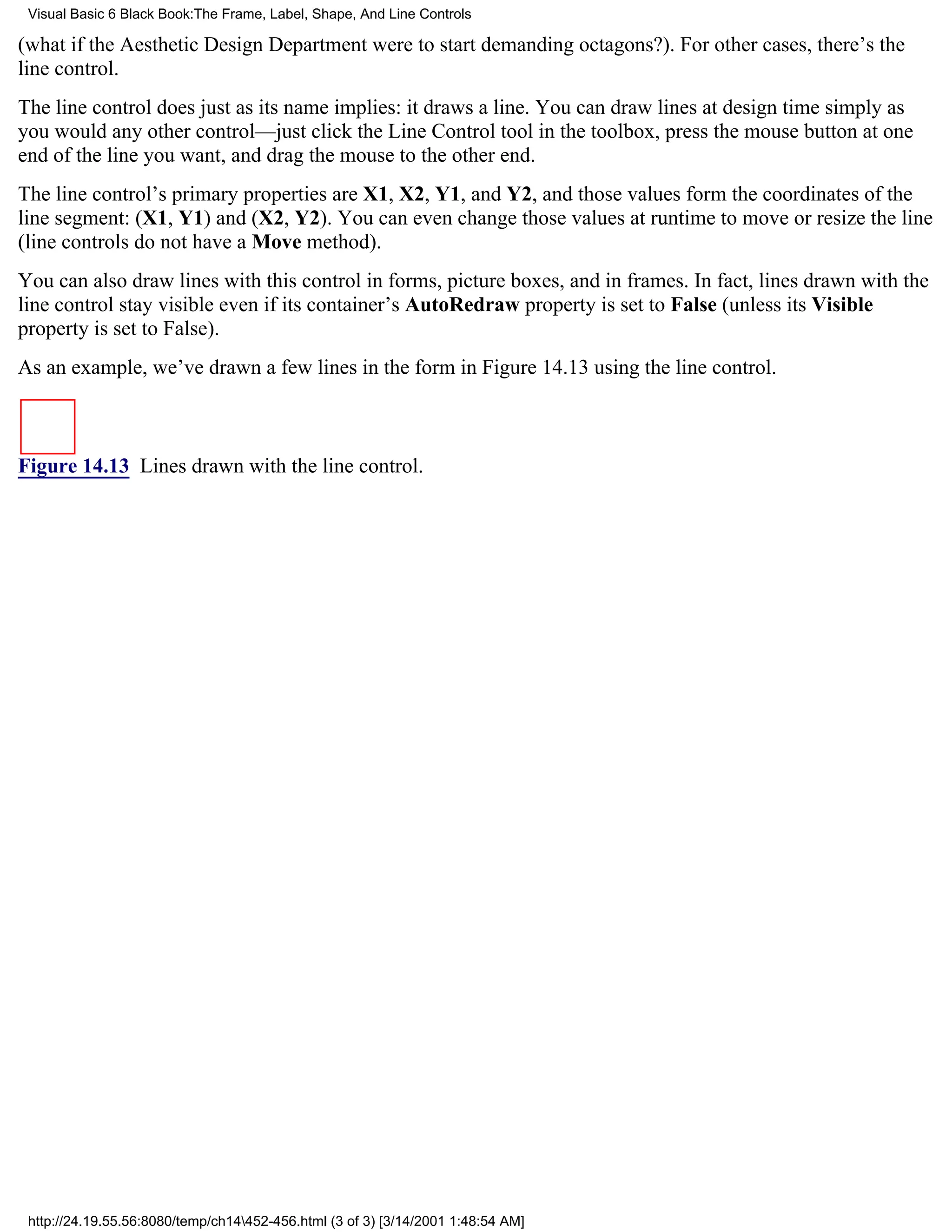 Visual Basic 6 Black Book:The Frame, Label, Shape, And Line Controls

(what if the Aesthetic Design Department were to start demanding octagons?). For other cases, there’s the
line control.
The line control does just as its name implies: it draws a line. You can draw lines at design time simply as
you would any other control—just click the Line Control tool in the toolbox, press the mouse button at one
end of the line you want, and drag the mouse to the other end.
The line control’s primary properties are X1, X2, Y1, and Y2, and those values form the coordinates of the
line segment: (X1, Y1) and (X2, Y2). You can even change those values at runtime to move or resize the line
(line controls do not have a Move method).
You can also draw lines with this control in forms, picture boxes, and in frames. In fact, lines drawn with the
line control stay visible even if its container’s AutoRedraw property is set to False (unless its Visible
property is set to False).
As an example, we’ve drawn a few lines in the form in Figure 14.13 using the line control.



Figure 14.13 Lines drawn with the line control.




 http://24.19.55.56:8080/temp/ch14452-456.html (3 of 3) [3/14/2001 1:48:54 AM]
 