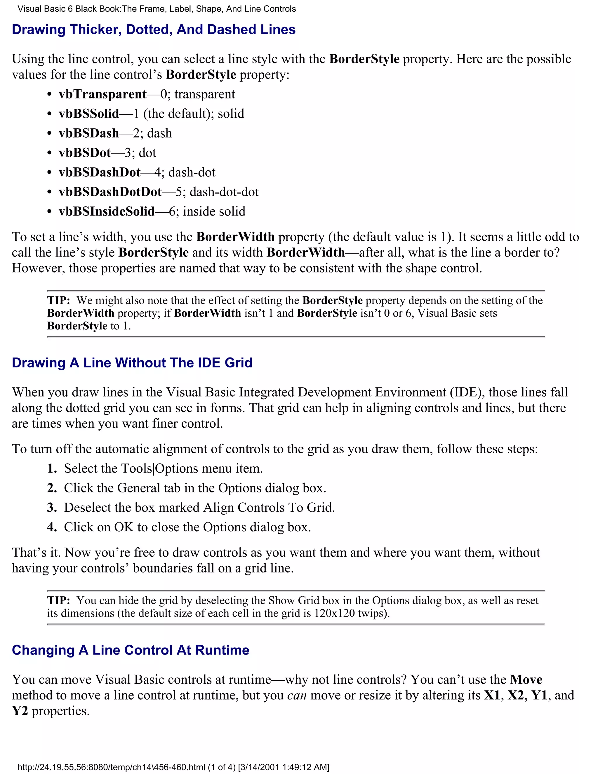 Visual Basic 6 Black Book:The Frame, Label, Shape, And Line Controls

Drawing Thicker, Dotted, And Dashed Lines

Using the line control, you can select a line style with the BorderStyle property. Here are the possible
values for the line control’s BorderStyle property:
      • vbTransparent—0; transparent
      • vbBSSolid—1 (the default); solid
      • vbBSDash—2; dash
      • vbBSDot—3; dot
      • vbBSDashDot—4; dash-dot
      • vbBSDashDotDot—5; dash-dot-dot
      • vbBSInsideSolid—6; inside solid
To set a line’s width, you use the BorderWidth property (the default value is 1). It seems a little odd to
call the line’s style BorderStyle and its width BorderWidth—after all, what is the line a border to?
However, those properties are named that way to be consistent with the shape control.

        TIP: We might also note that the effect of setting the BorderStyle property depends on the setting of the
        BorderWidth property; if BorderWidth isn’t 1 and BorderStyle isn’t 0 or 6, Visual Basic sets
        BorderStyle to 1.


Drawing A Line Without The IDE Grid

When you draw lines in the Visual Basic Integrated Development Environment (IDE), those lines fall
along the dotted grid you can see in forms. That grid can help in aligning controls and lines, but there
are times when you want finer control.
To turn off the automatic alignment of controls to the grid as you draw them, follow these steps:
      1. Select the Tools|Options menu item.
      2. Click the General tab in the Options dialog box.
      3. Deselect the box marked Align Controls To Grid.
      4. Click on OK to close the Options dialog box.
That’s it. Now you’re free to draw controls as you want them and where you want them, without
having your controls’ boundaries fall on a grid line.

        TIP: You can hide the grid by deselecting the Show Grid box in the Options dialog box, as well as reset
        its dimensions (the default size of each cell in the grid is 120x120 twips).


Changing A Line Control At Runtime

You can move Visual Basic controls at runtime—why not line controls? You can’t use the Move
method to move a line control at runtime, but you can move or resize it by altering its X1, X2, Y1, and
Y2 properties.



 http://24.19.55.56:8080/temp/ch14456-460.html (1 of 4) [3/14/2001 1:49:12 AM]
 