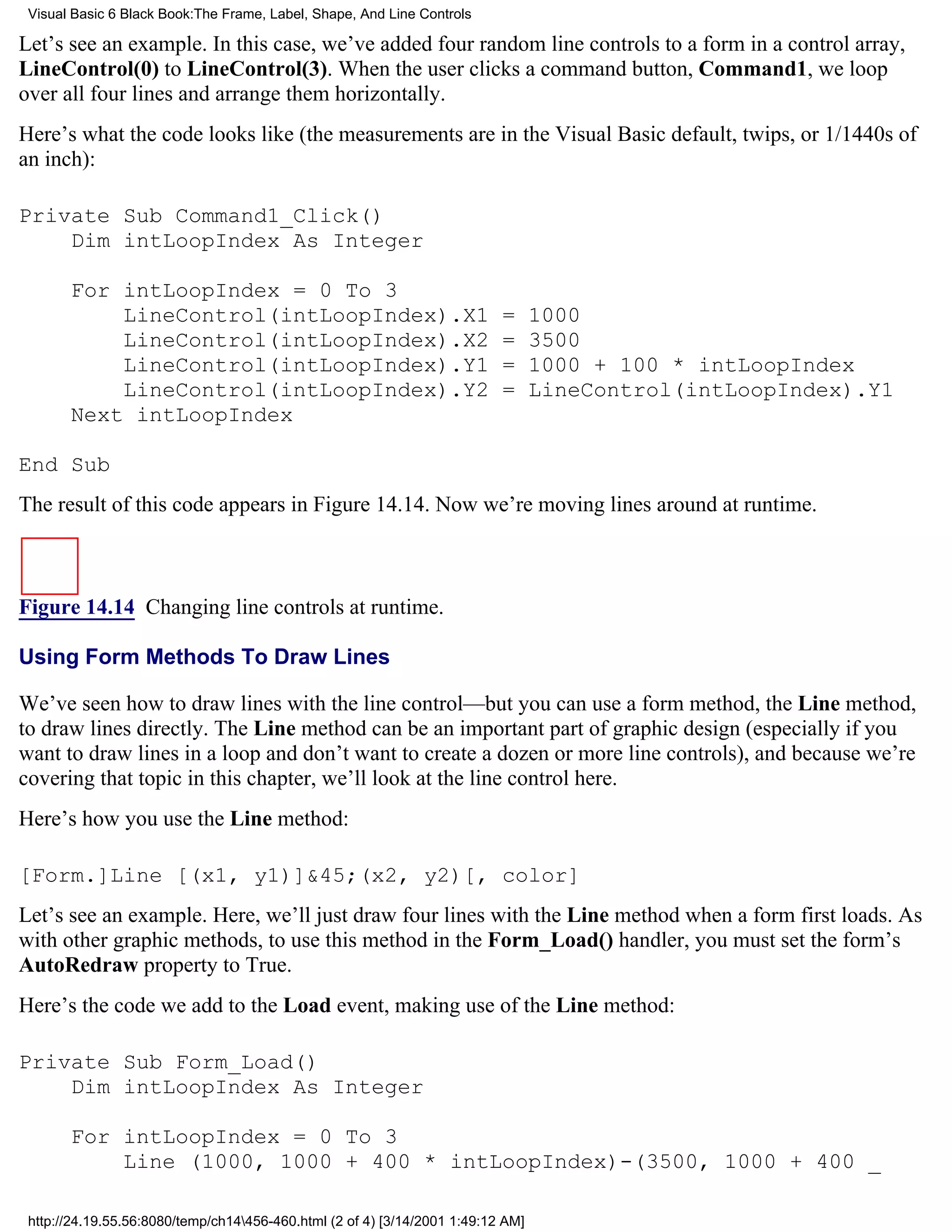 Visual Basic 6 Black Book:The Frame, Label, Shape, And Line Controls

Let’s see an example. In this case, we’ve added four random line controls to a form in a control array,
LineControl(0) to LineControl(3). When the user clicks a command button, Command1, we loop
over all four lines and arrange them horizontally.
Here’s what the code looks like (the measurements are in the Visual Basic default, twips, or 1/1440s of
an inch):

Private Sub Command1_Click()
    Dim intLoopIndex As Integer

       For intLoopIndex = 0 To 3
           LineControl(intLoopIndex).X1                                    =      1000
           LineControl(intLoopIndex).X2                                    =      3500
           LineControl(intLoopIndex).Y1                                    =      1000 + 100 * intLoopIndex
           LineControl(intLoopIndex).Y2                                    =      LineControl(intLoopIndex).Y1
       Next intLoopIndex

End Sub
The result of this code appears in Figure 14.14. Now we’re moving lines around at runtime.



Figure 14.14 Changing line controls at runtime.

Using Form Methods To Draw Lines

We’ve seen how to draw lines with the line control—but you can use a form method, the Line method,
to draw lines directly. The Line method can be an important part of graphic design (especially if you
want to draw lines in a loop and don’t want to create a dozen or more line controls), and because we’re
covering that topic in this chapter, we’ll look at the line control here.
Here’s how you use the Line method:

[Form.]Line [(x1, y1)]&45;(x2, y2)[, color]
Let’s see an example. Here, we’ll just draw four lines with the Line method when a form first loads. As
with other graphic methods, to use this method in the Form_Load() handler, you must set the form’s
AutoRedraw property to True.
Here’s the code we add to the Load event, making use of the Line method:

Private Sub Form_Load()
    Dim intLoopIndex As Integer

       For intLoopIndex = 0 To 3
           Line (1000, 1000 + 400 * intLoopIndex)-(3500, 1000 + 400 _

 http://24.19.55.56:8080/temp/ch14456-460.html (2 of 4) [3/14/2001 1:49:12 AM]
 
