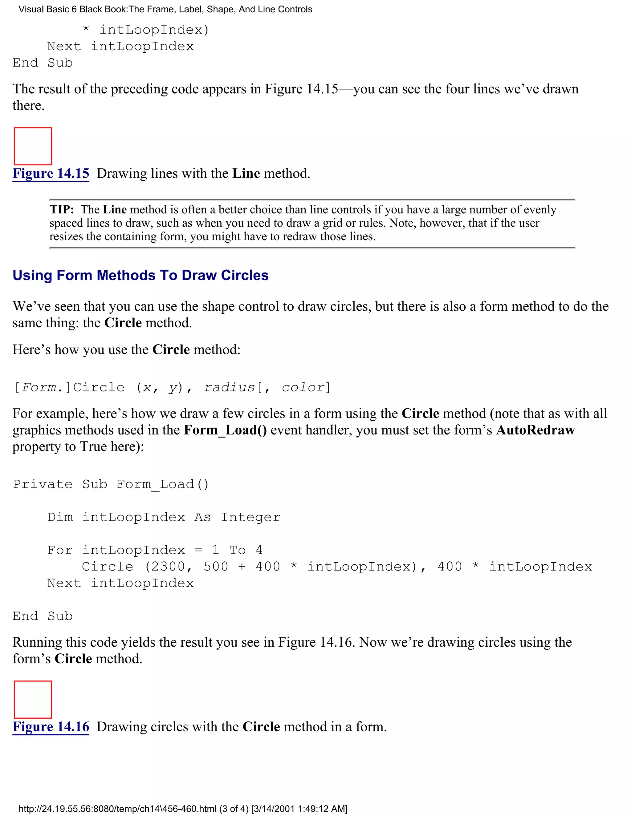 Visual Basic 6 Black Book:The Frame, Label, Shape, And Line Controls

        * intLoopIndex)
    Next intLoopIndex
End Sub
The result of the preceding code appears in Figure 14.15—you can see the four lines we’ve drawn
there.



Figure 14.15 Drawing lines with the Line method.

        TIP: The Line method is often a better choice than line controls if you have a large number of evenly
        spaced lines to draw, such as when you need to draw a grid or rules. Note, however, that if the user
        resizes the containing form, you might have to redraw those lines.


Using Form Methods To Draw Circles

We’ve seen that you can use the shape control to draw circles, but there is also a form method to do the
same thing: the Circle method.
Here’s how you use the Circle method:

[Form.]Circle (x, y), radius[, color]
For example, here’s how we draw a few circles in a form using the Circle method (note that as with all
graphics methods used in the Form_Load() event handler, you must set the form’s AutoRedraw
property to True here):

Private Sub Form_Load()

       Dim intLoopIndex As Integer

       For intLoopIndex = 1 To 4
           Circle (2300, 500 + 400 * intLoopIndex), 400 * intLoopIndex
       Next intLoopIndex

End Sub
Running this code yields the result you see in Figure 14.16. Now we’re drawing circles using the
form’s Circle method.



Figure 14.16 Drawing circles with the Circle method in a form.




 http://24.19.55.56:8080/temp/ch14456-460.html (3 of 4) [3/14/2001 1:49:12 AM]
 