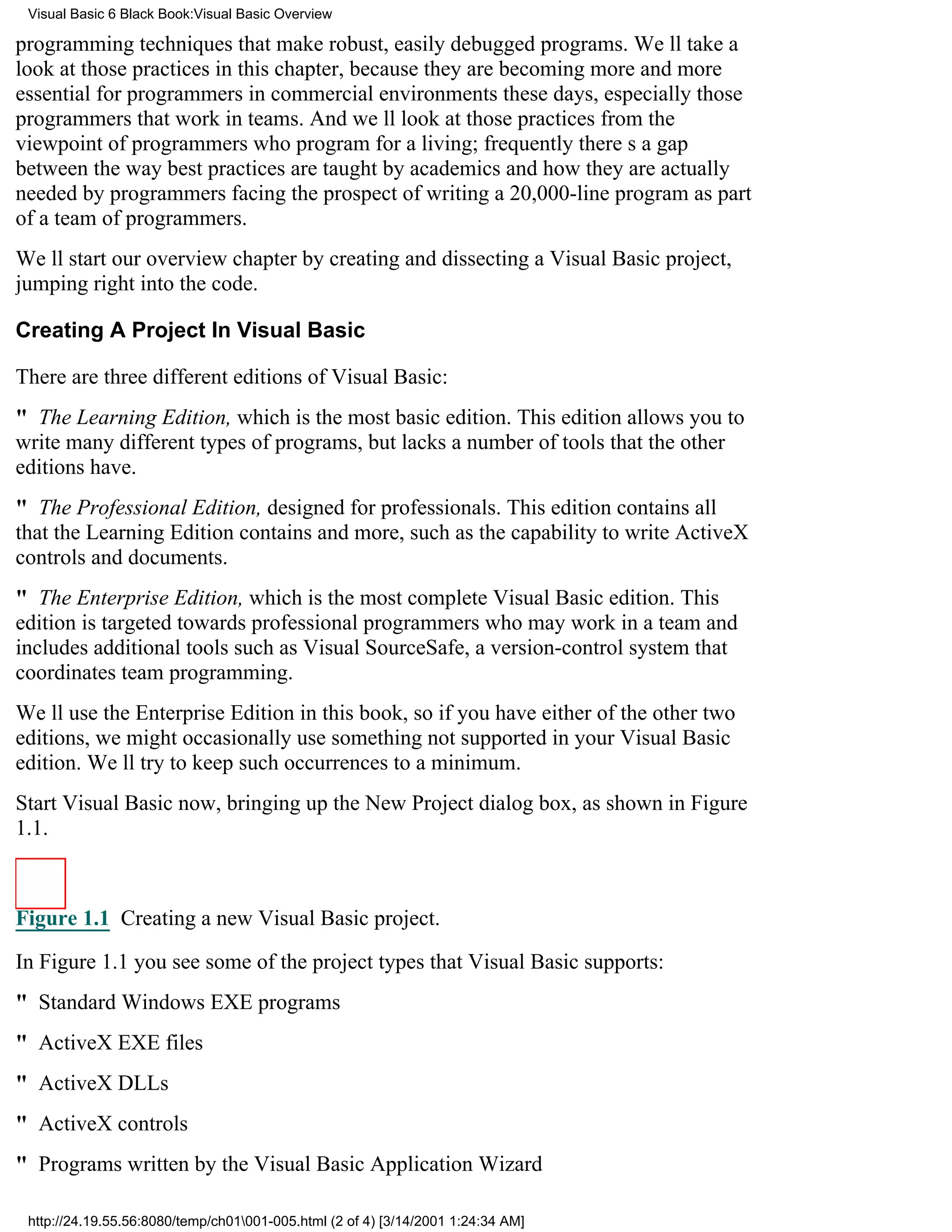 Visual Basic 6 Black Book:Visual Basic Overview

programming techniques that make robust, easily debugged programs. Well take a
look at those practices in this chapter, because they are becoming more and more
essential for programmers in commercial environments these days, especially those
programmers that work in teams. And well look at those practices from the
viewpoint of programmers who program for a living; frequently theres a gap
between the way best practices are taught by academics and how they are actually
needed by programmers facing the prospect of writing a 20,000-line program as part
of a team of programmers.
Well start our overview chapter by creating and dissecting a Visual Basic project,
jumping right into the code.

Creating A Project In Visual Basic

There are three different editions of Visual Basic:
" The Learning Edition, which is the most basic edition. This edition allows you to
write many different types of programs, but lacks a number of tools that the other
editions have.
" The Professional Edition, designed for professionals. This edition contains all
that the Learning Edition contains and more, such as the capability to write ActiveX
controls and documents.
" The Enterprise Edition, which is the most complete Visual Basic edition. This
edition is targeted towards professional programmers who may work in a team and
includes additional tools such as Visual SourceSafe, a version-control system that
coordinates team programming.
Well use the Enterprise Edition in this book, so if you have either of the other two
editions, we might occasionally use something not supported in your Visual Basic
edition. Well try to keep such occurrences to a minimum.
Start Visual Basic now, bringing up the New Project dialog box, as shown in Figure
1.1.



Figure 1.1 Creating a new Visual Basic project.

In Figure 1.1 you see some of the project types that Visual Basic supports:
" Standard Windows EXE programs
" ActiveX EXE files
" ActiveX DLLs
" ActiveX controls
" Programs written by the Visual Basic Application Wizard

 http://24.19.55.56:8080/temp/ch01001-005.html (2 of 4) [3/14/2001 1:24:34 AM]
 