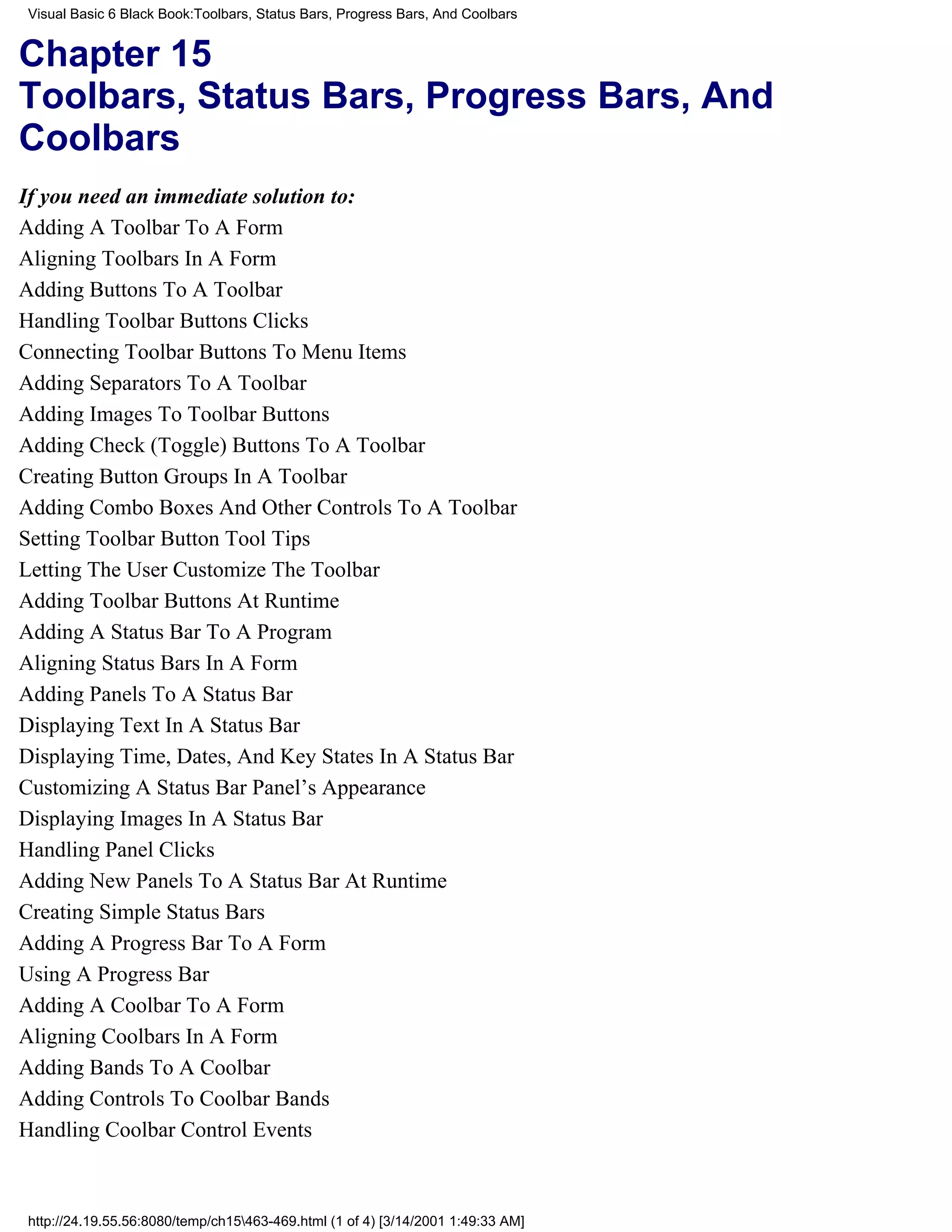 Visual Basic 6 Black Book:Toolbars, Status Bars, Progress Bars, And Coolbars


Chapter 15
Toolbars, Status Bars, Progress Bars, And
Coolbars
If you need an immediate solution to:
Adding A Toolbar To A Form
Aligning Toolbars In A Form
Adding Buttons To A Toolbar
Handling Toolbar Buttons Clicks
Connecting Toolbar Buttons To Menu Items
Adding Separators To A Toolbar
Adding Images To Toolbar Buttons
Adding Check (Toggle) Buttons To A Toolbar
Creating Button Groups In A Toolbar
Adding Combo Boxes And Other Controls To A Toolbar
Setting Toolbar Button Tool Tips
Letting The User Customize The Toolbar
Adding Toolbar Buttons At Runtime
Adding A Status Bar To A Program
Aligning Status Bars In A Form
Adding Panels To A Status Bar
Displaying Text In A Status Bar
Displaying Time, Dates, And Key States In A Status Bar
Customizing A Status Bar Panel’s Appearance
Displaying Images In A Status Bar
Handling Panel Clicks
Adding New Panels To A Status Bar At Runtime
Creating Simple Status Bars
Adding A Progress Bar To A Form
Using A Progress Bar
Adding A Coolbar To A Form
Aligning Coolbars In A Form
Adding Bands To A Coolbar
Adding Controls To Coolbar Bands
Handling Coolbar Control Events



 http://24.19.55.56:8080/temp/ch15463-469.html (1 of 4) [3/14/2001 1:49:33 AM]
 
