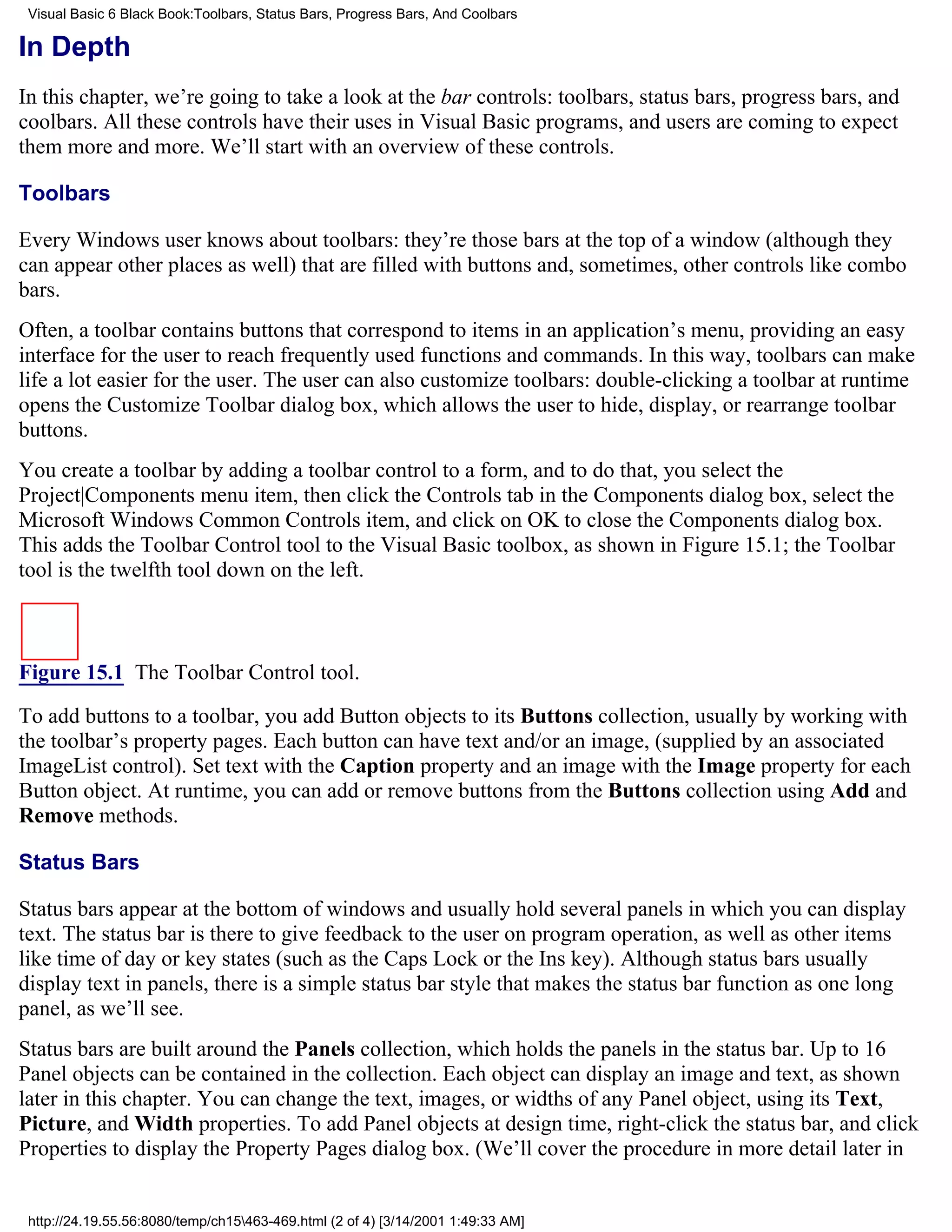 Visual Basic 6 Black Book:Toolbars, Status Bars, Progress Bars, And Coolbars

In Depth
In this chapter, we’re going to take a look at the bar controls: toolbars, status bars, progress bars, and
coolbars. All these controls have their uses in Visual Basic programs, and users are coming to expect
them more and more. We’ll start with an overview of these controls.

Toolbars

Every Windows user knows about toolbars: they’re those bars at the top of a window (although they
can appear other places as well) that are filled with buttons and, sometimes, other controls like combo
bars.
Often, a toolbar contains buttons that correspond to items in an application’s menu, providing an easy
interface for the user to reach frequently used functions and commands. In this way, toolbars can make
life a lot easier for the user. The user can also customize toolbars: double-clicking a toolbar at runtime
opens the Customize Toolbar dialog box, which allows the user to hide, display, or rearrange toolbar
buttons.
You create a toolbar by adding a toolbar control to a form, and to do that, you select the
Project|Components menu item, then click the Controls tab in the Components dialog box, select the
Microsoft Windows Common Controls item, and click on OK to close the Components dialog box.
This adds the Toolbar Control tool to the Visual Basic toolbox, as shown in Figure 15.1; the Toolbar
tool is the twelfth tool down on the left.



Figure 15.1 The Toolbar Control tool.

To add buttons to a toolbar, you add Button objects to its Buttons collection, usually by working with
the toolbar’s property pages. Each button can have text and/or an image, (supplied by an associated
ImageList control). Set text with the Caption property and an image with the Image property for each
Button object. At runtime, you can add or remove buttons from the Buttons collection using Add and
Remove methods.

Status Bars

Status bars appear at the bottom of windows and usually hold several panels in which you can display
text. The status bar is there to give feedback to the user on program operation, as well as other items
like time of day or key states (such as the Caps Lock or the Ins key). Although status bars usually
display text in panels, there is a simple status bar style that makes the status bar function as one long
panel, as we’ll see.
Status bars are built around the Panels collection, which holds the panels in the status bar. Up to 16
Panel objects can be contained in the collection. Each object can display an image and text, as shown
later in this chapter. You can change the text, images, or widths of any Panel object, using its Text,
Picture, and Width properties. To add Panel objects at design time, right-click the status bar, and click
Properties to display the Property Pages dialog box. (We’ll cover the procedure in more detail later in


 http://24.19.55.56:8080/temp/ch15463-469.html (2 of 4) [3/14/2001 1:49:33 AM]
 
