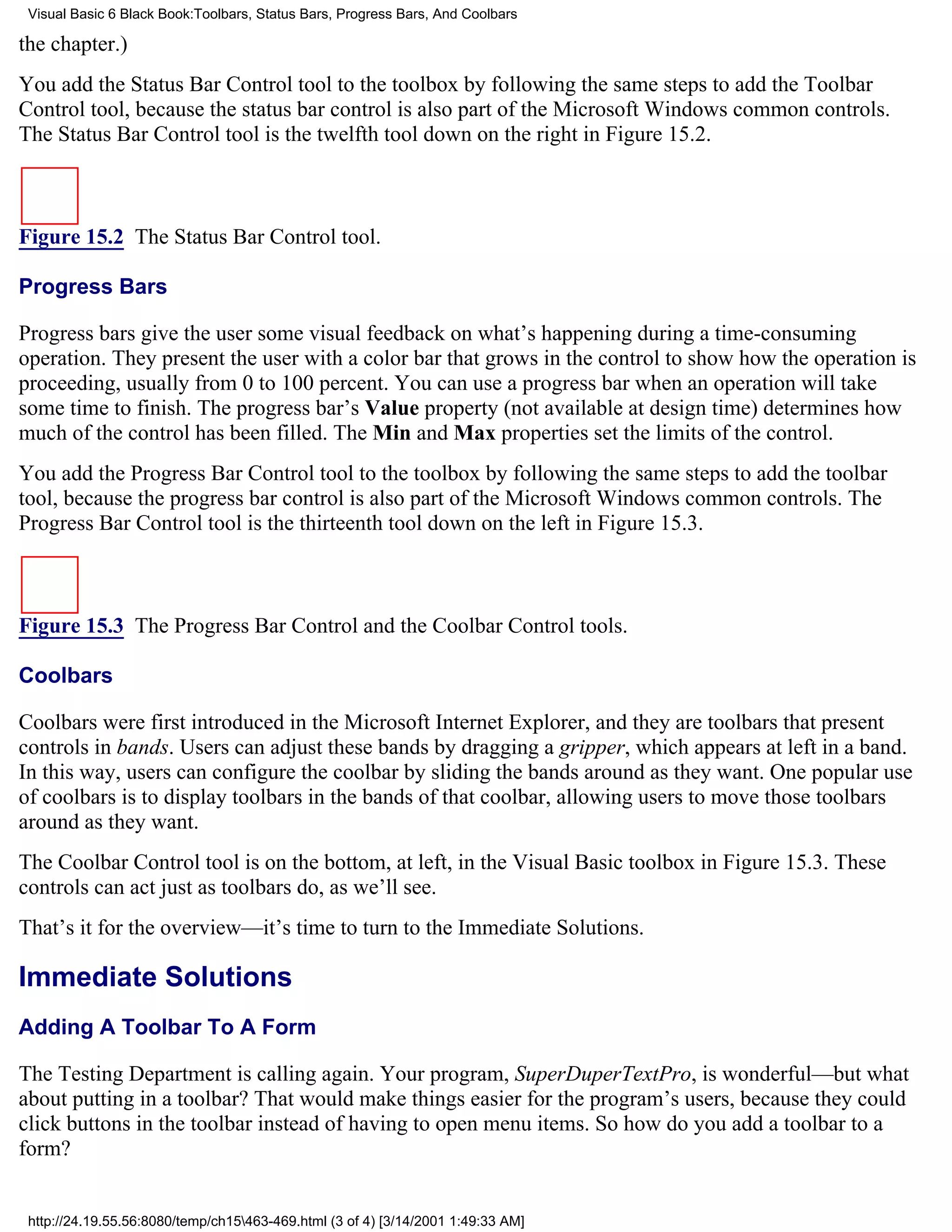 Visual Basic 6 Black Book:Toolbars, Status Bars, Progress Bars, And Coolbars

the chapter.)
You add the Status Bar Control tool to the toolbox by following the same steps to add the Toolbar
Control tool, because the status bar control is also part of the Microsoft Windows common controls.
The Status Bar Control tool is the twelfth tool down on the right in Figure 15.2.



Figure 15.2 The Status Bar Control tool.

Progress Bars

Progress bars give the user some visual feedback on what’s happening during a time-consuming
operation. They present the user with a color bar that grows in the control to show how the operation is
proceeding, usually from 0 to 100 percent. You can use a progress bar when an operation will take
some time to finish. The progress bar’s Value property (not available at design time) determines how
much of the control has been filled. The Min and Max properties set the limits of the control.
You add the Progress Bar Control tool to the toolbox by following the same steps to add the toolbar
tool, because the progress bar control is also part of the Microsoft Windows common controls. The
Progress Bar Control tool is the thirteenth tool down on the left in Figure 15.3.



Figure 15.3 The Progress Bar Control and the Coolbar Control tools.

Coolbars

Coolbars were first introduced in the Microsoft Internet Explorer, and they are toolbars that present
controls in bands. Users can adjust these bands by dragging a gripper, which appears at left in a band.
In this way, users can configure the coolbar by sliding the bands around as they want. One popular use
of coolbars is to display toolbars in the bands of that coolbar, allowing users to move those toolbars
around as they want.
The Coolbar Control tool is on the bottom, at left, in the Visual Basic toolbox in Figure 15.3. These
controls can act just as toolbars do, as we’ll see.
That’s it for the overview—it’s time to turn to the Immediate Solutions.

Immediate Solutions
Adding A Toolbar To A Form

The Testing Department is calling again. Your program, SuperDuperTextPro, is wonderful—but what
about putting in a toolbar? That would make things easier for the program’s users, because they could
click buttons in the toolbar instead of having to open menu items. So how do you add a toolbar to a
form?


 http://24.19.55.56:8080/temp/ch15463-469.html (3 of 4) [3/14/2001 1:49:33 AM]
 