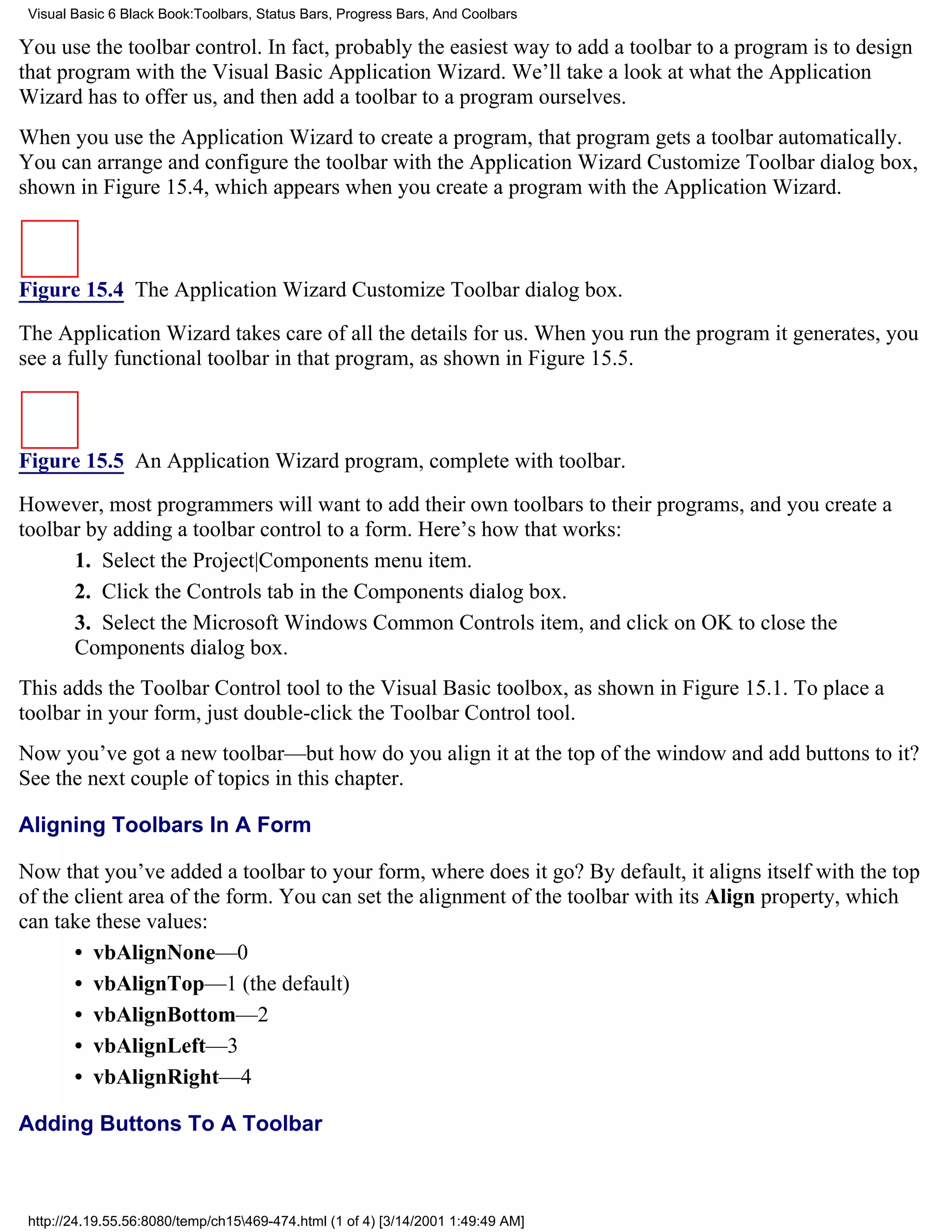 Visual Basic 6 Black Book:Toolbars, Status Bars, Progress Bars, And Coolbars

You use the toolbar control. In fact, probably the easiest way to add a toolbar to a program is to design
that program with the Visual Basic Application Wizard. We’ll take a look at what the Application
Wizard has to offer us, and then add a toolbar to a program ourselves.
When you use the Application Wizard to create a program, that program gets a toolbar automatically.
You can arrange and configure the toolbar with the Application Wizard Customize Toolbar dialog box,
shown in Figure 15.4, which appears when you create a program with the Application Wizard.



Figure 15.4 The Application Wizard Customize Toolbar dialog box.

The Application Wizard takes care of all the details for us. When you run the program it generates, you
see a fully functional toolbar in that program, as shown in Figure 15.5.



Figure 15.5 An Application Wizard program, complete with toolbar.

However, most programmers will want to add their own toolbars to their programs, and you create a
toolbar by adding a toolbar control to a form. Here’s how that works:
      1. Select the Project|Components menu item.
      2. Click the Controls tab in the Components dialog box.
      3. Select the Microsoft Windows Common Controls item, and click on OK to close the
      Components dialog box.
This adds the Toolbar Control tool to the Visual Basic toolbox, as shown in Figure 15.1. To place a
toolbar in your form, just double-click the Toolbar Control tool.
Now you’ve got a new toolbar—but how do you align it at the top of the window and add buttons to it?
See the next couple of topics in this chapter.

Aligning Toolbars In A Form

Now that you’ve added a toolbar to your form, where does it go? By default, it aligns itself with the top
of the client area of the form. You can set the alignment of the toolbar with its Align property, which
can take these values:
       • vbAlignNone—0
       • vbAlignTop—1 (the default)
       • vbAlignBottom—2
       • vbAlignLeft—3
       • vbAlignRight—4

Adding Buttons To A Toolbar



 http://24.19.55.56:8080/temp/ch15469-474.html (1 of 4) [3/14/2001 1:49:49 AM]
 