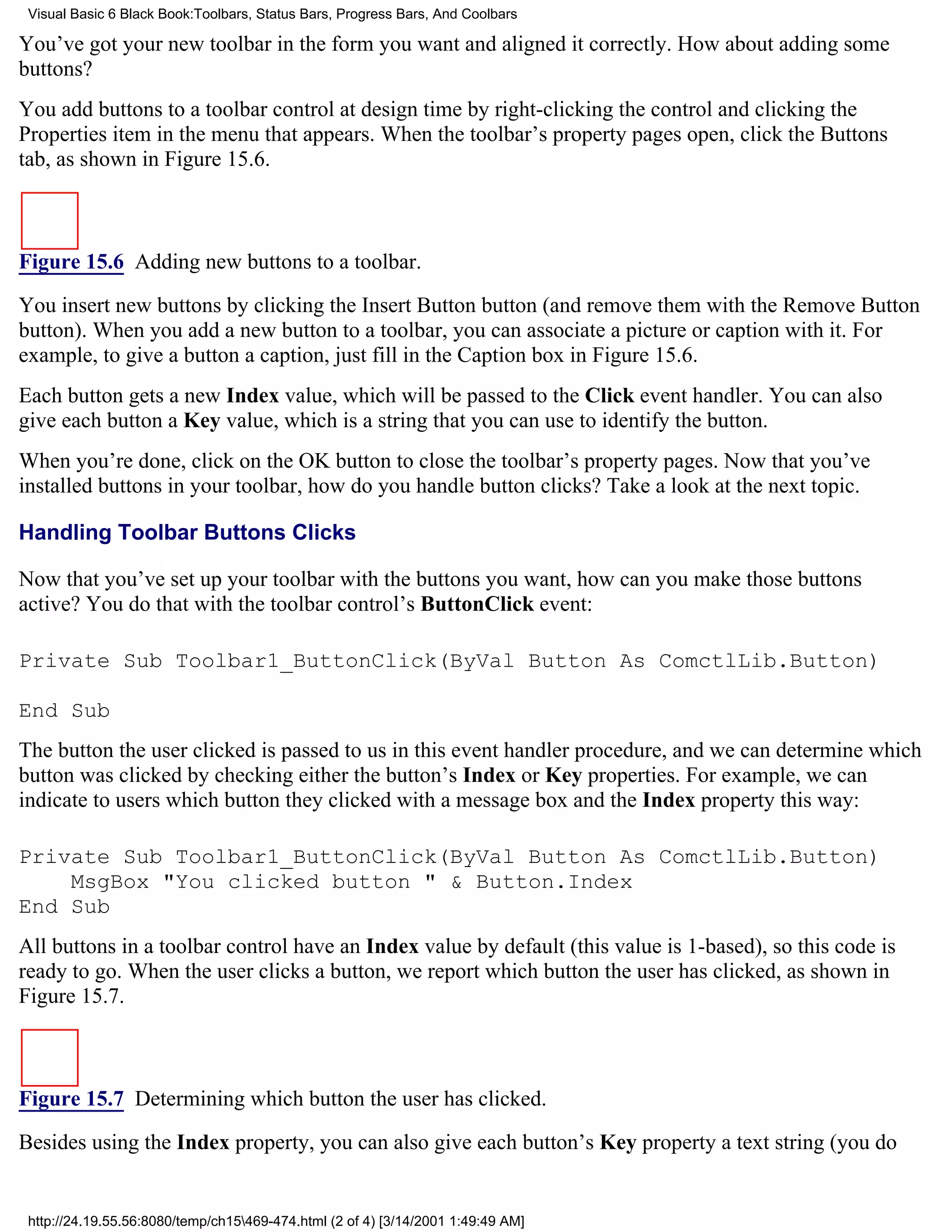 Visual Basic 6 Black Book:Toolbars, Status Bars, Progress Bars, And Coolbars

You’ve got your new toolbar in the form you want and aligned it correctly. How about adding some
buttons?
You add buttons to a toolbar control at design time by right-clicking the control and clicking the
Properties item in the menu that appears. When the toolbar’s property pages open, click the Buttons
tab, as shown in Figure 15.6.



Figure 15.6 Adding new buttons to a toolbar.

You insert new buttons by clicking the Insert Button button (and remove them with the Remove Button
button). When you add a new button to a toolbar, you can associate a picture or caption with it. For
example, to give a button a caption, just fill in the Caption box in Figure 15.6.
Each button gets a new Index value, which will be passed to the Click event handler. You can also
give each button a Key value, which is a string that you can use to identify the button.
When you’re done, click on the OK button to close the toolbar’s property pages. Now that you’ve
installed buttons in your toolbar, how do you handle button clicks? Take a look at the next topic.

Handling Toolbar Buttons Clicks

Now that you’ve set up your toolbar with the buttons you want, how can you make those buttons
active? You do that with the toolbar control’s ButtonClick event:

Private Sub Toolbar1_ButtonClick(ByVal Button As ComctlLib.Button)

End Sub
The button the user clicked is passed to us in this event handler procedure, and we can determine which
button was clicked by checking either the button’s Index or Key properties. For example, we can
indicate to users which button they clicked with a message box and the Index property this way:

Private Sub Toolbar1_ButtonClick(ByVal Button As ComctlLib.Button)
    MsgBox "You clicked button " & Button.Index
End Sub
All buttons in a toolbar control have an Index value by default (this value is 1-based), so this code is
ready to go. When the user clicks a button, we report which button the user has clicked, as shown in
Figure 15.7.



Figure 15.7 Determining which button the user has clicked.
Besides using the Index property, you can also give each button’s Key property a text string (you do


 http://24.19.55.56:8080/temp/ch15469-474.html (2 of 4) [3/14/2001 1:49:49 AM]
 