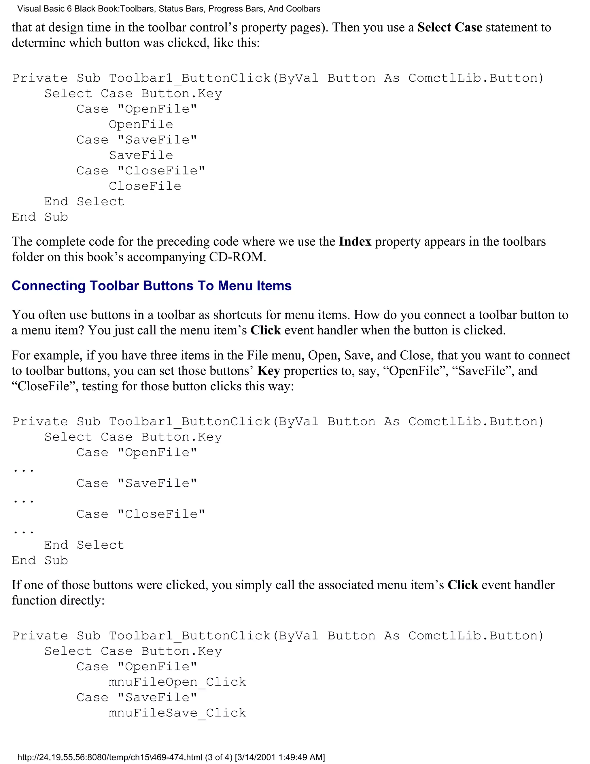 Visual Basic 6 Black Book:Toolbars, Status Bars, Progress Bars, And Coolbars

that at design time in the toolbar control’s property pages). Then you use a Select Case statement to
determine which button was clicked, like this:

Private Sub Toolbar1_ButtonClick(ByVal Button As ComctlLib.Button)
    Select Case Button.Key
        Case "OpenFile"
            OpenFile
        Case "SaveFile"
            SaveFile
        Case "CloseFile"
            CloseFile
    End Select
End Sub
The complete code for the preceding code where we use the Index property appears in the toolbars
folder on this book’s accompanying CD-ROM.

Connecting Toolbar Buttons To Menu Items

You often use buttons in a toolbar as shortcuts for menu items. How do you connect a toolbar button to
a menu item? You just call the menu item’s Click event handler when the button is clicked.
For example, if you have three items in the File menu, Open, Save, and Close, that you want to connect
to toolbar buttons, you can set those buttons’ Key properties to, say, “OpenFile”, “SaveFile”, and
“CloseFile”, testing for those button clicks this way:

Private Sub Toolbar1_ButtonClick(ByVal Button As ComctlLib.Button)
    Select Case Button.Key
        Case "OpenFile"
...
        Case "SaveFile"
...
        Case "CloseFile"
...
    End Select
End Sub
If one of those buttons were clicked, you simply call the associated menu item’s Click event handler
function directly:

Private Sub Toolbar1_ButtonClick(ByVal Button As ComctlLib.Button)
    Select Case Button.Key
        Case "OpenFile"
            mnuFileOpen_Click
        Case "SaveFile"
            mnuFileSave_Click


 http://24.19.55.56:8080/temp/ch15469-474.html (3 of 4) [3/14/2001 1:49:49 AM]
 