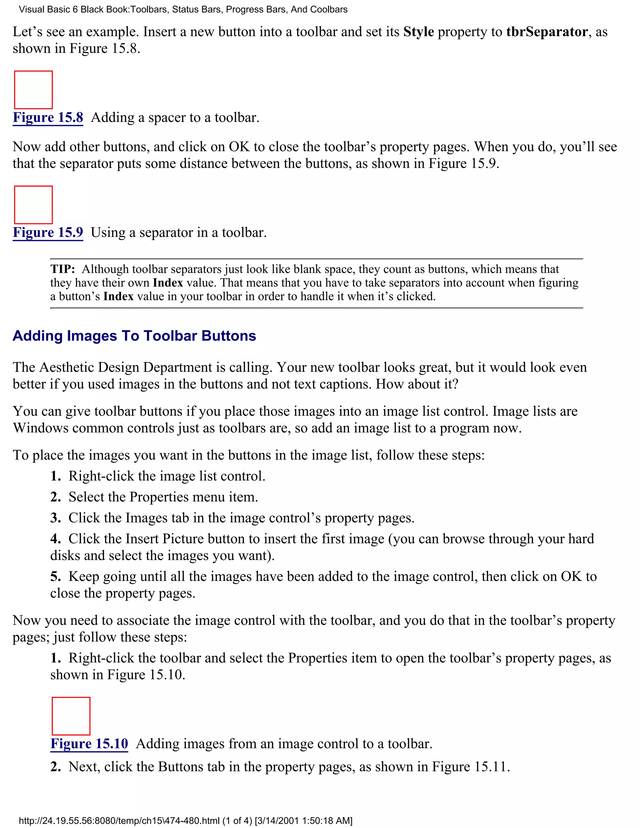 Visual Basic 6 Black Book:Toolbars, Status Bars, Progress Bars, And Coolbars

Let’s see an example. Insert a new button into a toolbar and set its Style property to tbrSeparator, as
shown in Figure 15.8.



Figure 15.8 Adding a spacer to a toolbar.

Now add other buttons, and click on OK to close the toolbar’s property pages. When you do, you’ll see
that the separator puts some distance between the buttons, as shown in Figure 15.9.



Figure 15.9 Using a separator in a toolbar.

        TIP: Although toolbar separators just look like blank space, they count as buttons, which means that
        they have their own Index value. That means that you have to take separators into account when figuring
        a button’s Index value in your toolbar in order to handle it when it’s clicked.


Adding Images To Toolbar Buttons

The Aesthetic Design Department is calling. Your new toolbar looks great, but it would look even
better if you used images in the buttons and not text captions. How about it?
You can give toolbar buttons if you place those images into an image list control. Image lists are
Windows common controls just as toolbars are, so add an image list to a program now.
To place the images you want in the buttons in the image list, follow these steps:
      1. Right-click the image list control.
      2. Select the Properties menu item.
      3. Click the Images tab in the image control’s property pages.
      4. Click the Insert Picture button to insert the first image (you can browse through your hard
      disks and select the images you want).
      5. Keep going until all the images have been added to the image control, then click on OK to
      close the property pages.
Now you need to associate the image control with the toolbar, and you do that in the toolbar’s property
pages; just follow these steps:
      1. Right-click the toolbar and select the Properties item to open the toolbar’s property pages, as
      shown in Figure 15.10.



        Figure 15.10 Adding images from an image control to a toolbar.
        2. Next, click the Buttons tab in the property pages, as shown in Figure 15.11.


 http://24.19.55.56:8080/temp/ch15474-480.html (1 of 4) [3/14/2001 1:50:18 AM]
 