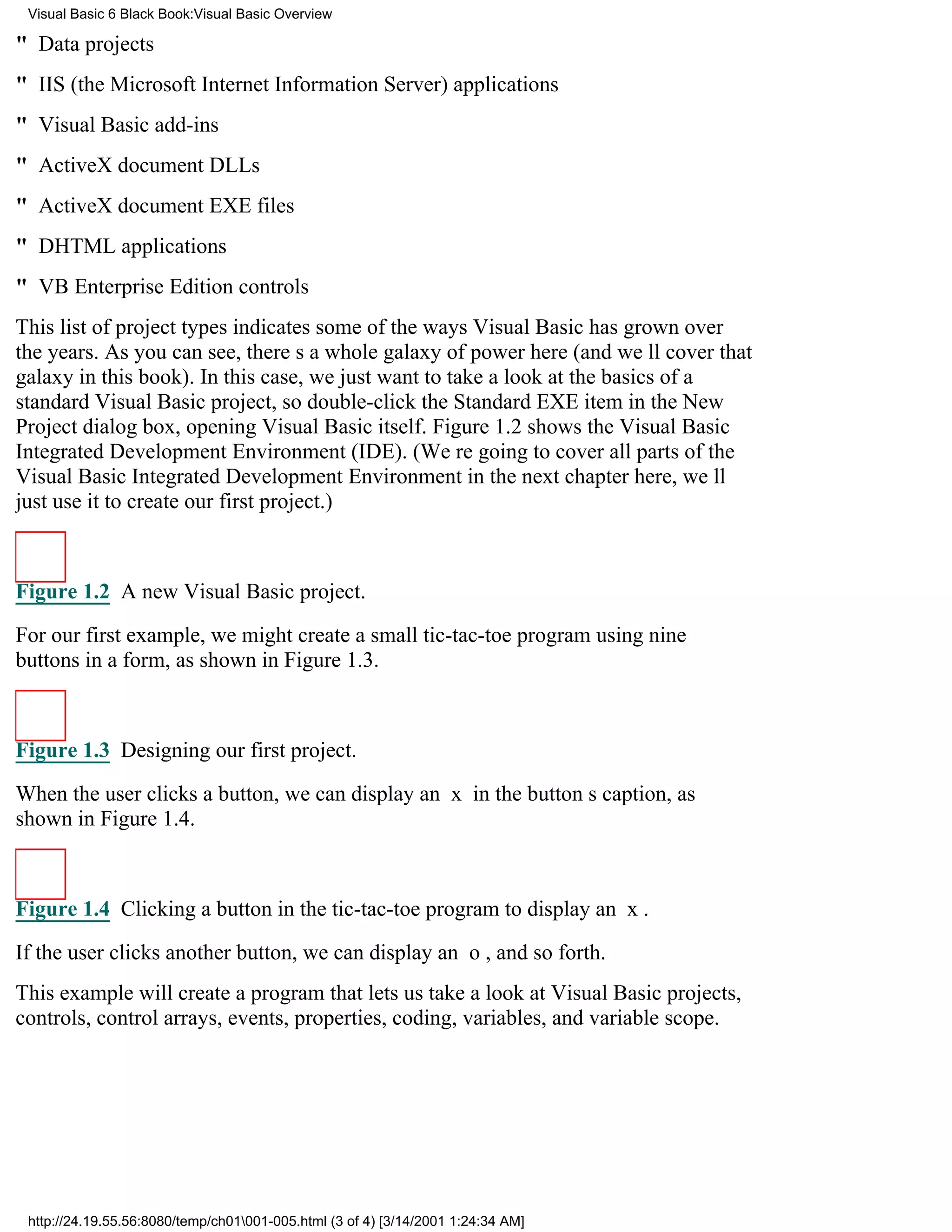 Visual Basic 6 Black Book:Visual Basic Overview

" Data projects
" IIS (the Microsoft Internet Information Server) applications
" Visual Basic add-ins
" ActiveX document DLLs
" ActiveX document EXE files
" DHTML applications
" VB Enterprise Edition controls
This list of project types indicates some of the ways Visual Basic has grown over
the years. As you can see, theres a whole galaxy of power here (and well cover that
galaxy in this book). In this case, we just want to take a look at the basics of a
standard Visual Basic project, so double-click the Standard EXE item in the New
Project dialog box, opening Visual Basic itself. Figure 1.2 shows the Visual Basic
Integrated Development Environment (IDE). (Were going to cover all parts of the
Visual Basic Integrated Development Environment in the next chapterhere, well
just use it to create our first project.)



Figure 1.2 A new Visual Basic project.

For our first example, we might create a small tic-tac-toe program using nine
buttons in a form, as shown in Figure 1.3.



Figure 1.3 Designing our first project.

When the user clicks a button, we can display an x in the buttons caption, as
shown in Figure 1.4.



Figure 1.4 Clicking a button in the tic-tac-toe program to display an x.

If the user clicks another button, we can display an o, and so forth.
This example will create a program that lets us take a look at Visual Basic projects,
controls, control arrays, events, properties, coding, variables, and variable scope.




 http://24.19.55.56:8080/temp/ch01001-005.html (3 of 4) [3/14/2001 1:24:34 AM]
 