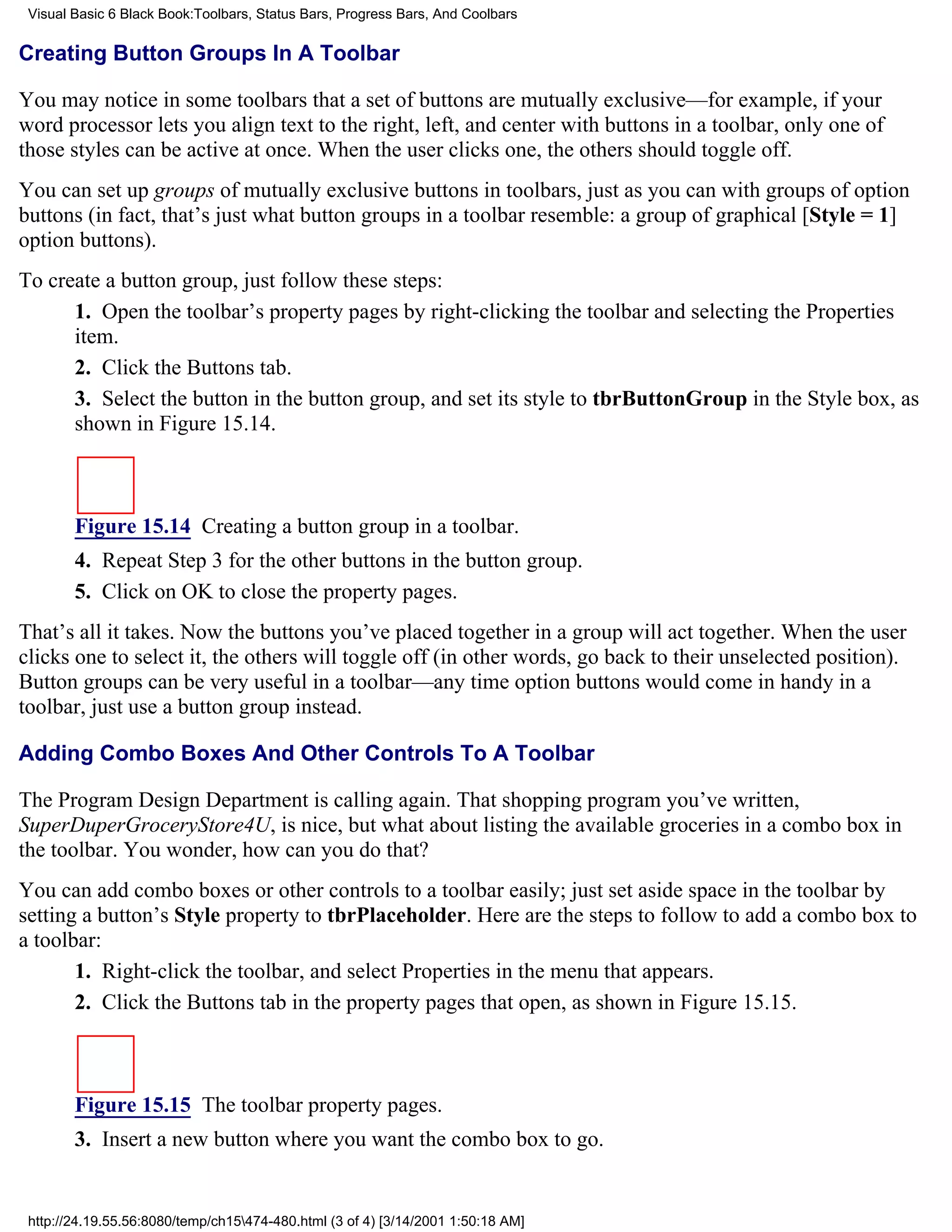 Visual Basic 6 Black Book:Toolbars, Status Bars, Progress Bars, And Coolbars

Creating Button Groups In A Toolbar

You may notice in some toolbars that a set of buttons are mutually exclusive—for example, if your
word processor lets you align text to the right, left, and center with buttons in a toolbar, only one of
those styles can be active at once. When the user clicks one, the others should toggle off.
You can set up groups of mutually exclusive buttons in toolbars, just as you can with groups of option
buttons (in fact, that’s just what button groups in a toolbar resemble: a group of graphical [Style = 1]
option buttons).
To create a button group, just follow these steps:
      1. Open the toolbar’s property pages by right-clicking the toolbar and selecting the Properties
      item.
      2. Click the Buttons tab.
      3. Select the button in the button group, and set its style to tbrButtonGroup in the Style box, as
      shown in Figure 15.14.



        Figure 15.14 Creating a button group in a toolbar.
        4. Repeat Step 3 for the other buttons in the button group.
        5. Click on OK to close the property pages.
That’s all it takes. Now the buttons you’ve placed together in a group will act together. When the user
clicks one to select it, the others will toggle off (in other words, go back to their unselected position).
Button groups can be very useful in a toolbar—any time option buttons would come in handy in a
toolbar, just use a button group instead.

Adding Combo Boxes And Other Controls To A Toolbar

The Program Design Department is calling again. That shopping program you’ve written,
SuperDuperGroceryStore4U, is nice, but what about listing the available groceries in a combo box in
the toolbar. You wonder, how can you do that?
You can add combo boxes or other controls to a toolbar easily; just set aside space in the toolbar by
setting a button’s Style property to tbrPlaceholder. Here are the steps to follow to add a combo box to
a toolbar:
       1. Right-click the toolbar, and select Properties in the menu that appears.
       2. Click the Buttons tab in the property pages that open, as shown in Figure 15.15.



        Figure 15.15 The toolbar property pages.
        3. Insert a new button where you want the combo box to go.


 http://24.19.55.56:8080/temp/ch15474-480.html (3 of 4) [3/14/2001 1:50:18 AM]
 