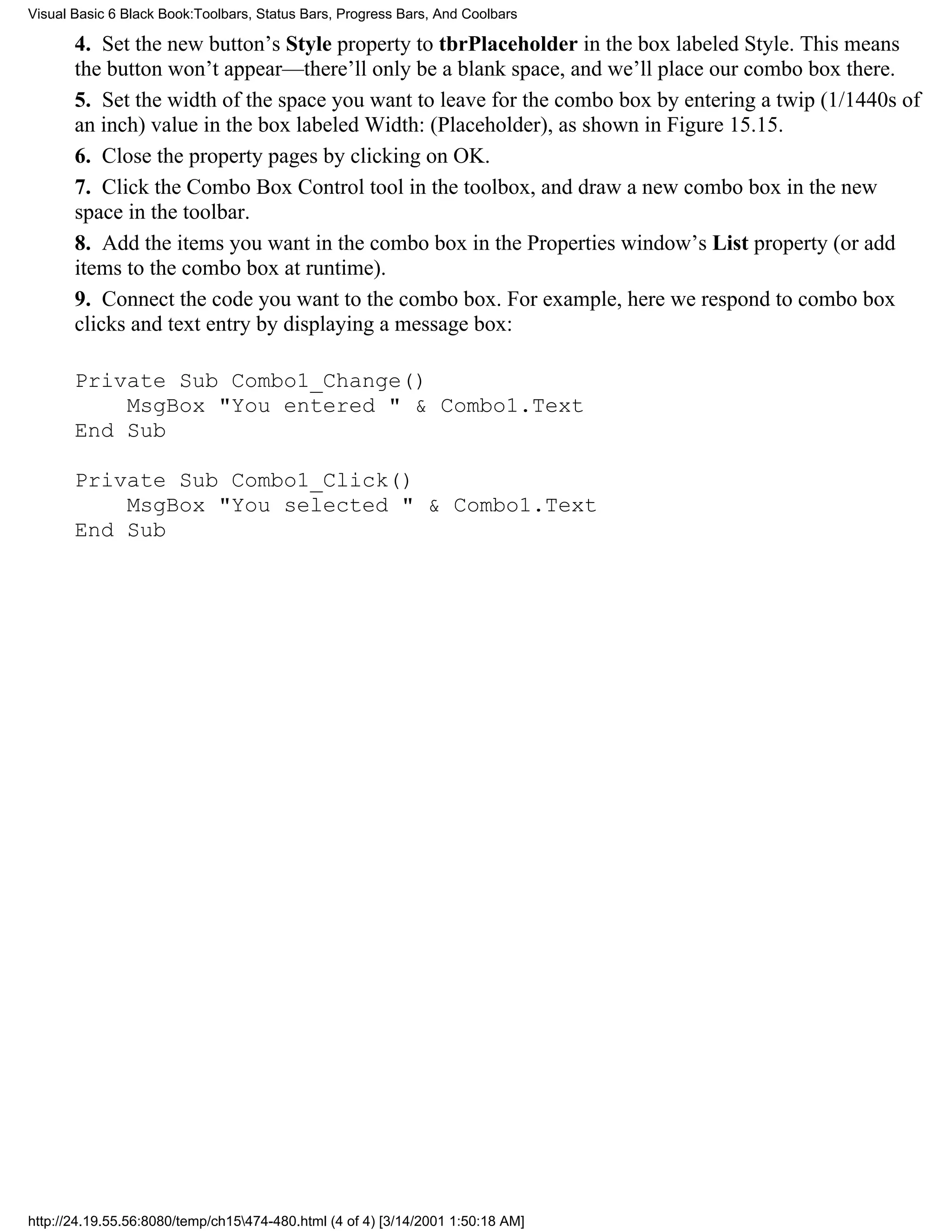 Visual Basic 6 Black Book:Toolbars, Status Bars, Progress Bars, And Coolbars

       4. Set the new button’s Style property to tbrPlaceholder in the box labeled Style. This means
       the button won’t appear—there’ll only be a blank space, and we’ll place our combo box there.
       5. Set the width of the space you want to leave for the combo box by entering a twip (1/1440s of
       an inch) value in the box labeled Width: (Placeholder), as shown in Figure 15.15.
       6. Close the property pages by clicking on OK.
       7. Click the Combo Box Control tool in the toolbox, and draw a new combo box in the new
       space in the toolbar.
       8. Add the items you want in the combo box in the Properties window’s List property (or add
       items to the combo box at runtime).
       9. Connect the code you want to the combo box. For example, here we respond to combo box
       clicks and text entry by displaying a message box:

       Private Sub Combo1_Change()
           MsgBox "You entered " & Combo1.Text
       End Sub

       Private Sub Combo1_Click()
           MsgBox "You selected " & Combo1.Text
       End Sub




http://24.19.55.56:8080/temp/ch15474-480.html (4 of 4) [3/14/2001 1:50:18 AM]
 