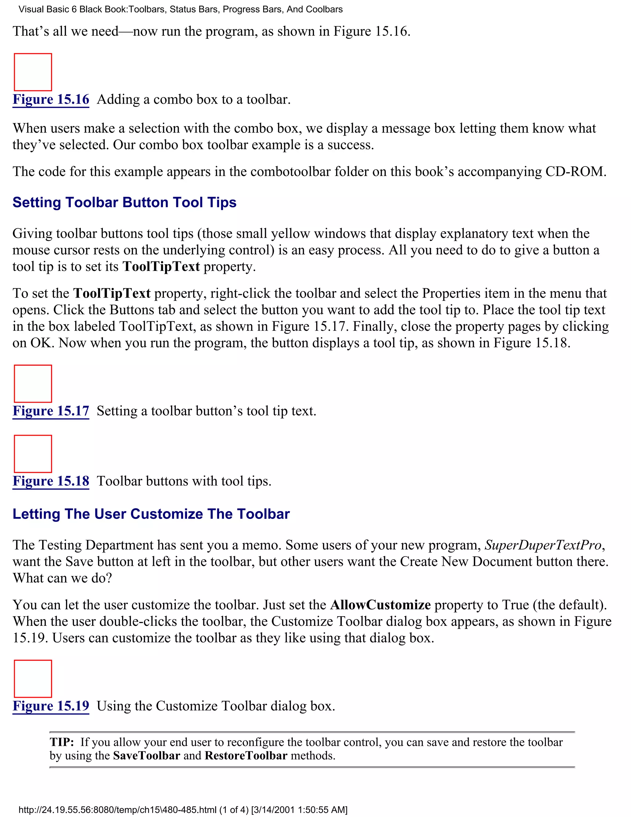 Visual Basic 6 Black Book:Toolbars, Status Bars, Progress Bars, And Coolbars

That’s all we need—now run the program, as shown in Figure 15.16.



Figure 15.16 Adding a combo box to a toolbar.

When users make a selection with the combo box, we display a message box letting them know what
they’ve selected. Our combo box toolbar example is a success.
The code for this example appears in the combotoolbar folder on this book’s accompanying CD-ROM.

Setting Toolbar Button Tool Tips

Giving toolbar buttons tool tips (those small yellow windows that display explanatory text when the
mouse cursor rests on the underlying control) is an easy process. All you need to do to give a button a
tool tip is to set its ToolTipText property.
To set the ToolTipText property, right-click the toolbar and select the Properties item in the menu that
opens. Click the Buttons tab and select the button you want to add the tool tip to. Place the tool tip text
in the box labeled ToolTipText, as shown in Figure 15.17. Finally, close the property pages by clicking
on OK. Now when you run the program, the button displays a tool tip, as shown in Figure 15.18.



Figure 15.17 Setting a toolbar button’s tool tip text.



Figure 15.18 Toolbar buttons with tool tips.

Letting The User Customize The Toolbar

The Testing Department has sent you a memo. Some users of your new program, SuperDuperTextPro,
want the Save button at left in the toolbar, but other users want the Create New Document button there.
What can we do?
You can let the user customize the toolbar. Just set the AllowCustomize property to True (the default).
When the user double-clicks the toolbar, the Customize Toolbar dialog box appears, as shown in Figure
15.19. Users can customize the toolbar as they like using that dialog box.



Figure 15.19 Using the Customize Toolbar dialog box.

        TIP: If you allow your end user to reconfigure the toolbar control, you can save and restore the toolbar
        by using the SaveToolbar and RestoreToolbar methods.



 http://24.19.55.56:8080/temp/ch15480-485.html (1 of 4) [3/14/2001 1:50:55 AM]
 