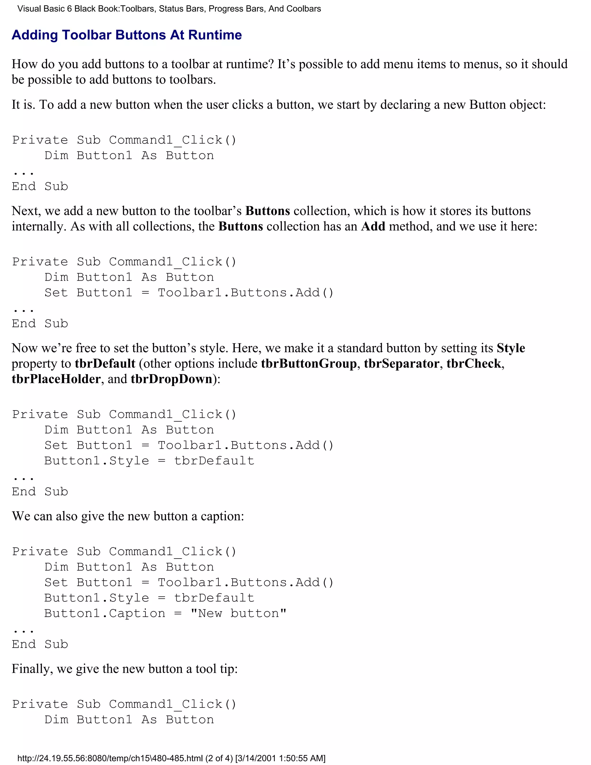Visual Basic 6 Black Book:Toolbars, Status Bars, Progress Bars, And Coolbars


Adding Toolbar Buttons At Runtime

How do you add buttons to a toolbar at runtime? It’s possible to add menu items to menus, so it should
be possible to add buttons to toolbars.
It is. To add a new button when the user clicks a button, we start by declaring a new Button object:

Private Sub Command1_Click()
    Dim Button1 As Button
...
End Sub
Next, we add a new button to the toolbar’s Buttons collection, which is how it stores its buttons
internally. As with all collections, the Buttons collection has an Add method, and we use it here:

Private Sub Command1_Click()
    Dim Button1 As Button
    Set Button1 = Toolbar1.Buttons.Add()
...
End Sub
Now we’re free to set the button’s style. Here, we make it a standard button by setting its Style
property to tbrDefault (other options include tbrButtonGroup, tbrSeparator, tbrCheck,
tbrPlaceHolder, and tbrDropDown):

Private Sub Command1_Click()
    Dim Button1 As Button
    Set Button1 = Toolbar1.Buttons.Add()
    Button1.Style = tbrDefault
...
End Sub
We can also give the new button a caption:

Private Sub Command1_Click()
    Dim Button1 As Button
    Set Button1 = Toolbar1.Buttons.Add()
    Button1.Style = tbrDefault
    Button1.Caption = "New button"
...
End Sub
Finally, we give the new button a tool tip:

Private Sub Command1_Click()
    Dim Button1 As Button

 http://24.19.55.56:8080/temp/ch15480-485.html (2 of 4) [3/14/2001 1:50:55 AM]
 