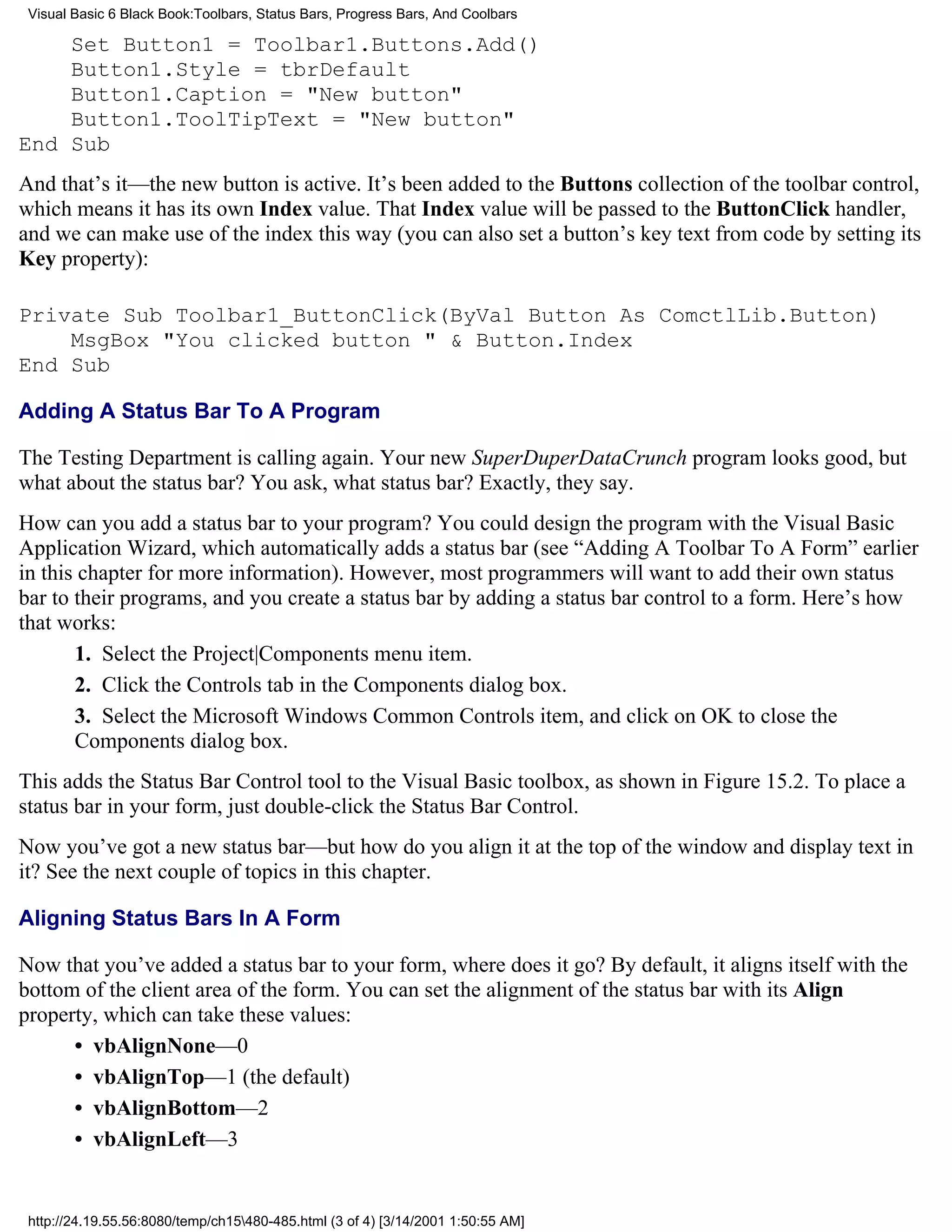 Visual Basic 6 Black Book:Toolbars, Status Bars, Progress Bars, And Coolbars

    Set Button1 = Toolbar1.Buttons.Add()
    Button1.Style = tbrDefault
    Button1.Caption = "New button"
    Button1.ToolTipText = "New button"
End Sub
And that’s it—the new button is active. It’s been added to the Buttons collection of the toolbar control,
which means it has its own Index value. That Index value will be passed to the ButtonClick handler,
and we can make use of the index this way (you can also set a button’s key text from code by setting its
Key property):

Private Sub Toolbar1_ButtonClick(ByVal Button As ComctlLib.Button)
    MsgBox "You clicked button " & Button.Index
End Sub

Adding A Status Bar To A Program

The Testing Department is calling again. Your new SuperDuperDataCrunch program looks good, but
what about the status bar? You ask, what status bar? Exactly, they say.
How can you add a status bar to your program? You could design the program with the Visual Basic
Application Wizard, which automatically adds a status bar (see “Adding A Toolbar To A Form” earlier
in this chapter for more information). However, most programmers will want to add their own status
bar to their programs, and you create a status bar by adding a status bar control to a form. Here’s how
that works:
       1. Select the Project|Components menu item.
       2. Click the Controls tab in the Components dialog box.
       3. Select the Microsoft Windows Common Controls item, and click on OK to close the
       Components dialog box.
This adds the Status Bar Control tool to the Visual Basic toolbox, as shown in Figure 15.2. To place a
status bar in your form, just double-click the Status Bar Control.
Now you’ve got a new status bar—but how do you align it at the top of the window and display text in
it? See the next couple of topics in this chapter.

Aligning Status Bars In A Form

Now that you’ve added a status bar to your form, where does it go? By default, it aligns itself with the
bottom of the client area of the form. You can set the alignment of the status bar with its Align
property, which can take these values:
      • vbAlignNone—0
      • vbAlignTop—1 (the default)
      • vbAlignBottom—2
      • vbAlignLeft—3


 http://24.19.55.56:8080/temp/ch15480-485.html (3 of 4) [3/14/2001 1:50:55 AM]
 