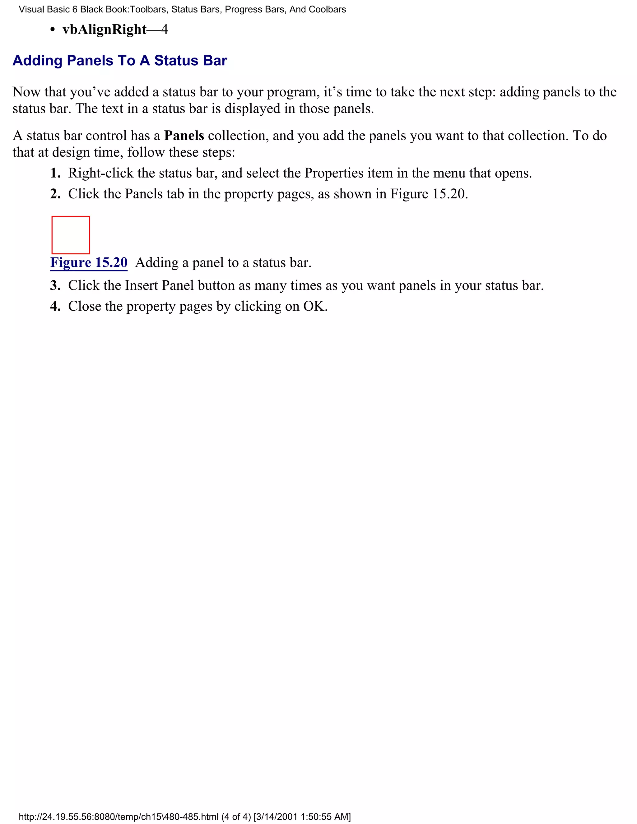 Visual Basic 6 Black Book:Toolbars, Status Bars, Progress Bars, And Coolbars

        • vbAlignRight—4

Adding Panels To A Status Bar

Now that you’ve added a status bar to your program, it’s time to take the next step: adding panels to the
status bar. The text in a status bar is displayed in those panels.
A status bar control has a Panels collection, and you add the panels you want to that collection. To do
that at design time, follow these steps:
       1. Right-click the status bar, and select the Properties item in the menu that opens.
       2. Click the Panels tab in the property pages, as shown in Figure 15.20.



        Figure 15.20 Adding a panel to a status bar.
        3. Click the Insert Panel button as many times as you want panels in your status bar.
        4. Close the property pages by clicking on OK.




 http://24.19.55.56:8080/temp/ch15480-485.html (4 of 4) [3/14/2001 1:50:55 AM]
 